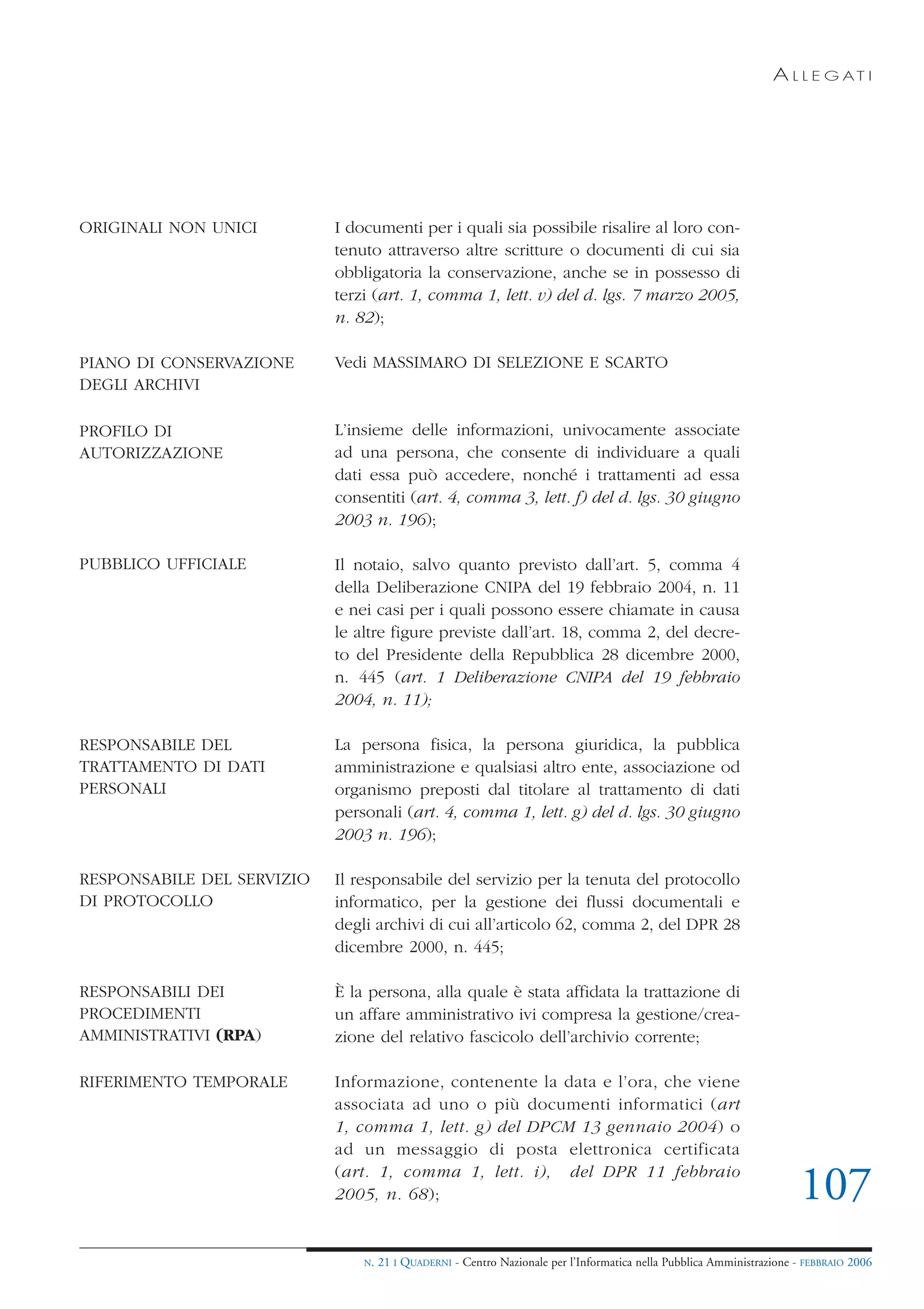 A L L E G AT I




ORIGINALI NON UNICI         I documenti per i quali sia possibile risalire al loro con-
                            tenuto attraverso altre scritture o documenti di cui sia
                            obbligatoria la conservazione, anche se in possesso di
                            terzi (art. 1, comma 1, lett. v) del d. lgs. 7 marzo 2005,
                            n. 82);

PIANO DI CONSERVAZIONE      Vedi MASSIMARO DI SELEZIONE E SCARTO
DEGLI ARCHIVI

PROFILO DI                  L’insieme delle informazioni, univocamente associate
AUTORIZZAZIONE              ad una persona, che consente di individuare a quali
                            dati essa può accedere, nonché i trattamenti ad essa
                            consentiti (art. 4, comma 3, lett. f) del d. lgs. 30 giugno
                            2003 n. 196);

PUBBLICO UFFICIALE          Il notaio, salvo quanto previsto dall’art. 5, comma 4
                            della Deliberazione CNIPA del 19 febbraio 2004, n. 11
                            e nei casi per i quali possono essere chiamate in causa
                            le altre figure previste dall’art. 18, comma 2, del decre-
                            to del Presidente della Repubblica 28 dicembre 2000,
                            n. 445 (art. 1 Deliberazione CNIPA del 19 febbraio
                            2004, n. 11);

RESPONSABILE DEL            La persona fisica, la persona giuridica, la pubblica
TRATTAMENTO DI DATI         amministrazione e qualsiasi altro ente, associazione od
PERSONALI                   organismo preposti dal titolare al trattamento di dati
                            personali (art. 4, comma 1, lett. g) del d. lgs. 30 giugno
                            2003 n. 196);

RESPONSABILE DEL SERVIZIO   Il responsabile del servizio per la tenuta del protocollo
DI PROTOCOLLO               informatico, per la gestione dei flussi documentali e
                            degli archivi di cui all’articolo 62, comma 2, del DPR 28
                            dicembre 2000, n. 445;

RESPONSABILI DEI            È la persona, alla quale è stata affidata la trattazione di
PROCEDIMENTI                un affare amministrativo ivi compresa la gestione/crea-
AMMINISTRATIVI (RPA)        zione del relativo fascicolo dell’archivio corrente;

RIFERIMENTO TEMPORALE       Informazione, contenente la data e l’ora, che viene
                            associata ad uno o più documenti informatici (art
                            1, comma 1, lett. g) del DPCM 13 gennaio 2004) o
                            ad un messaggio di posta elettronica certificata
                            (art. 1, comma 1, lett. i), del DPR 11 febbraio
                            2005, n. 68);                                                                              107
                                N.   21 I QUADERNI - Centro Nazionale per l’Informatica nella Pubblica Amministrazione - FEBBRAIO 2006
 