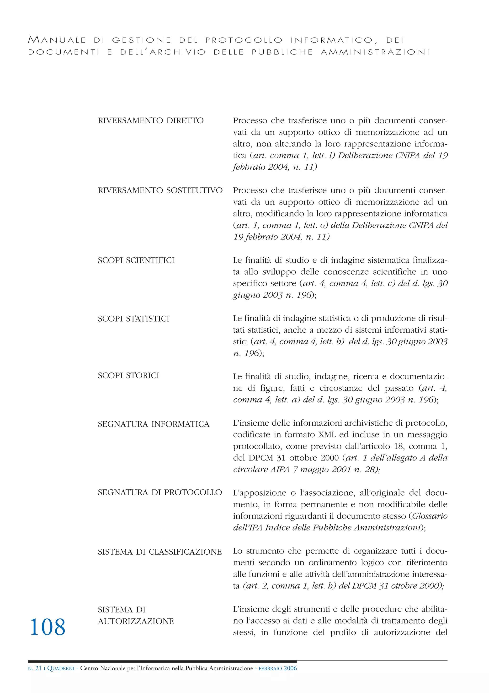 MANUALE                   DI       GESTIONE               DEL       PROTOCOLLO                     I N F O R M AT I C O ,   DEI
DOCUMENTI                      E    D E L L’ A R C H I V I O           DELLE         PUBBLICHE            AMMINISTRAZIONI




                            RIVERSAMENTO DIRETTO                              Processo che trasferisce uno o più documenti conser-
                                                                              vati da un supporto ottico di memorizzazione ad un
                                                                              altro, non alterando la loro rappresentazione informa-
                                                                              tica (art. comma 1, lett. l) Deliberazione CNIPA del 19
                                                                              febbraio 2004, n. 11)

                            RIVERSAMENTO SOSTITUTIVO                          Processo che trasferisce uno o più documenti conser-
                                                                              vati da un supporto ottico di memorizzazione ad un
                                                                              altro, modificando la loro rappresentazione informatica
                                                                              (art. 1, comma 1, lett. o) della Deliberazione CNIPA del
                                                                              19 febbraio 2004, n. 11)

                            SCOPI SCIENTIFICI                                 Le finalità di studio e di indagine sistematica finalizza-
                                                                              ta allo sviluppo delle conoscenze scientifiche in uno
                                                                              specifico settore (art. 4, comma 4, lett. c) del d. lgs. 30
                                                                              giugno 2003 n. 196);

                            SCOPI STATISTICI                                  Le finalità di indagine statistica o di produzione di risul-
                                                                              tati statistici, anche a mezzo di sistemi informativi stati-
                                                                              stici (art. 4, comma 4, lett. b) del d. lgs. 30 giugno 2003
                                                                              n. 196);

                            SCOPI STORICI                                     Le finalità di studio, indagine, ricerca e documentazio-
                                                                              ne di figure, fatti e circostanze del passato (art. 4,
                                                                              comma 4, lett. a) del d. lgs. 30 giugno 2003 n. 196);

                            SEGNATURA INFORMATICA                             L’insieme delle informazioni archivistiche di protocollo,
                                                                              codificate in formato XML ed incluse in un messaggio
                                                                              protocollato, come previsto dall’articolo 18, comma 1,
                                                                              del DPCM 31 ottobre 2000 (art. 1 dell’allegato A della
                                                                              circolare AIPA 7 maggio 2001 n. 28);

                            SEGNATURA DI PROTOCOLLO                           L’apposizione o l’associazione, all’originale del docu-
                                                                              mento, in forma permanente e non modificabile delle
                                                                              informazioni riguardanti il documento stesso (Glossario
                                                                              dell’IPA Indice delle Pubbliche Amministrazioni);

                            SISTEMA DI CLASSIFICAZIONE                        Lo strumento che permette di organizzare tutti i docu-
                                                                              menti secondo un ordinamento logico con riferimento
                                                                              alle funzioni e alle attività dell’amministrazione interessa-
                                                                              ta (art. 2, comma 1, lett. h) del DPCM 31 ottobre 2000);

                            SISTEMA DI                                        L’insieme degli strumenti e delle procedure che abilita-

108                         AUTORIZZAZIONE                                    no l’accesso ai dati e alle modalità di trattamento degli
                                                                              stessi, in funzione del profilo di autorizzazione del


N.   21 I QUADERNI - Centro Nazionale per l’Informatica nella Pubblica Amministrazione - FEBBRAIO 2006
 