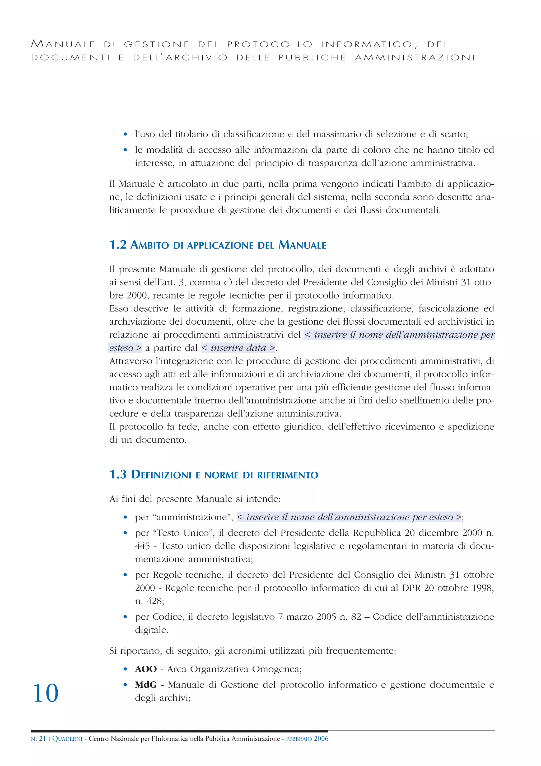 MANUALE                   DI       GESTIONE               DEL       PROTOCOLLO                     I N F O R M AT I C O ,   DEI
DOCUMENTI                      E    D E L L’ A R C H I V I O           DELLE         PUBBLICHE            AMMINISTRAZIONI




                                • l’uso del titolario di classificazione e del massimario di selezione e di scarto;
                                • le modalità di accesso alle informazioni da parte di coloro che ne hanno titolo ed
                                  interesse, in attuazione del principio di trasparenza dell’azione amministrativa.

                            Il Manuale è articolato in due parti, nella prima vengono indicati l’ambito di applicazio-
                            ne, le definizioni usate e i principi generali del sistema, nella seconda sono descritte ana-
                            liticamente le procedure di gestione dei documenti e dei flussi documentali.


                            1.2 AMBITO           DI APPLICAZIONE DEL                 MANUALE
                            Il presente Manuale di gestione del protocollo, dei documenti e degli archivi è adottato
                            ai sensi dell’art. 3, comma c) del decreto del Presidente del Consiglio dei Ministri 31 otto-
                            bre 2000, recante le regole tecniche per il protocollo informatico.
                            Esso descrive le attività di formazione, registrazione, classificazione, fascicolazione ed
                            archiviazione dei documenti, oltre che la gestione dei flussi documentali ed archivistici in
                            relazione ai procedimenti amministrativi del < inserire il nome dell’amministrazione per
                            esteso > a partire dal < inserire data >.
                            Attraverso l’integrazione con le procedure di gestione dei procedimenti amministrativi, di
                            accesso agli atti ed alle informazioni e di archiviazione dei documenti, il protocollo infor-
                            matico realizza le condizioni operative per una più efficiente gestione del flusso informa-
                            tivo e documentale interno dell’amministrazione anche ai fini dello snellimento delle pro-
                            cedure e della trasparenza dell’azione amministrativa.
                            Il protocollo fa fede, anche con effetto giuridico, dell’effettivo ricevimento e spedizione
                            di un documento.


                            1.3 DEFINIZIONI              E NORME DI RIFERIMENTO

                            Ai fini del presente Manuale si intende:
                                • per “amministrazione”, < inserire il nome dell’amministrazione per esteso >;
                                • per “Testo Unico”, il decreto del Presidente della Repubblica 20 dicembre 2000 n.
                                  445 - Testo unico delle disposizioni legislative e regolamentari in materia di docu-
                                  mentazione amministrativa;
                                • per Regole tecniche, il decreto del Presidente del Consiglio dei Ministri 31 ottobre
                                  2000 - Regole tecniche per il protocollo informatico di cui al DPR 20 ottobre 1998,
                                  n. 428;
                                • per Codice, il decreto legislativo 7 marzo 2005 n. 82 – Codice dell’amministrazione
                                  digitale.

                            Si riportano, di seguito, gli acronimi utilizzati più frequentemente:
                                • AOO - Area Organizzativa Omogenea;
                                • MdG - Manuale di Gestione del protocollo informatico e gestione documentale e
10                                degli archivi;


N.   21 I QUADERNI - Centro Nazionale per l’Informatica nella Pubblica Amministrazione - FEBBRAIO 2006
 