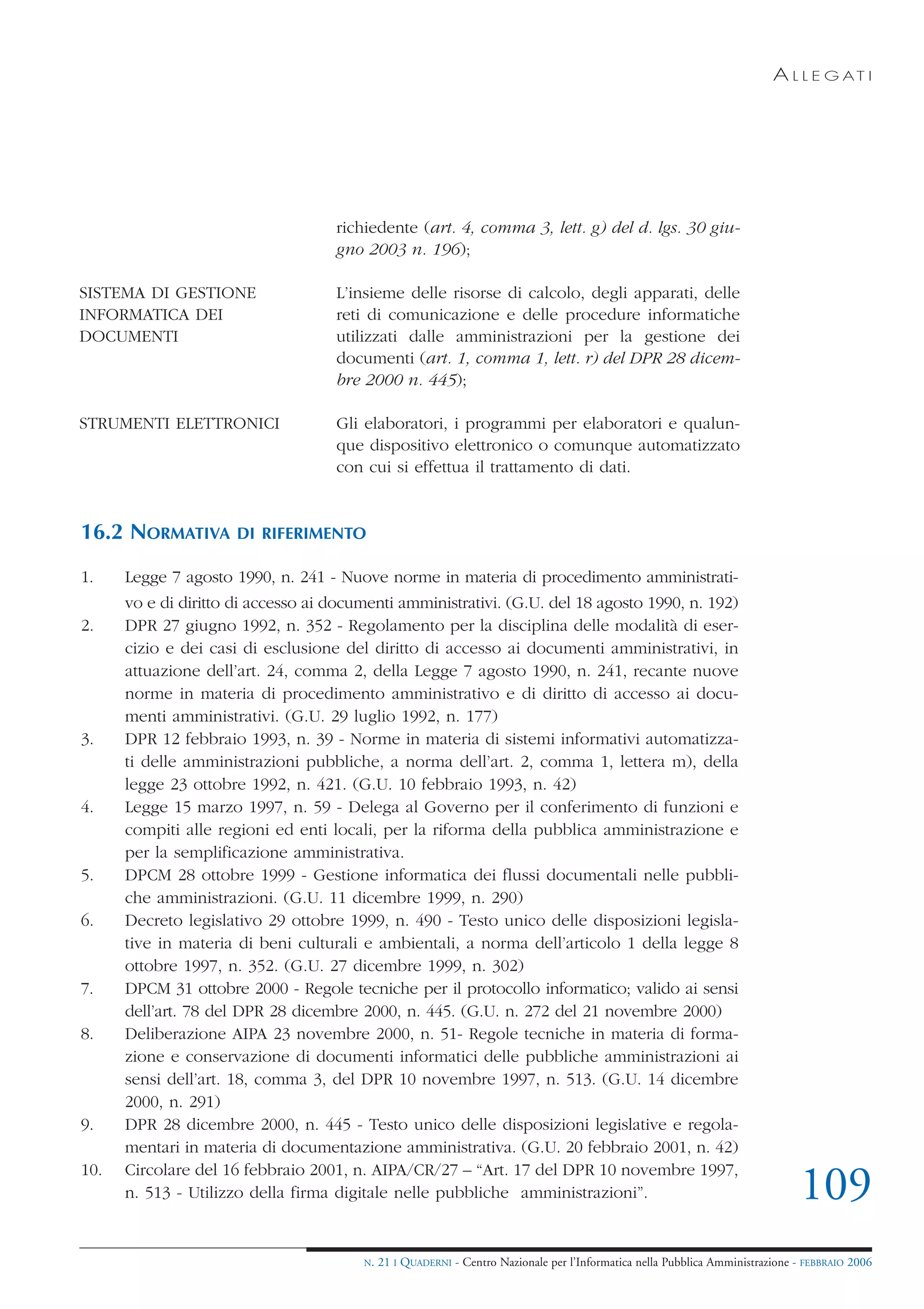 A L L E G AT I




                                    richiedente (art. 4, comma 3, lett. g) del d. lgs. 30 giu-
                                    gno 2003 n. 196);

SISTEMA DI GESTIONE                 L’insieme delle risorse di calcolo, degli apparati, delle
INFORMATICA DEI                     reti di comunicazione e delle procedure informatiche
DOCUMENTI                           utilizzati dalle amministrazioni per la gestione dei
                                    documenti (art. 1, comma 1, lett. r) del DPR 28 dicem-
                                    bre 2000 n. 445);

STRUMENTI ELETTRONICI               Gli elaboratori, i programmi per elaboratori e qualun-
                                    que dispositivo elettronico o comunque automatizzato
                                    con cui si effettua il trattamento di dati.


16.2 NORMATIVA        DI RIFERIMENTO

1.    Legge 7 agosto 1990, n. 241 - Nuove norme in materia di procedimento amministrati-
      vo e di diritto di accesso ai documenti amministrativi. (G.U. del 18 agosto 1990, n. 192)
2.    DPR 27 giugno 1992, n. 352 - Regolamento per la disciplina delle modalità di eser-
      cizio e dei casi di esclusione del diritto di accesso ai documenti amministrativi, in
      attuazione dell’art. 24, comma 2, della Legge 7 agosto 1990, n. 241, recante nuove
      norme in materia di procedimento amministrativo e di diritto di accesso ai docu-
      menti amministrativi. (G.U. 29 luglio 1992, n. 177)
3.    DPR 12 febbraio 1993, n. 39 - Norme in materia di sistemi informativi automatizza-
      ti delle amministrazioni pubbliche, a norma dell’art. 2, comma 1, lettera m), della
      legge 23 ottobre 1992, n. 421. (G.U. 10 febbraio 1993, n. 42)
4.    Legge 15 marzo 1997, n. 59 - Delega al Governo per il conferimento di funzioni e
      compiti alle regioni ed enti locali, per la riforma della pubblica amministrazione e
      per la semplificazione amministrativa.
5.    DPCM 28 ottobre 1999 - Gestione informatica dei flussi documentali nelle pubbli-
      che amministrazioni. (G.U. 11 dicembre 1999, n. 290)
6.    Decreto legislativo 29 ottobre 1999, n. 490 - Testo unico delle disposizioni legisla-
      tive in materia di beni culturali e ambientali, a norma dell’articolo 1 della legge 8
      ottobre 1997, n. 352. (G.U. 27 dicembre 1999, n. 302)
7.    DPCM 31 ottobre 2000 - Regole tecniche per il protocollo informatico; valido ai sensi
      dell’art. 78 del DPR 28 dicembre 2000, n. 445. (G.U. n. 272 del 21 novembre 2000)
8.    Deliberazione AIPA 23 novembre 2000, n. 51- Regole tecniche in materia di forma-
      zione e conservazione di documenti informatici delle pubbliche amministrazioni ai
      sensi dell’art. 18, comma 3, del DPR 10 novembre 1997, n. 513. (G.U. 14 dicembre
      2000, n. 291)
9.    DPR 28 dicembre 2000, n. 445 - Testo unico delle disposizioni legislative e regola-
      mentari in materia di documentazione amministrativa. (G.U. 20 febbraio 2001, n. 42)
10.   Circolare del 16 febbraio 2001, n. AIPA/CR/27 – “Art. 17 del DPR 10 novembre 1997,
      n. 513 - Utilizzo della firma digitale nelle pubbliche amministrazioni”.                                                 109
                                        N.   21 I QUADERNI - Centro Nazionale per l’Informatica nella Pubblica Amministrazione - FEBBRAIO 2006
 