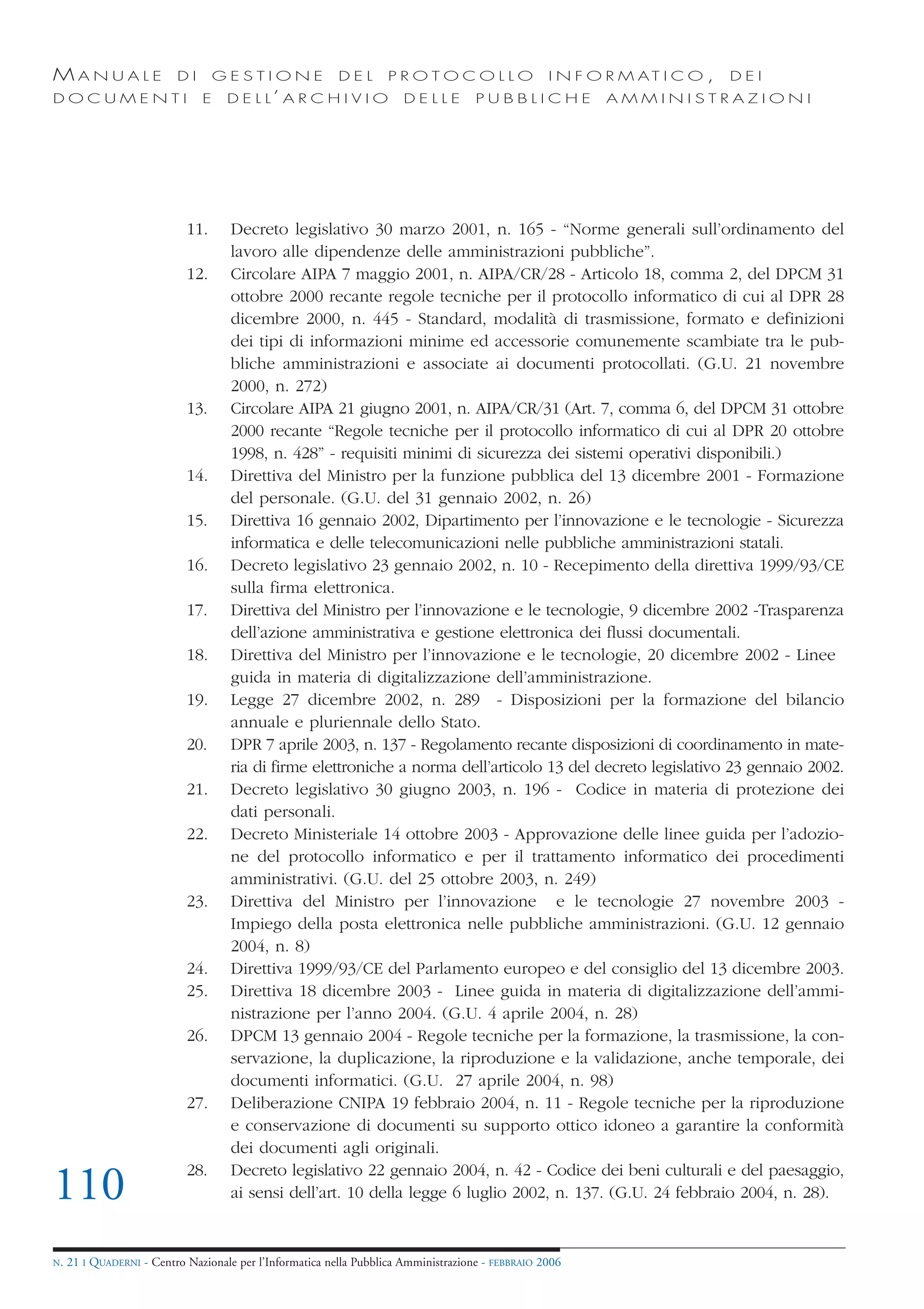 MANUALE                   DI       GESTIONE               DEL       PROTOCOLLO                     I N F O R M AT I C O ,   DEI
DOCUMENTI                      E    D E L L’ A R C H I V I O           DELLE         PUBBLICHE            AMMINISTRAZIONI




                            11.      Decreto legislativo 30 marzo 2001, n. 165 - “Norme generali sull’ordinamento del
                                     lavoro alle dipendenze delle amministrazioni pubbliche”.
                            12.      Circolare AIPA 7 maggio 2001, n. AIPA/CR/28 - Articolo 18, comma 2, del DPCM 31
                                     ottobre 2000 recante regole tecniche per il protocollo informatico di cui al DPR 28
                                     dicembre 2000, n. 445 - Standard, modalità di trasmissione, formato e definizioni
                                     dei tipi di informazioni minime ed accessorie comunemente scambiate tra le pub-
                                     bliche amministrazioni e associate ai documenti protocollati. (G.U. 21 novembre
                                     2000, n. 272)
                            13.      Circolare AIPA 21 giugno 2001, n. AIPA/CR/31 (Art. 7, comma 6, del DPCM 31 ottobre
                                     2000 recante “Regole tecniche per il protocollo informatico di cui al DPR 20 ottobre
                                     1998, n. 428” - requisiti minimi di sicurezza dei sistemi operativi disponibili.)
                            14.      Direttiva del Ministro per la funzione pubblica del 13 dicembre 2001 - Formazione
                                     del personale. (G.U. del 31 gennaio 2002, n. 26)
                            15.      Direttiva 16 gennaio 2002, Dipartimento per l’innovazione e le tecnologie - Sicurezza
                                     informatica e delle telecomunicazioni nelle pubbliche amministrazioni statali.
                            16.      Decreto legislativo 23 gennaio 2002, n. 10 - Recepimento della direttiva 1999/93/CE
                                     sulla firma elettronica.
                            17.      Direttiva del Ministro per l’innovazione e le tecnologie, 9 dicembre 2002 -Trasparenza
                                     dell’azione amministrativa e gestione elettronica dei flussi documentali.
                            18.      Direttiva del Ministro per l’innovazione e le tecnologie, 20 dicembre 2002 - Linee
                                     guida in materia di digitalizzazione dell’amministrazione.
                            19.      Legge 27 dicembre 2002, n. 289 - Disposizioni per la formazione del bilancio
                                     annuale e pluriennale dello Stato.
                            20.      DPR 7 aprile 2003, n. 137 - Regolamento recante disposizioni di coordinamento in mate-
                                     ria di firme elettroniche a norma dell’articolo 13 del decreto legislativo 23 gennaio 2002.
                            21.      Decreto legislativo 30 giugno 2003, n. 196 - Codice in materia di protezione dei
                                     dati personali.
                            22.      Decreto Ministeriale 14 ottobre 2003 - Approvazione delle linee guida per l’adozio-
                                     ne del protocollo informatico e per il trattamento informatico dei procedimenti
                                     amministrativi. (G.U. del 25 ottobre 2003, n. 249)
                            23.      Direttiva del Ministro per l’innovazione e le tecnologie 27 novembre 2003 -
                                     Impiego della posta elettronica nelle pubbliche amministrazioni. (G.U. 12 gennaio
                                     2004, n. 8)
                            24.      Direttiva 1999/93/CE del Parlamento europeo e del consiglio del 13 dicembre 2003.
                            25.      Direttiva 18 dicembre 2003 - Linee guida in materia di digitalizzazione dell’ammi-
                                     nistrazione per l’anno 2004. (G.U. 4 aprile 2004, n. 28)
                            26.      DPCM 13 gennaio 2004 - Regole tecniche per la formazione, la trasmissione, la con-
                                     servazione, la duplicazione, la riproduzione e la validazione, anche temporale, dei
                                     documenti informatici. (G.U. 27 aprile 2004, n. 98)
                            27.      Deliberazione CNIPA 19 febbraio 2004, n. 11 - Regole tecniche per la riproduzione
                                     e conservazione di documenti su supporto ottico idoneo a garantire la conformità
                                     dei documenti agli originali.
                            28.      Decreto legislativo 22 gennaio 2004, n. 42 - Codice dei beni culturali e del paesaggio,
110                                  ai sensi dell’art. 10 della legge 6 luglio 2002, n. 137. (G.U. 24 febbraio 2004, n. 28).


N.   21 I QUADERNI - Centro Nazionale per l’Informatica nella Pubblica Amministrazione - FEBBRAIO 2006
 