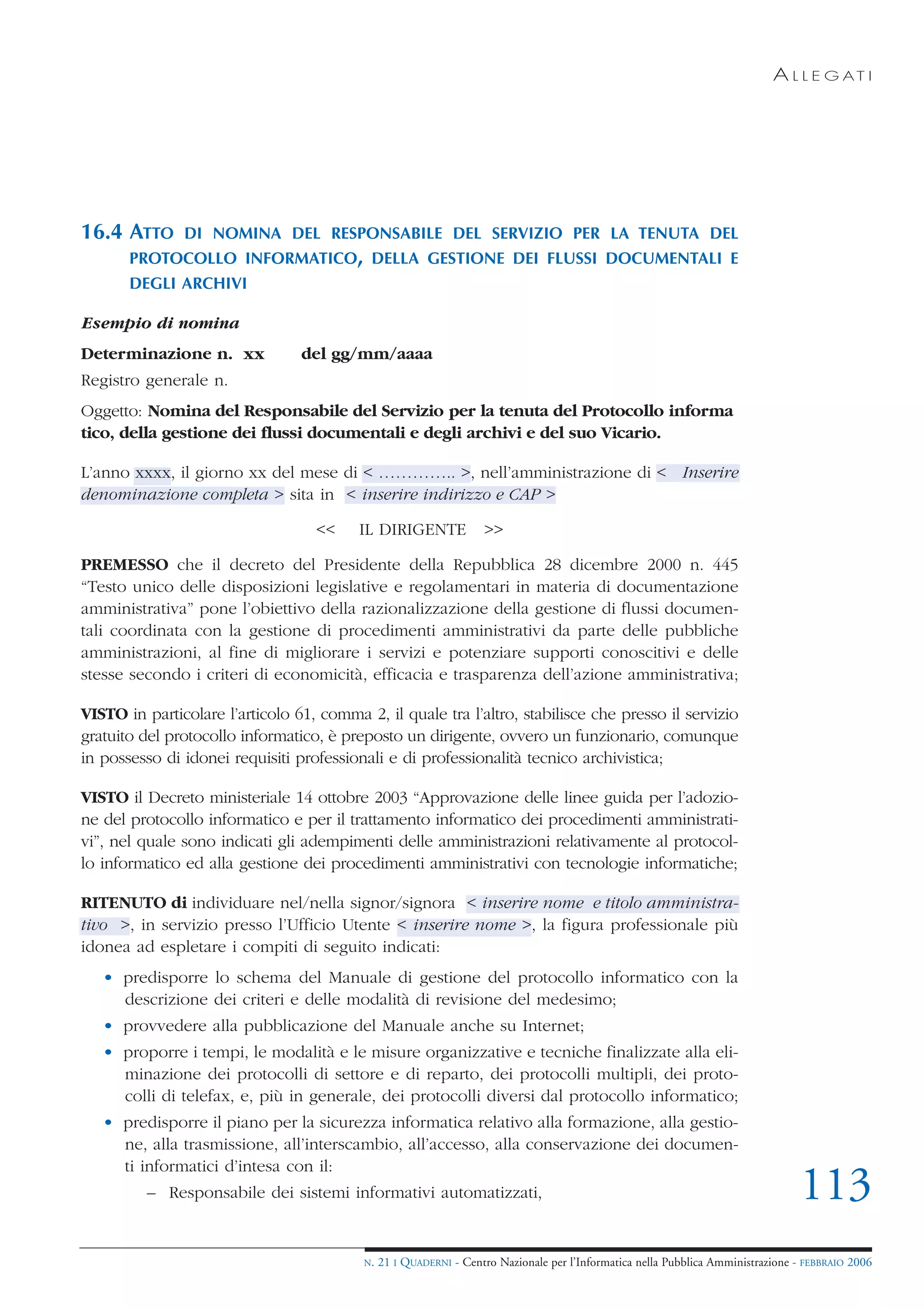 A L L E G AT I




16.4 ATTO      DI NOMINA DEL RESPONSABILE DEL SERVIZIO PER LA TENUTA DEL
       PROTOCOLLO INFORMATICO, DELLA GESTIONE DEI FLUSSI DOCUMENTALI E
       DEGLI ARCHIVI

Esempio di nomina
Determinazione n. xx             del gg/mm/aaaa
Registro generale n.
Oggetto: Nomina del Responsabile del Servizio per la tenuta del Protocollo informa
tico, della gestione dei flussi documentali e degli archivi e del suo Vicario.

L’anno xxxx, il giorno xx del mese di < ………….. >, nell’amministrazione di < Inserire
denominazione completa > sita in < inserire indirizzo e CAP >

                                   <<     IL DIRIGENTE              >>

PREMESSO che il decreto del Presidente della Repubblica 28 dicembre 2000 n. 445
“Testo unico delle disposizioni legislative e regolamentari in materia di documentazione
amministrativa” pone l’obiettivo della razionalizzazione della gestione di flussi documen-
tali coordinata con la gestione di procedimenti amministrativi da parte delle pubbliche
amministrazioni, al fine di migliorare i servizi e potenziare supporti conoscitivi e delle
stesse secondo i criteri di economicità, efficacia e trasparenza dell’azione amministrativa;

VISTO in particolare l’articolo 61, comma 2, il quale tra l’altro, stabilisce che presso il servizio
gratuito del protocollo informatico, è preposto un dirigente, ovvero un funzionario, comunque
in possesso di idonei requisiti professionali e di professionalità tecnico archivistica;

VISTO il Decreto ministeriale 14 ottobre 2003 “Approvazione delle linee guida per l’adozio-
ne del protocollo informatico e per il trattamento informatico dei procedimenti amministrati-
vi”, nel quale sono indicati gli adempimenti delle amministrazioni relativamente al protocol-
lo informatico ed alla gestione dei procedimenti amministrativi con tecnologie informatiche;

RITENUTO di individuare nel/nella signor/signora < inserire nome e titolo amministra-
tivo >, in servizio presso l’Ufficio Utente < inserire nome >, la figura professionale più
idonea ad espletare i compiti di seguito indicati:
   • predisporre lo schema del Manuale di gestione del protocollo informatico con la
     descrizione dei criteri e delle modalità di revisione del medesimo;
   • provvedere alla pubblicazione del Manuale anche su Internet;
   • proporre i tempi, le modalità e le misure organizzative e tecniche finalizzate alla eli-
     minazione dei protocolli di settore e di reparto, dei protocolli multipli, dei proto-
     colli di telefax, e, più in generale, dei protocolli diversi dal protocollo informatico;
   • predisporre il piano per la sicurezza informatica relativo alla formazione, alla gestio-
     ne, alla trasmissione, all’interscambio, all’accesso, alla conservazione dei documen-
     ti informatici d’intesa con il:
          – Responsabile dei sistemi informativi automatizzati,                                                                   113
                                           N.   21 I QUADERNI - Centro Nazionale per l’Informatica nella Pubblica Amministrazione - FEBBRAIO 2006
 