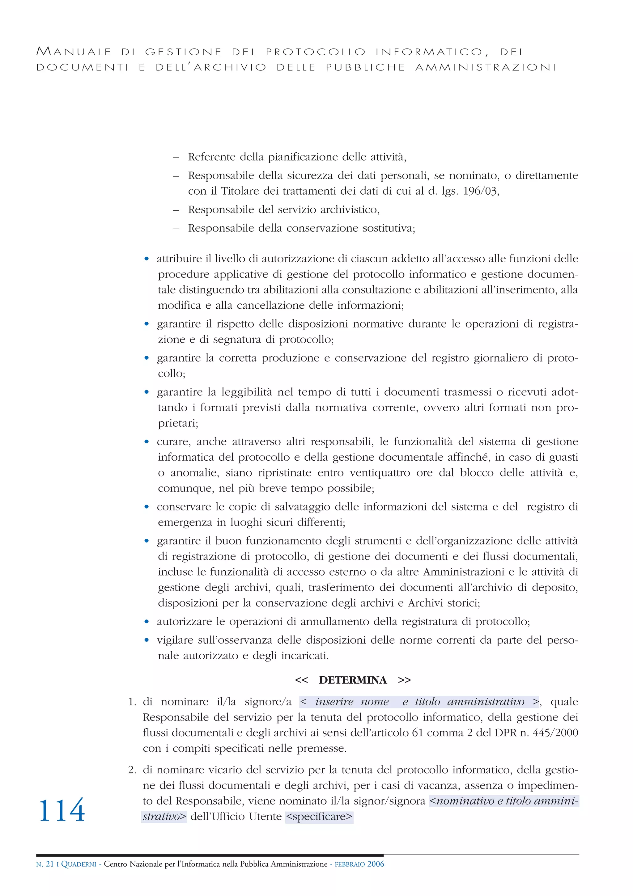 MANUALE                   DI       GESTIONE               DEL       PROTOCOLLO                     I N F O R M AT I C O ,   DEI
DOCUMENTI                      E    D E L L’ A R C H I V I O           DELLE         PUBBLICHE            AMMINISTRAZIONI




                                         – Referente della pianificazione delle attività,
                                         – Responsabile della sicurezza dei dati personali, se nominato, o direttamente
                                           con il Titolare dei trattamenti dei dati di cui al d. lgs. 196/03,
                                         – Responsabile del servizio archivistico,
                                         – Responsabile della conservazione sostitutiva;

                                • attribuire il livello di autorizzazione di ciascun addetto all’accesso alle funzioni delle
                                  procedure applicative di gestione del protocollo informatico e gestione documen-
                                  tale distinguendo tra abilitazioni alla consultazione e abilitazioni all’inserimento, alla
                                  modifica e alla cancellazione delle informazioni;
                                • garantire il rispetto delle disposizioni normative durante le operazioni di registra-
                                  zione e di segnatura di protocollo;
                                • garantire la corretta produzione e conservazione del registro giornaliero di proto-
                                  collo;
                                • garantire la leggibilità nel tempo di tutti i documenti trasmessi o ricevuti adot-
                                  tando i formati previsti dalla normativa corrente, ovvero altri formati non pro-
                                  prietari;
                                • curare, anche attraverso altri responsabili, le funzionalità del sistema di gestione
                                  informatica del protocollo e della gestione documentale affinché, in caso di guasti
                                  o anomalie, siano ripristinate entro ventiquattro ore dal blocco delle attività e,
                                  comunque, nel più breve tempo possibile;
                                • conservare le copie di salvataggio delle informazioni del sistema e del registro di
                                  emergenza in luoghi sicuri differenti;
                                • garantire il buon funzionamento degli strumenti e dell’organizzazione delle attività
                                  di registrazione di protocollo, di gestione dei documenti e dei flussi documentali,
                                  incluse le funzionalità di accesso esterno o da altre Amministrazioni e le attività di
                                  gestione degli archivi, quali, trasferimento dei documenti all’archivio di deposito,
                                  disposizioni per la conservazione degli archivi e Archivi storici;
                                • autorizzare le operazioni di annullamento della registratura di protocollo;
                                • vigilare sull’osservanza delle disposizioni delle norme correnti da parte del perso-
                                  nale autorizzato e degli incaricati.

                                                                            << DETERMINA >>
                            1. di nominare il/la signore/a < inserire nome e titolo amministrativo >, quale
                               Responsabile del servizio per la tenuta del protocollo informatico, della gestione dei
                               flussi documentali e degli archivi ai sensi dell’articolo 61 comma 2 del DPR n. 445/2000
                               con i compiti specificati nelle premesse.
                            2. di nominare vicario del servizio per la tenuta del protocollo informatico, della gestio-
                               ne dei flussi documentali e degli archivi, per i casi di vacanza, assenza o impedimen-
                               to del Responsabile, viene nominato il/la signor/signora <nominativo e titolo ammini-
114                            strativo> dell’Ufficio Utente <specificare>


N.   21 I QUADERNI - Centro Nazionale per l’Informatica nella Pubblica Amministrazione - FEBBRAIO 2006
 