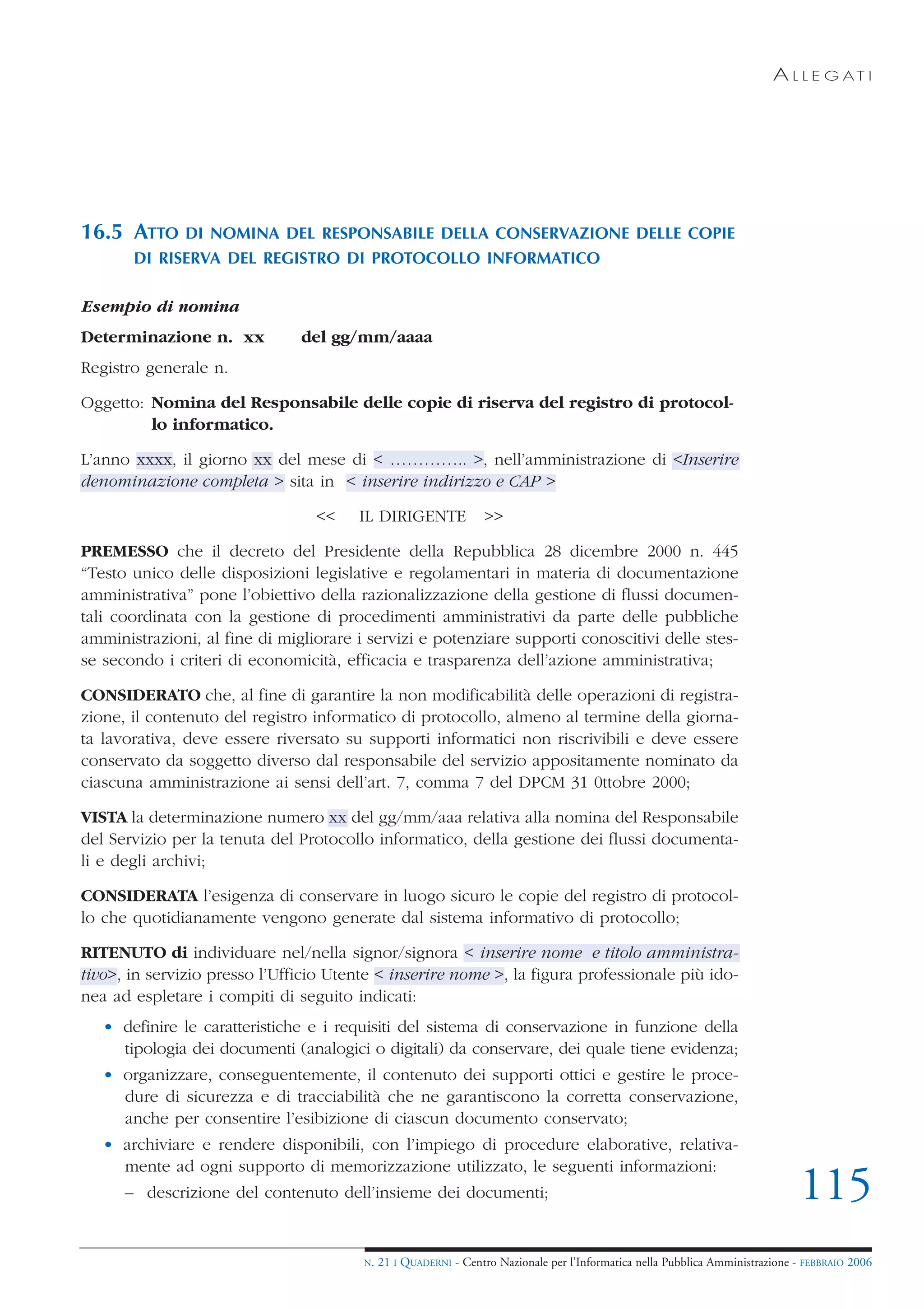 A L L E G AT I




16.5 ATTO     DI NOMINA DEL RESPONSABILE DELLA CONSERVAZIONE DELLE COPIE
       DI RISERVA DEL REGISTRO DI PROTOCOLLO INFORMATICO

Esempio di nomina
Determinazione n. xx           del gg/mm/aaaa
Registro generale n.

Oggetto: Nomina del Responsabile delle copie di riserva del registro di protocol-
         lo informatico.

L’anno xxxx, il giorno xx del mese di < ………….. >, nell’amministrazione di <Inserire
denominazione completa > sita in < inserire indirizzo e CAP >

                                 <<    IL DIRIGENTE              >>

PREMESSO che il decreto del Presidente della Repubblica 28 dicembre 2000 n. 445
“Testo unico delle disposizioni legislative e regolamentari in materia di documentazione
amministrativa” pone l’obiettivo della razionalizzazione della gestione di flussi documen-
tali coordinata con la gestione di procedimenti amministrativi da parte delle pubbliche
amministrazioni, al fine di migliorare i servizi e potenziare supporti conoscitivi delle stes-
se secondo i criteri di economicità, efficacia e trasparenza dell’azione amministrativa;

CONSIDERATO che, al fine di garantire la non modificabilità delle operazioni di registra-
zione, il contenuto del registro informatico di protocollo, almeno al termine della giorna-
ta lavorativa, deve essere riversato su supporti informatici non riscrivibili e deve essere
conservato da soggetto diverso dal responsabile del servizio appositamente nominato da
ciascuna amministrazione ai sensi dell’art. 7, comma 7 del DPCM 31 0ttobre 2000;

VISTA la determinazione numero xx del gg/mm/aaa relativa alla nomina del Responsabile
del Servizio per la tenuta del Protocollo informatico, della gestione dei flussi documenta-
li e degli archivi;

CONSIDERATA l’esigenza di conservare in luogo sicuro le copie del registro di protocol-
lo che quotidianamente vengono generate dal sistema informativo di protocollo;

RITENUTO di individuare nel/nella signor/signora < inserire nome e titolo amministra-
tivo>, in servizio presso l’Ufficio Utente < inserire nome >, la figura professionale più ido-
nea ad espletare i compiti di seguito indicati:
   • definire le caratteristiche e i requisiti del sistema di conservazione in funzione della
     tipologia dei documenti (analogici o digitali) da conservare, dei quale tiene evidenza;
   • organizzare, conseguentemente, il contenuto dei supporti ottici e gestire le proce-
     dure di sicurezza e di tracciabilità che ne garantiscono la corretta conservazione,
     anche per consentire l’esibizione di ciascun documento conservato;
   • archiviare e rendere disponibili, con l’impiego di procedure elaborative, relativa-
     mente ad ogni supporto di memorizzazione utilizzato, le seguenti informazioni:
      – descrizione del contenuto dell’insieme dei documenti;                                                                  115
                                        N.   21 I QUADERNI - Centro Nazionale per l’Informatica nella Pubblica Amministrazione - FEBBRAIO 2006
 