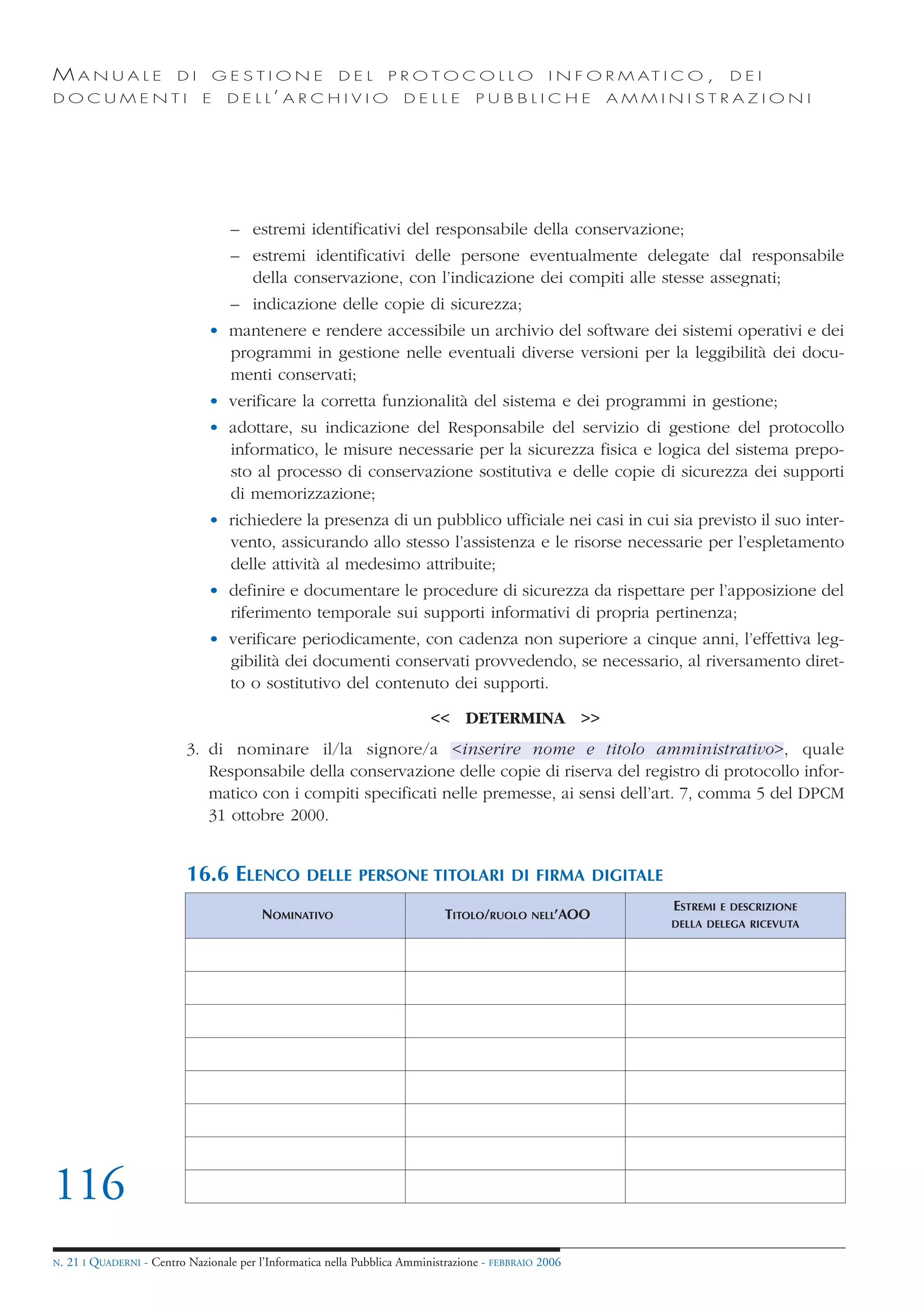 MANUALE                   DI       GESTIONE               DEL       PROTOCOLLO                     I N F O R M AT I C O ,     DEI
DOCUMENTI                      E    D E L L’ A R C H I V I O           DELLE         PUBBLICHE             AMMINISTRAZIONI




                                     – estremi identificativi del responsabile della conservazione;
                                     – estremi identificativi delle persone eventualmente delegate dal responsabile
                                       della conservazione, con l’indicazione dei compiti alle stesse assegnati;
                                     – indicazione delle copie di sicurezza;
                                • mantenere e rendere accessibile un archivio del software dei sistemi operativi e dei
                                  programmi in gestione nelle eventuali diverse versioni per la leggibilità dei docu-
                                  menti conservati;
                                • verificare la corretta funzionalità del sistema e dei programmi in gestione;
                                • adottare, su indicazione del Responsabile del servizio di gestione del protocollo
                                  informatico, le misure necessarie per la sicurezza fisica e logica del sistema prepo-
                                  sto al processo di conservazione sostitutiva e delle copie di sicurezza dei supporti
                                  di memorizzazione;
                                • richiedere la presenza di un pubblico ufficiale nei casi in cui sia previsto il suo inter-
                                  vento, assicurando allo stesso l’assistenza e le risorse necessarie per l’espletamento
                                  delle attività al medesimo attribuite;
                                • definire e documentare le procedure di sicurezza da rispettare per l’apposizione del
                                  riferimento temporale sui supporti informativi di propria pertinenza;
                                • verificare periodicamente, con cadenza non superiore a cinque anni, l’effettiva leg-
                                  gibilità dei documenti conservati provvedendo, se necessario, al riversamento diret-
                                  to o sostitutivo del contenuto dei supporti.

                                                                            << DETERMINA >>
                            3. di nominare il/la signore/a <inserire nome e titolo amministrativo>, quale
                               Responsabile della conservazione delle copie di riserva del registro di protocollo infor-
                               matico con i compiti specificati nelle premesse, ai sensi dell’art. 7, comma 5 del DPCM
                               31 ottobre 2000.


                            16.6 ELENCO             DELLE PERSONE TITOLARI DI FIRMA DIGITALE
                                                                                                                   ESTREMI   E DESCRIZIONE
                                           NOMINATIVO                          TITOLO/RUOLO     NELL’AOO
                                                                                                                   DELLA DELEGA RICEVUTA




116
N.   21 I QUADERNI - Centro Nazionale per l’Informatica nella Pubblica Amministrazione - FEBBRAIO 2006
 