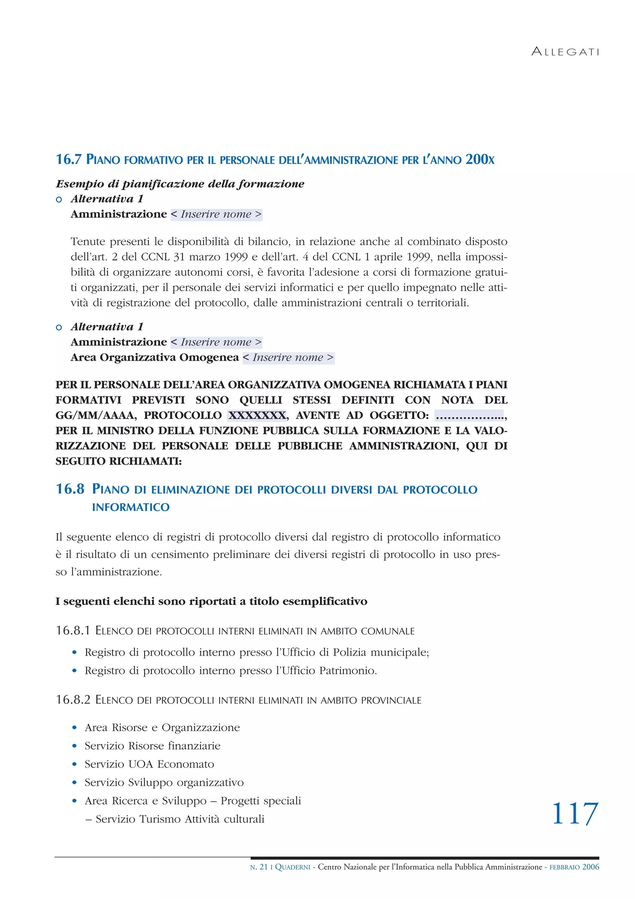A L L E G AT I




16.7 PIANO FORMATIVO PER IL PERSONALE DELL’AMMINISTRAZIONE PER L’ANNO 200X
Esempio di pianificazione della formazione
o Alternativa 1
  Amministrazione < Inserire nome >

   Tenute presenti le disponibilità di bilancio, in relazione anche al combinato disposto
   dell’art. 2 del CCNL 31 marzo 1999 e dell’art. 4 del CCNL 1 aprile 1999, nella impossi-
   bilità di organizzare autonomi corsi, è favorita l’adesione a corsi di formazione gratui-
   ti organizzati, per il personale dei servizi informatici e per quello impegnato nelle atti-
   vità di registrazione del protocollo, dalle amministrazioni centrali o territoriali.

o Alternativa 1
  Amministrazione < Inserire nome >
  Area Organizzativa Omogenea < Inserire nome >

PER IL PERSONALE DELL’AREA ORGANIZZATIVA OMOGENEA RICHIAMATA I PIANI
FORMATIVI PREVISTI SONO QUELLI STESSI DEFINITI CON NOTA DEL
GG/MM/AAAA, PROTOCOLLO XXXXXXX, AVENTE AD OGGETTO: ……………...,
PER IL MINISTRO DELLA FUNZIONE PUBBLICA SULLA FORMAZIONE E LA VALO-
RIZZAZIONE DEL PERSONALE DELLE PUBBLICHE AMMINISTRAZIONI, QUI DI
SEGUITO RICHIAMATI:

16.8 PIANO      DI ELIMINAZIONE DEI PROTOCOLLI DIVERSI DAL PROTOCOLLO
       INFORMATICO

Il seguente elenco di registri di protocollo diversi dal registro di protocollo informatico
è il risultato di un censimento preliminare dei diversi registri di protocollo in uso pres-
so l’amministrazione.

I seguenti elenchi sono riportati a titolo esemplificativo

16.8.1 ELENCO   DEI PROTOCOLLI INTERNI ELIMINATI IN AMBITO COMUNALE

   • Registro di protocollo interno presso l’Ufficio di Polizia municipale;
   • Registro di protocollo interno presso l’Ufficio Patrimonio.

16.8.2 ELENCO   DEI PROTOCOLLI INTERNI ELIMINATI IN AMBITO PROVINCIALE

   • Area Risorse e Organizzazione
   • Servizio Risorse finanziarie
   • Servizio UOA Economato
   • Servizio Sviluppo organizzativo
   • Area Ricerca e Sviluppo – Progetti speciali
      – Servizio Turismo Attività culturali                                                                                    117
                                        N.   21 I QUADERNI - Centro Nazionale per l’Informatica nella Pubblica Amministrazione - FEBBRAIO 2006
 