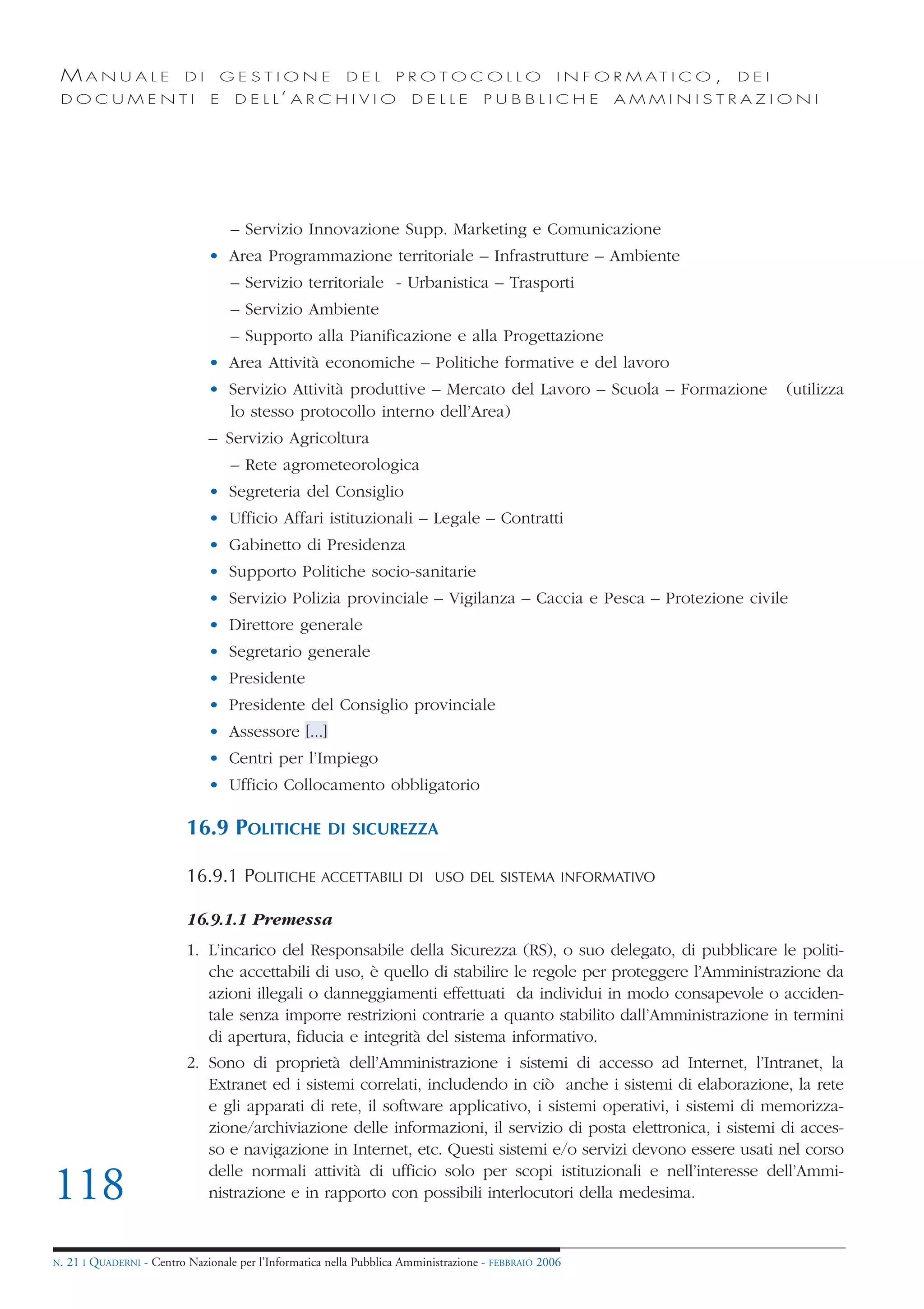 MANUALE                    DI       GESTIONE              DEL       PROTOCOLLO                      I N F O R M AT I C O ,   DEI
 DOCUMENTI                       E    D E L L’ A R C H I V I O          DELLE         PUBBLICHE             AMMINISTRAZIONI




                                     – Servizio Innovazione Supp. Marketing e Comunicazione
                                 • Area Programmazione territoriale – Infrastrutture – Ambiente
                                     – Servizio territoriale - Urbanistica – Trasporti
                                     – Servizio Ambiente
                                     – Supporto alla Pianificazione e alla Progettazione
                                 • Area Attività economiche – Politiche formative e del lavoro
                                 • Servizio Attività produttive – Mercato del Lavoro – Scuola – Formazione                          (utilizza
                                   lo stesso protocollo interno dell’Area)
                                 – Servizio Agricoltura
                                     – Rete agrometeorologica
                                 • Segreteria del Consiglio
                                 • Ufficio Affari istituzionali – Legale – Contratti
                                 • Gabinetto di Presidenza
                                 • Supporto Politiche socio-sanitarie
                                 • Servizio Polizia provinciale – Vigilanza – Caccia e Pesca – Protezione civile
                                 • Direttore generale
                                 • Segretario generale
                                 • Presidente
                                 • Presidente del Consiglio provinciale
                                 • Assessore [...]
                                 • Centri per l’Impiego
                                 • Ufficio Collocamento obbligatorio

                            16.9 POLITICHE              DI SICUREZZA

                            16.9.1 POLITICHE ACCETTABILI                DI USO DEL SISTEMA INFORMATIVO


                            16.9.1.1 Premessa
                            1. L’incarico del Responsabile della Sicurezza (RS), o suo delegato, di pubblicare le politi-
                               che accettabili di uso, è quello di stabilire le regole per proteggere l’Amministrazione da
                               azioni illegali o danneggiamenti effettuati da individui in modo consapevole o acciden-
                               tale senza imporre restrizioni contrarie a quanto stabilito dall’Amministrazione in termini
                               di apertura, fiducia e integrità del sistema informativo.
                            2. Sono di proprietà dell’Amministrazione i sistemi di accesso ad Internet, l’Intranet, la
                               Extranet ed i sistemi correlati, includendo in ciò anche i sistemi di elaborazione, la rete
                               e gli apparati di rete, il software applicativo, i sistemi operativi, i sistemi di memorizza-
                               zione/archiviazione delle informazioni, il servizio di posta elettronica, i sistemi di acces-
                               so e navigazione in Internet, etc. Questi sistemi e/o servizi devono essere usati nel corso
                               delle normali attività di ufficio solo per scopi istituzionali e nell’interesse dell’Ammi-
118                            nistrazione e in rapporto con possibili interlocutori della medesima.


N.   21 I QUADERNI - Centro Nazionale per l’Informatica nella Pubblica Amministrazione - FEBBRAIO 2006
 