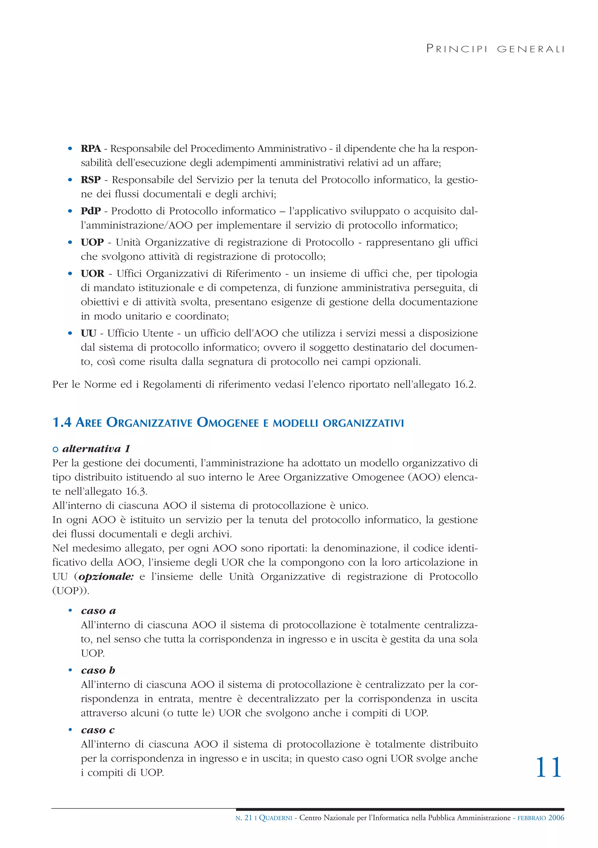 PRINCIPI             GENERALI




   • RPA - Responsabile del Procedimento Amministrativo - il dipendente che ha la respon-
     sabilità dell’esecuzione degli adempimenti amministrativi relativi ad un affare;
   • RSP - Responsabile del Servizio per la tenuta del Protocollo informatico, la gestio-
     ne dei flussi documentali e degli archivi;
   • PdP - Prodotto di Protocollo informatico – l’applicativo sviluppato o acquisito dal-
     l’amministrazione/AOO per implementare il servizio di protocollo informatico;
   • UOP - Unità Organizzative di registrazione di Protocollo - rappresentano gli uffici
     che svolgono attività di registrazione di protocollo;
   • UOR - Uffici Organizzativi di Riferimento - un insieme di uffici che, per tipologia
     di mandato istituzionale e di competenza, di funzione amministrativa perseguita, di
     obiettivi e di attività svolta, presentano esigenze di gestione della documentazione
     in modo unitario e coordinato;
   • UU - Ufficio Utente - un ufficio dell’AOO che utilizza i servizi messi a disposizione
     dal sistema di protocollo informatico; ovvero il soggetto destinatario del documen-
     to, così come risulta dalla segnatura di protocollo nei campi opzionali.

Per le Norme ed i Regolamenti di riferimento vedasi l’elenco riportato nell’allegato 16.2.


1.4 AREE ORGANIZZATIVE OMOGENEE                  E MODELLI ORGANIZZATIVI

o alternativa 1
Per la gestione dei documenti, l’amministrazione ha adottato un modello organizzativo di
tipo distribuito istituendo al suo interno le Aree Organizzative Omogenee (AOO) elenca-
te nell’allegato 16.3.
All’interno di ciascuna AOO il sistema di protocollazione è unico.
In ogni AOO è istituito un servizio per la tenuta del protocollo informatico, la gestione
dei flussi documentali e degli archivi.
Nel medesimo allegato, per ogni AOO sono riportati: la denominazione, il codice identi-
ficativo della AOO, l’insieme degli UOR che la compongono con la loro articolazione in
UU (opzionale: e l’insieme delle Unità Organizzative di registrazione di Protocollo
(UOP)).
   • caso a
     All’interno di ciascuna AOO il sistema di protocollazione è totalmente centralizza-
     to, nel senso che tutta la corrispondenza in ingresso e in uscita è gestita da una sola
     UOP.
   • caso b
     All’interno di ciascuna AOO il sistema di protocollazione è centralizzato per la cor-
     rispondenza in entrata, mentre è decentralizzato per la corrispondenza in uscita
     attraverso alcuni (o tutte le) UOR che svolgono anche i compiti di UOP.
   • caso c
     All’interno di ciascuna AOO il sistema di protocollazione è totalmente distribuito
     per la corrispondenza in ingresso e in uscita; in questo caso ogni UOR svolge anche
     i compiti di UOP.                                                                                                             11
                                       N.   21 I QUADERNI - Centro Nazionale per l’Informatica nella Pubblica Amministrazione - FEBBRAIO 2006
 