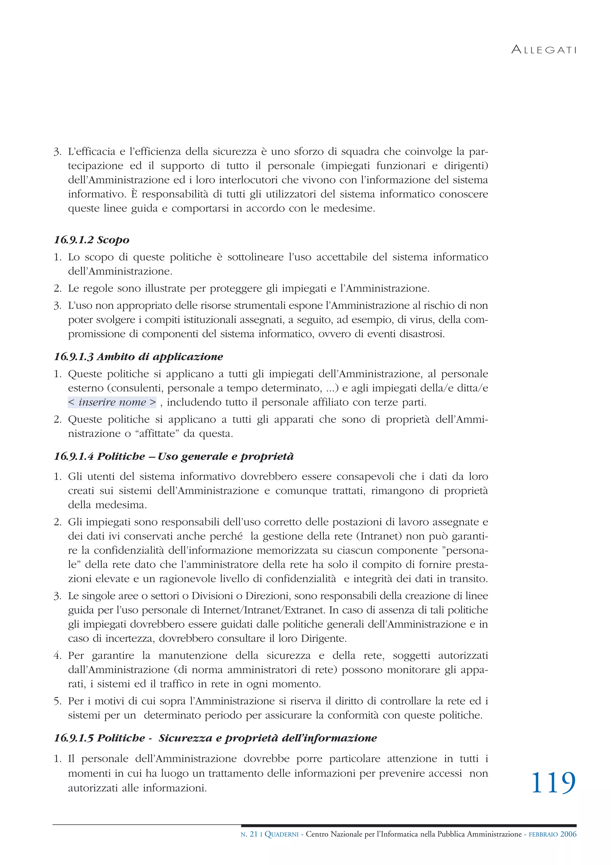 A L L E G AT I




3. L’efficacia e l’efficienza della sicurezza è uno sforzo di squadra che coinvolge la par-
   tecipazione ed il supporto di tutto il personale (impiegati funzionari e dirigenti)
   dell’Amministrazione ed i loro interlocutori che vivono con l’informazione del sistema
   informativo. È responsabilità di tutti gli utilizzatori del sistema informatico conoscere
   queste linee guida e comportarsi in accordo con le medesime.

16.9.1.2 Scopo
1. Lo scopo di queste politiche è sottolineare l’uso accettabile del sistema informatico
   dell’Amministrazione.
2. Le regole sono illustrate per proteggere gli impiegati e l’Amministrazione.
3. L’uso non appropriato delle risorse strumentali espone l’Amministrazione al rischio di non
   poter svolgere i compiti istituzionali assegnati, a seguito, ad esempio, di virus, della com-
   promissione di componenti del sistema informatico, ovvero di eventi disastrosi.

16.9.1.3 Ambito di applicazione
1. Queste politiche si applicano a tutti gli impiegati dell’Amministrazione, al personale
   esterno (consulenti, personale a tempo determinato, ...) e agli impiegati della/e ditta/e
   < inserire nome > , includendo tutto il personale affiliato con terze parti.
2. Queste politiche si applicano a tutti gli apparati che sono di proprietà dell’Ammi-
   nistrazione o “affittate” da questa.

16.9.1.4 Politiche – Uso generale e proprietà
1. Gli utenti del sistema informativo dovrebbero essere consapevoli che i dati da loro
   creati sui sistemi dell’Amministrazione e comunque trattati, rimangono di proprietà
   della medesima.
2. Gli impiegati sono responsabili dell’uso corretto delle postazioni di lavoro assegnate e
   dei dati ivi conservati anche perché la gestione della rete (Intranet) non può garanti-
   re la confidenzialità dell’informazione memorizzata su ciascun componente ”persona-
   le” della rete dato che l’amministratore della rete ha solo il compito di fornire presta-
   zioni elevate e un ragionevole livello di confidenzialità e integrità dei dati in transito.
3. Le singole aree o settori o Divisioni o Direzioni, sono responsabili della creazione di linee
   guida per l’uso personale di Internet/Intranet/Extranet. In caso di assenza di tali politiche
   gli impiegati dovrebbero essere guidati dalle politiche generali dell’Amministrazione e in
   caso di incertezza, dovrebbero consultare il loro Dirigente.
4. Per garantire la manutenzione della sicurezza e della rete, soggetti autorizzati
   dall’Amministrazione (di norma amministratori di rete) possono monitorare gli appa-
   rati, i sistemi ed il traffico in rete in ogni momento.
5. Per i motivi di cui sopra l’Amministrazione si riserva il diritto di controllare la rete ed i
   sistemi per un determinato periodo per assicurare la conformità con queste politiche.

16.9.1.5 Politiche - Sicurezza e proprietà dell’informazione
1. Il personale dell’Amministrazione dovrebbe porre particolare attenzione in tutti i
   momenti in cui ha luogo un trattamento delle informazioni per prevenire accessi non
   autorizzati alle informazioni.                                                                                               119
                                         N.   21 I QUADERNI - Centro Nazionale per l’Informatica nella Pubblica Amministrazione - FEBBRAIO 2006
 