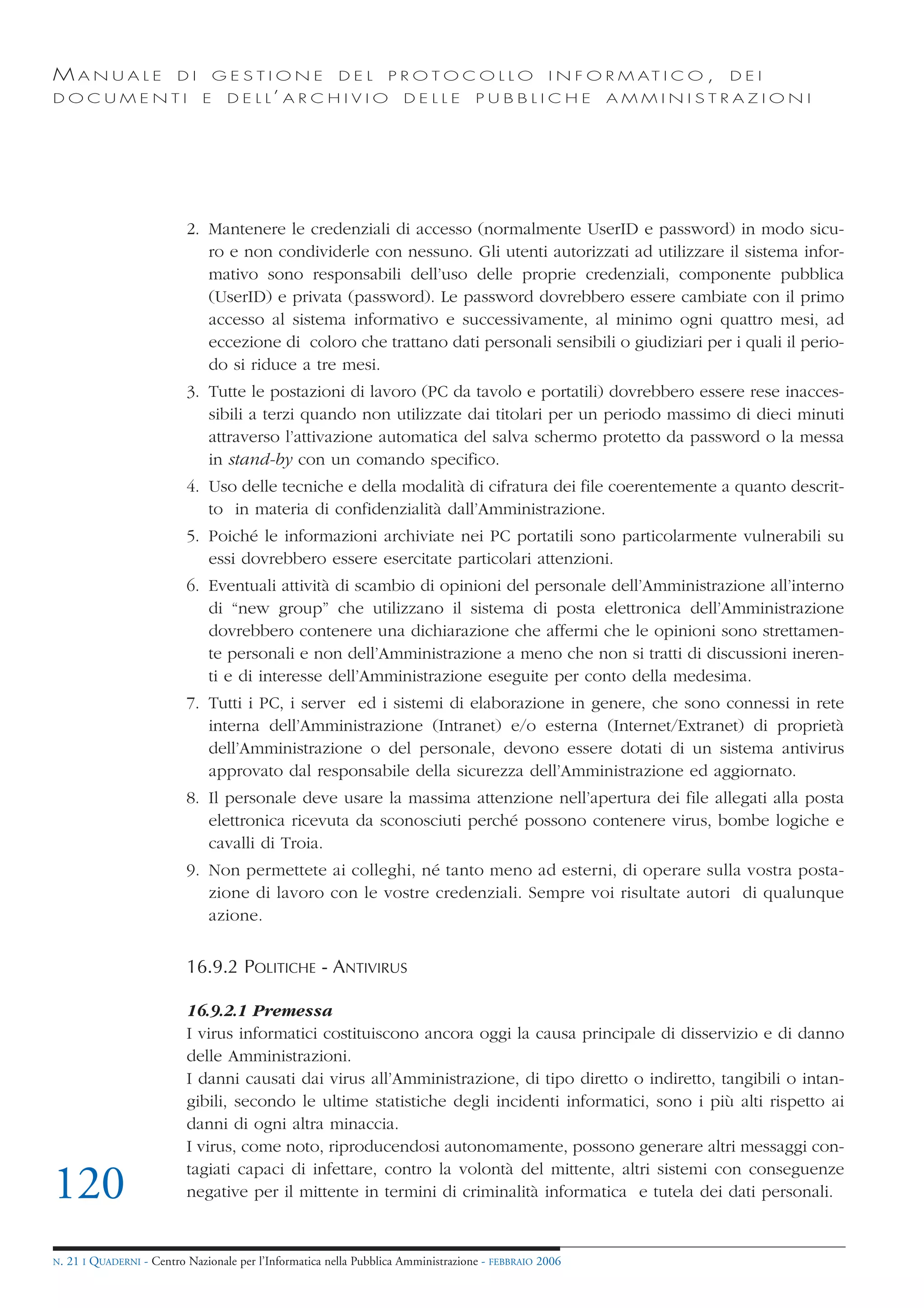 MANUALE                   DI       GESTIONE               DEL       PROTOCOLLO                     I N F O R M AT I C O ,   DEI
DOCUMENTI                      E    D E L L’ A R C H I V I O           DELLE         PUBBLICHE            AMMINISTRAZIONI




                            2. Mantenere le credenziali di accesso (normalmente UserID e password) in modo sicu-
                               ro e non condividerle con nessuno. Gli utenti autorizzati ad utilizzare il sistema infor-
                               mativo sono responsabili dell’uso delle proprie credenziali, componente pubblica
                               (UserID) e privata (password). Le password dovrebbero essere cambiate con il primo
                               accesso al sistema informativo e successivamente, al minimo ogni quattro mesi, ad
                               eccezione di coloro che trattano dati personali sensibili o giudiziari per i quali il perio-
                               do si riduce a tre mesi.
                            3. Tutte le postazioni di lavoro (PC da tavolo e portatili) dovrebbero essere rese inacces-
                               sibili a terzi quando non utilizzate dai titolari per un periodo massimo di dieci minuti
                               attraverso l’attivazione automatica del salva schermo protetto da password o la messa
                               in stand-by con un comando specifico.
                            4. Uso delle tecniche e della modalità di cifratura dei file coerentemente a quanto descrit-
                               to in materia di confidenzialità dall’Amministrazione.
                            5. Poiché le informazioni archiviate nei PC portatili sono particolarmente vulnerabili su
                               essi dovrebbero essere esercitate particolari attenzioni.
                            6. Eventuali attività di scambio di opinioni del personale dell’Amministrazione all’interno
                               di “new group” che utilizzano il sistema di posta elettronica dell’Amministrazione
                               dovrebbero contenere una dichiarazione che affermi che le opinioni sono strettamen-
                               te personali e non dell’Amministrazione a meno che non si tratti di discussioni ineren-
                               ti e di interesse dell’Amministrazione eseguite per conto della medesima.
                            7. Tutti i PC, i server ed i sistemi di elaborazione in genere, che sono connessi in rete
                               interna dell’Amministrazione (Intranet) e/o esterna (Internet/Extranet) di proprietà
                               dell’Amministrazione o del personale, devono essere dotati di un sistema antivirus
                               approvato dal responsabile della sicurezza dell’Amministrazione ed aggiornato.
                            8. Il personale deve usare la massima attenzione nell’apertura dei file allegati alla posta
                               elettronica ricevuta da sconosciuti perché possono contenere virus, bombe logiche e
                               cavalli di Troia.
                            9. Non permettete ai colleghi, né tanto meno ad esterni, di operare sulla vostra posta-
                               zione di lavoro con le vostre credenziali. Sempre voi risultate autori di qualunque
                               azione.


                            16.9.2 POLITICHE - ANTIVIRUS

                            16.9.2.1 Premessa
                            I virus informatici costituiscono ancora oggi la causa principale di disservizio e di danno
                            delle Amministrazioni.
                            I danni causati dai virus all’Amministrazione, di tipo diretto o indiretto, tangibili o intan-
                            gibili, secondo le ultime statistiche degli incidenti informatici, sono i più alti rispetto ai
                            danni di ogni altra minaccia.
                            I virus, come noto, riproducendosi autonomamente, possono generare altri messaggi con-
                            tagiati capaci di infettare, contro la volontà del mittente, altri sistemi con conseguenze
120                         negative per il mittente in termini di criminalità informatica e tutela dei dati personali.


N.   21 I QUADERNI - Centro Nazionale per l’Informatica nella Pubblica Amministrazione - FEBBRAIO 2006
 