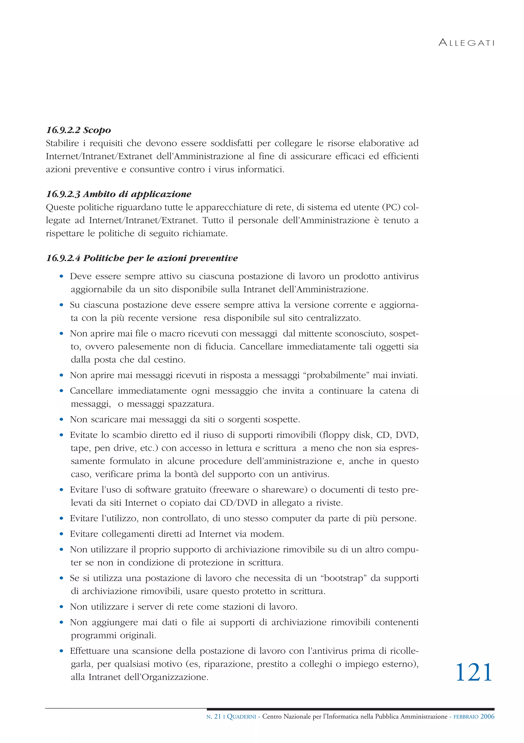 A L L E G AT I




16.9.2.2 Scopo
Stabilire i requisiti che devono essere soddisfatti per collegare le risorse elaborative ad
Internet/Intranet/Extranet dell’Amministrazione al fine di assicurare efficaci ed efficienti
azioni preventive e consuntive contro i virus informatici.

16.9.2.3 Ambito di applicazione
Queste politiche riguardano tutte le apparecchiature di rete, di sistema ed utente (PC) col-
legate ad Internet/Intranet/Extranet. Tutto il personale dell’Amministrazione è tenuto a
rispettare le politiche di seguito richiamate.

16.9.2.4 Politiche per le azioni preventive
   • Deve essere sempre attivo su ciascuna postazione di lavoro un prodotto antivirus
     aggiornabile da un sito disponibile sulla Intranet dell’Amministrazione.
   • Su ciascuna postazione deve essere sempre attiva la versione corrente e aggiorna-
     ta con la più recente versione resa disponibile sul sito centralizzato.
   • Non aprire mai file o macro ricevuti con messaggi dal mittente sconosciuto, sospet-
     to, ovvero palesemente non di fiducia. Cancellare immediatamente tali oggetti sia
     dalla posta che dal cestino.
   • Non aprire mai messaggi ricevuti in risposta a messaggi “probabilmente” mai inviati.
   • Cancellare immediatamente ogni messaggio che invita a continuare la catena di
     messaggi, o messaggi spazzatura.
   • Non scaricare mai messaggi da siti o sorgenti sospette.
   • Evitate lo scambio diretto ed il riuso di supporti rimovibili (floppy disk, CD, DVD,
     tape, pen drive, etc.) con accesso in lettura e scrittura a meno che non sia espres-
     samente formulato in alcune procedure dell’amministrazione e, anche in questo
     caso, verificare prima la bontà del supporto con un antivirus.
   • Evitare l’uso di software gratuito (freeware o shareware) o documenti di testo pre-
     levati da siti Internet o copiato dai CD/DVD in allegato a riviste.
   • Evitare l’utilizzo, non controllato, di uno stesso computer da parte di più persone.
   • Evitare collegamenti diretti ad Internet via modem.
   • Non utilizzare il proprio supporto di archiviazione rimovibile su di un altro compu-
     ter se non in condizione di protezione in scrittura.
   • Se si utilizza una postazione di lavoro che necessita di un “bootstrap” da supporti
     di archiviazione rimovibili, usare questo protetto in scrittura.
   • Non utilizzare i server di rete come stazioni di lavoro.
   • Non aggiungere mai dati o file ai supporti di archiviazione rimovibili contenenti
     programmi originali.
   • Effettuare una scansione della postazione di lavoro con l’antivirus prima di ricolle-
     garla, per qualsiasi motivo (es, riparazione, prestito a colleghi o impiego esterno),
     alla Intranet dell’Organizzazione.                                                                                       121
                                       N.   21 I QUADERNI - Centro Nazionale per l’Informatica nella Pubblica Amministrazione - FEBBRAIO 2006
 