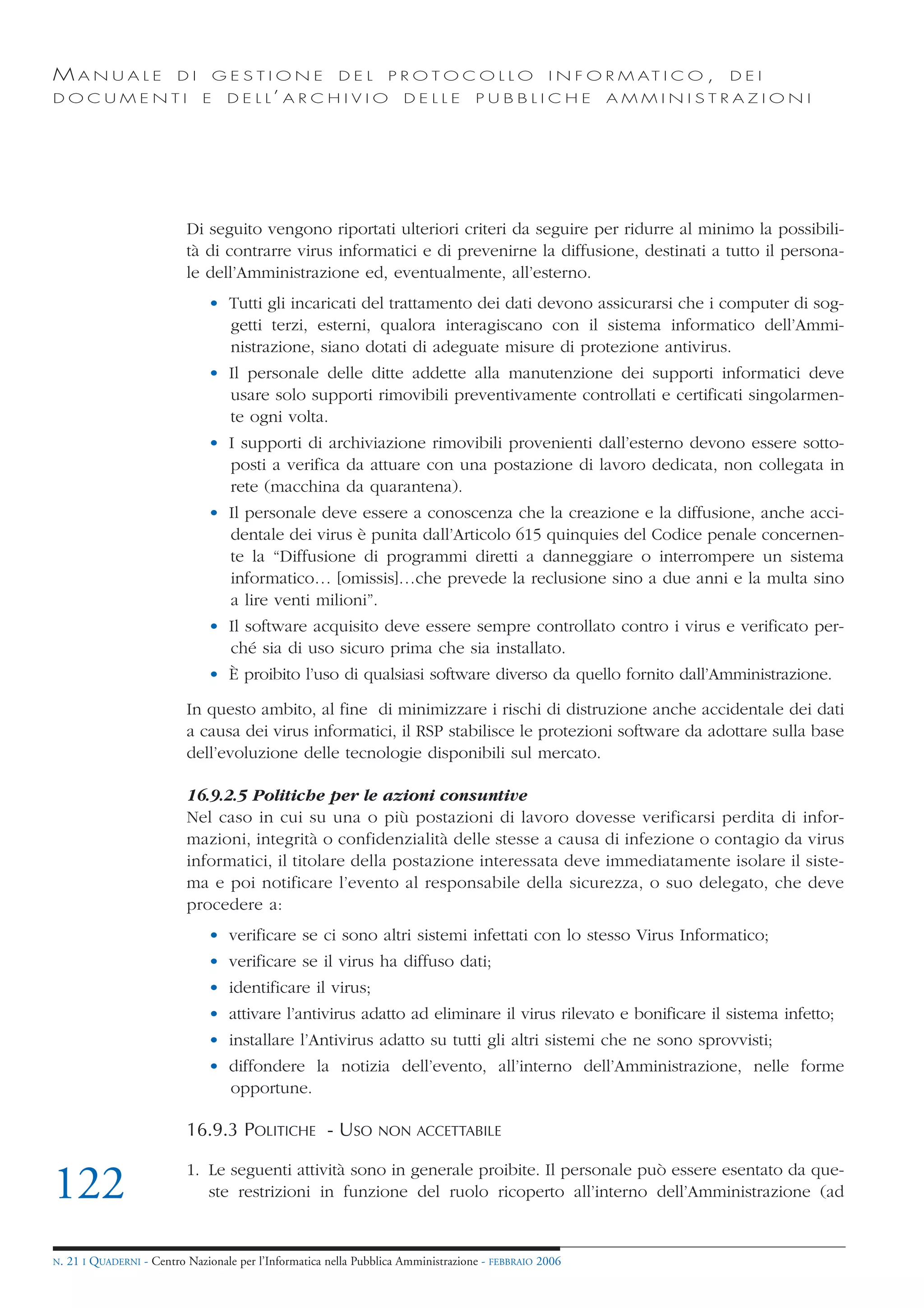 MANUALE                   DI       GESTIONE               DEL       PROTOCOLLO                     I N F O R M AT I C O ,   DEI
DOCUMENTI                      E    D E L L’ A R C H I V I O           DELLE         PUBBLICHE            AMMINISTRAZIONI




                            Di seguito vengono riportati ulteriori criteri da seguire per ridurre al minimo la possibili-
                            tà di contrarre virus informatici e di prevenirne la diffusione, destinati a tutto il persona-
                            le dell’Amministrazione ed, eventualmente, all’esterno.
                                • Tutti gli incaricati del trattamento dei dati devono assicurarsi che i computer di sog-
                                  getti terzi, esterni, qualora interagiscano con il sistema informatico dell’Ammi-
                                  nistrazione, siano dotati di adeguate misure di protezione antivirus.
                                • Il personale delle ditte addette alla manutenzione dei supporti informatici deve
                                  usare solo supporti rimovibili preventivamente controllati e certificati singolarmen-
                                  te ogni volta.
                                • I supporti di archiviazione rimovibili provenienti dall’esterno devono essere sotto-
                                  posti a verifica da attuare con una postazione di lavoro dedicata, non collegata in
                                  rete (macchina da quarantena).
                                • Il personale deve essere a conoscenza che la creazione e la diffusione, anche acci-
                                  dentale dei virus è punita dall’Articolo 615 quinquies del Codice penale concernen-
                                  te la “Diffusione di programmi diretti a danneggiare o interrompere un sistema
                                  informatico… [omissis]…che prevede la reclusione sino a due anni e la multa sino
                                  a lire venti milioni”.
                                • Il software acquisito deve essere sempre controllato contro i virus e verificato per-
                                  ché sia di uso sicuro prima che sia installato.
                                • È proibito l’uso di qualsiasi software diverso da quello fornito dall’Amministrazione.

                            In questo ambito, al fine di minimizzare i rischi di distruzione anche accidentale dei dati
                            a causa dei virus informatici, il RSP stabilisce le protezioni software da adottare sulla base
                            dell’evoluzione delle tecnologie disponibili sul mercato.

                            16.9.2.5 Politiche per le azioni consuntive
                            Nel caso in cui su una o più postazioni di lavoro dovesse verificarsi perdita di infor-
                            mazioni, integrità o confidenzialità delle stesse a causa di infezione o contagio da virus
                            informatici, il titolare della postazione interessata deve immediatamente isolare il siste-
                            ma e poi notificare l’evento al responsabile della sicurezza, o suo delegato, che deve
                            procedere a:
                                • verificare se ci sono altri sistemi infettati con lo stesso Virus Informatico;
                                • verificare se il virus ha diffuso dati;
                                • identificare il virus;
                                • attivare l’antivirus adatto ad eliminare il virus rilevato e bonificare il sistema infetto;
                                • installare l’Antivirus adatto su tutti gli altri sistemi che ne sono sprovvisti;
                                • diffondere la notizia dell’evento, all’interno dell’Amministrazione, nelle forme
                                  opportune.

                            16.9.3 POLITICHE - USO                NON ACCETTABILE

                            1. Le seguenti attività sono in generale proibite. Il personale può essere esentato da que-
122                            ste restrizioni in funzione del ruolo ricoperto all’interno dell’Amministrazione (ad


N.   21 I QUADERNI - Centro Nazionale per l’Informatica nella Pubblica Amministrazione - FEBBRAIO 2006
 