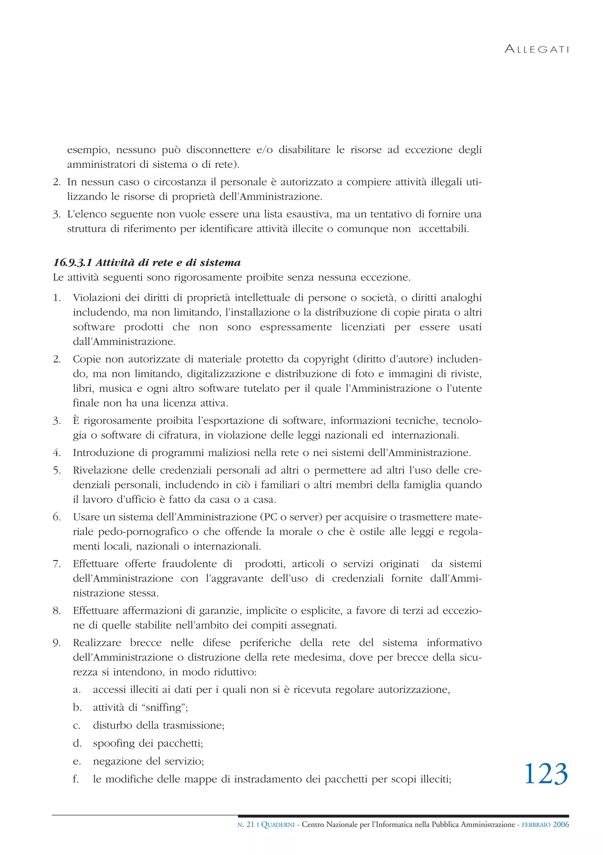 A L L E G AT I




     esempio, nessuno può disconnettere e/o disabilitare le risorse ad eccezione degli
     amministratori di sistema o di rete).
2. In nessun caso o circostanza il personale è autorizzato a compiere attività illegali uti-
   lizzando le risorse di proprietà dell’Amministrazione.
3. L’elenco seguente non vuole essere una lista esaustiva, ma un tentativo di fornire una
   struttura di riferimento per identificare attività illecite o comunque non accettabili.


16.9.3.1 Attività di rete e di sistema
Le attività seguenti sono rigorosamente proibite senza nessuna eccezione.
1.    Violazioni dei diritti di proprietà intellettuale di persone o società, o diritti analoghi
      includendo, ma non limitando, l’installazione o la distribuzione di copie pirata o altri
      software prodotti che non sono espressamente licenziati per essere usati
      dall’Amministrazione.
2.    Copie non autorizzate di materiale protetto da copyright (diritto d’autore) includen-
      do, ma non limitando, digitalizzazione e distribuzione di foto e immagini di riviste,
      libri, musica e ogni altro software tutelato per il quale l’Amministrazione o l’utente
      finale non ha una licenza attiva.
3.    È rigorosamente proibita l’esportazione di software, informazioni tecniche, tecnolo-
      gia o software di cifratura, in violazione delle leggi nazionali ed internazionali.
4.    Introduzione di programmi maliziosi nella rete o nei sistemi dell’Amministrazione.
5.    Rivelazione delle credenziali personali ad altri o permettere ad altri l’uso delle cre-
      denziali personali, includendo in ciò i familiari o altri membri della famiglia quando
      il lavoro d’ufficio è fatto da casa o a casa.
6.    Usare un sistema dell’Amministrazione (PC o server) per acquisire o trasmettere mate-
      riale pedo-pornografico o che offende la morale o che è ostile alle leggi e regola-
      menti locali, nazionali o internazionali.
7.    Effettuare offerte fraudolente di prodotti, articoli o servizi originati da sistemi
      dell’Amministrazione con l’aggravante dell’uso di credenziali fornite dall’Ammi-
      nistrazione stessa.
8.    Effettuare affermazioni di garanzie, implicite o esplicite, a favore di terzi ad eccezio-
      ne di quelle stabilite nell’ambito dei compiti assegnati.
9.    Realizzare brecce nelle difese periferiche della rete del sistema informativo
      dell’Amministrazione o distruzione della rete medesima, dove per brecce della sicu-
      rezza si intendono, in modo riduttivo:
      a.   accessi illeciti ai dati per i quali non si è ricevuta regolare autorizzazione,
      b. attività di “sniffing”;
      c.   disturbo della trasmissione;
      d. spoofing dei pacchetti;
      e.   negazione del servizio;
      f.   le modifiche delle mappe di instradamento dei pacchetti per scopi illeciti;                                           123
                                          N.   21 I QUADERNI - Centro Nazionale per l’Informatica nella Pubblica Amministrazione - FEBBRAIO 2006
 