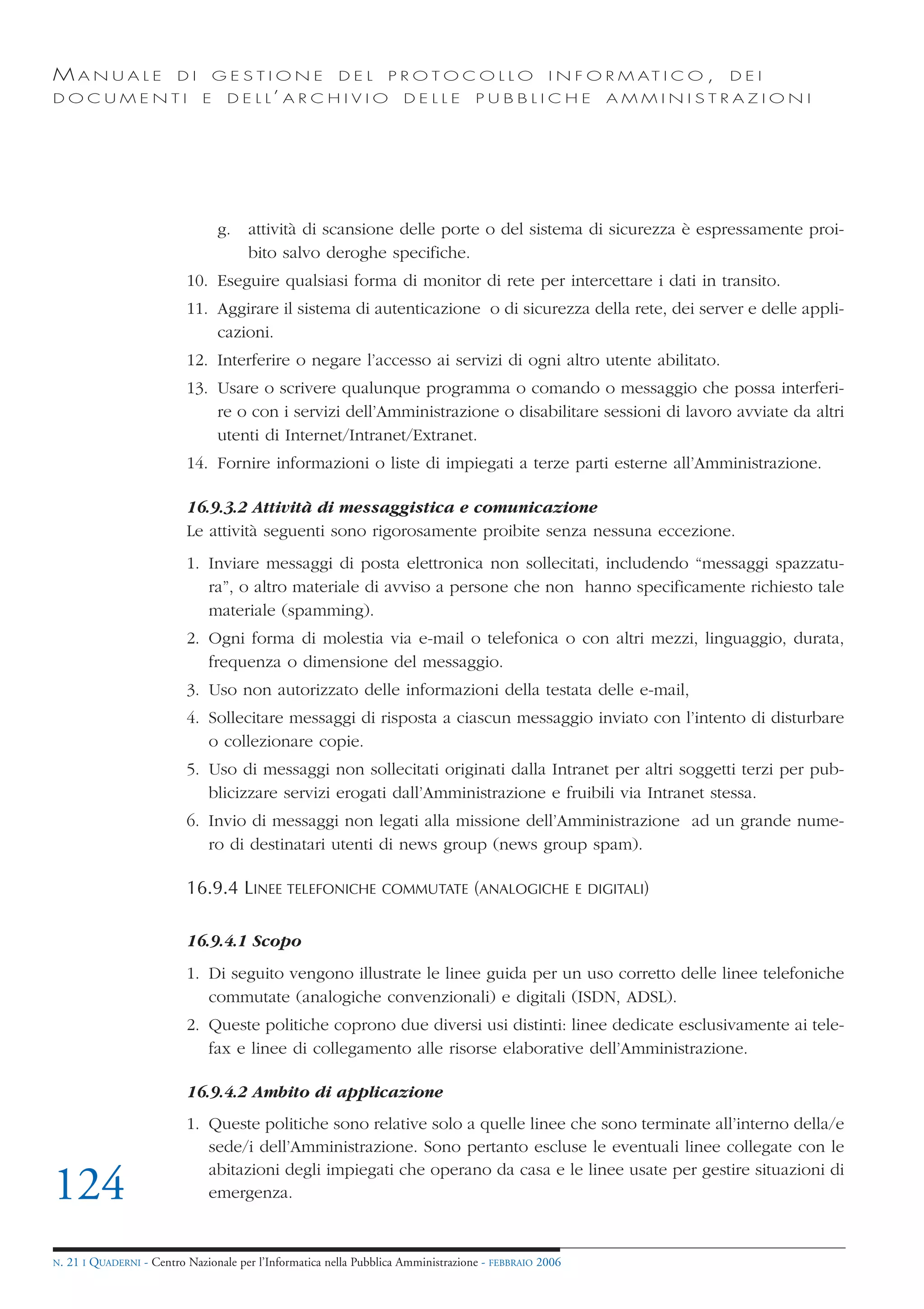 MANUALE                   DI       GESTIONE               DEL       PROTOCOLLO                     I N F O R M AT I C O ,   DEI
DOCUMENTI                      E    D E L L’ A R C H I V I O           DELLE         PUBBLICHE            AMMINISTRAZIONI




                                   g.   attività di scansione delle porte o del sistema di sicurezza è espressamente proi-
                                        bito salvo deroghe specifiche.
                            10. Eseguire qualsiasi forma di monitor di rete per intercettare i dati in transito.
                            11. Aggirare il sistema di autenticazione o di sicurezza della rete, dei server e delle appli-
                                cazioni.
                            12. Interferire o negare l’accesso ai servizi di ogni altro utente abilitato.
                            13. Usare o scrivere qualunque programma o comando o messaggio che possa interferi-
                                re o con i servizi dell’Amministrazione o disabilitare sessioni di lavoro avviate da altri
                                utenti di Internet/Intranet/Extranet.
                            14. Fornire informazioni o liste di impiegati a terze parti esterne all’Amministrazione.

                            16.9.3.2 Attività di messaggistica e comunicazione
                            Le attività seguenti sono rigorosamente proibite senza nessuna eccezione.
                            1. Inviare messaggi di posta elettronica non sollecitati, includendo “messaggi spazzatu-
                               ra”, o altro materiale di avviso a persone che non hanno specificamente richiesto tale
                               materiale (spamming).
                            2. Ogni forma di molestia via e-mail o telefonica o con altri mezzi, linguaggio, durata,
                               frequenza o dimensione del messaggio.
                            3. Uso non autorizzato delle informazioni della testata delle e-mail,
                            4. Sollecitare messaggi di risposta a ciascun messaggio inviato con l’intento di disturbare
                               o collezionare copie.
                            5. Uso di messaggi non sollecitati originati dalla Intranet per altri soggetti terzi per pub-
                               blicizzare servizi erogati dall’Amministrazione e fruibili via Intranet stessa.
                            6. Invio di messaggi non legati alla missione dell’Amministrazione ad un grande nume-
                               ro di destinatari utenti di news group (news group spam).

                            16.9.4 LINEE TELEFONICHE              COMMUTATE (ANALOGICHE E DIGITALI)


                            16.9.4.1 Scopo
                            1. Di seguito vengono illustrate le linee guida per un uso corretto delle linee telefoniche
                               commutate (analogiche convenzionali) e digitali (ISDN, ADSL).
                            2. Queste politiche coprono due diversi usi distinti: linee dedicate esclusivamente ai tele-
                               fax e linee di collegamento alle risorse elaborative dell’Amministrazione.

                            16.9.4.2 Ambito di applicazione
                            1. Queste politiche sono relative solo a quelle linee che sono terminate all’interno della/e
                               sede/i dell’Amministrazione. Sono pertanto escluse le eventuali linee collegate con le
                               abitazioni degli impiegati che operano da casa e le linee usate per gestire situazioni di
124                            emergenza.


N.   21 I QUADERNI - Centro Nazionale per l’Informatica nella Pubblica Amministrazione - FEBBRAIO 2006
 