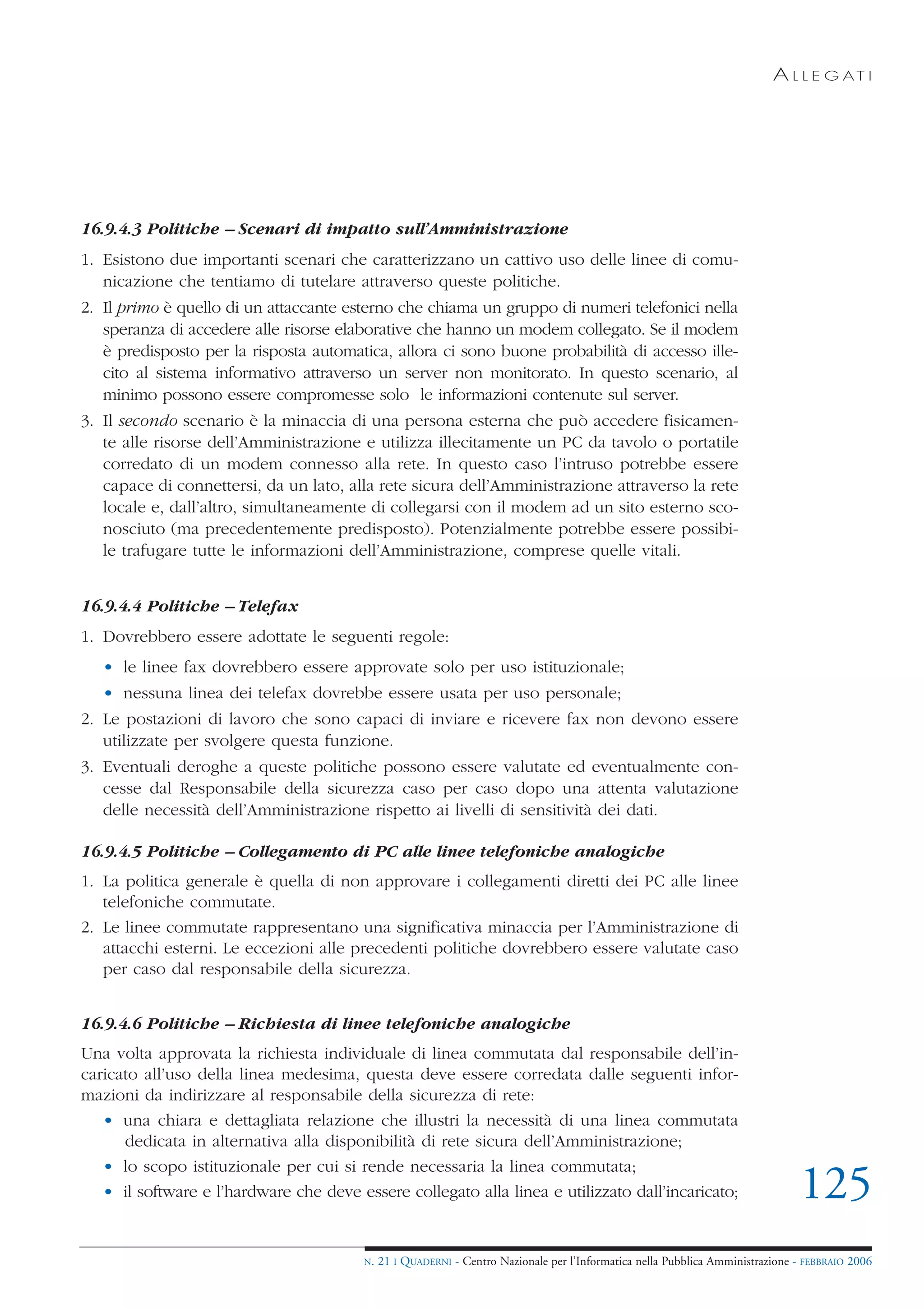 A L L E G AT I




16.9.4.3 Politiche – Scenari di impatto sull’Amministrazione
1. Esistono due importanti scenari che caratterizzano un cattivo uso delle linee di comu-
   nicazione che tentiamo di tutelare attraverso queste politiche.
2. Il primo è quello di un attaccante esterno che chiama un gruppo di numeri telefonici nella
   speranza di accedere alle risorse elaborative che hanno un modem collegato. Se il modem
   è predisposto per la risposta automatica, allora ci sono buone probabilità di accesso ille-
   cito al sistema informativo attraverso un server non monitorato. In questo scenario, al
   minimo possono essere compromesse solo le informazioni contenute sul server.
3. Il secondo scenario è la minaccia di una persona esterna che può accedere fisicamen-
   te alle risorse dell’Amministrazione e utilizza illecitamente un PC da tavolo o portatile
   corredato di un modem connesso alla rete. In questo caso l’intruso potrebbe essere
   capace di connettersi, da un lato, alla rete sicura dell’Amministrazione attraverso la rete
   locale e, dall’altro, simultaneamente di collegarsi con il modem ad un sito esterno sco-
   nosciuto (ma precedentemente predisposto). Potenzialmente potrebbe essere possibi-
   le trafugare tutte le informazioni dell’Amministrazione, comprese quelle vitali.


16.9.4.4 Politiche – Telefax
1. Dovrebbero essere adottate le seguenti regole:
   • le linee fax dovrebbero essere approvate solo per uso istituzionale;
   • nessuna linea dei telefax dovrebbe essere usata per uso personale;
2. Le postazioni di lavoro che sono capaci di inviare e ricevere fax non devono essere
   utilizzate per svolgere questa funzione.
3. Eventuali deroghe a queste politiche possono essere valutate ed eventualmente con-
   cesse dal Responsabile della sicurezza caso per caso dopo una attenta valutazione
   delle necessità dell’Amministrazione rispetto ai livelli di sensitività dei dati.

16.9.4.5 Politiche – Collegamento di PC alle linee telefoniche analogiche
1. La politica generale è quella di non approvare i collegamenti diretti dei PC alle linee
   telefoniche commutate.
2. Le linee commutate rappresentano una significativa minaccia per l’Amministrazione di
   attacchi esterni. Le eccezioni alle precedenti politiche dovrebbero essere valutate caso
   per caso dal responsabile della sicurezza.


16.9.4.6 Politiche – Richiesta di linee telefoniche analogiche
Una volta approvata la richiesta individuale di linea commutata dal responsabile dell’in-
caricato all’uso della linea medesima, questa deve essere corredata dalle seguenti infor-
mazioni da indirizzare al responsabile della sicurezza di rete:
   • una chiara e dettagliata relazione che illustri la necessità di una linea commutata
      dedicata in alternativa alla disponibilità di rete sicura dell’Amministrazione;
   • lo scopo istituzionale per cui si rende necessaria la linea commutata;
   • il software e l’hardware che deve essere collegato alla linea e utilizzato dall’incaricato;                                125
                                         N.   21 I QUADERNI - Centro Nazionale per l’Informatica nella Pubblica Amministrazione - FEBBRAIO 2006
 
