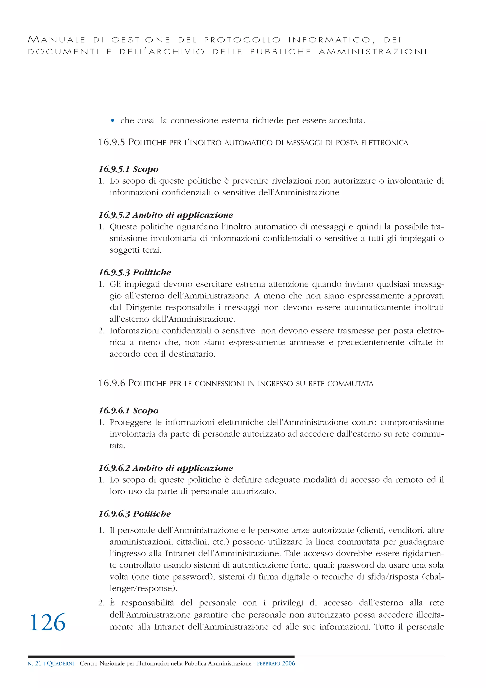 MANUALE                   DI       GESTIONE               DEL       PROTOCOLLO                     I N F O R M AT I C O ,   DEI
DOCUMENTI                      E    D E L L’ A R C H I V I O           DELLE         PUBBLICHE            AMMINISTRAZIONI




                                • che cosa la connessione esterna richiede per essere acceduta.

                            16.9.5 POLITICHE           PER L’INOLTRO AUTOMATICO DI MESSAGGI DI POSTA ELETTRONICA


                            16.9.5.1 Scopo
                            1. Lo scopo di queste politiche è prevenire rivelazioni non autorizzare o involontarie di
                               informazioni confidenziali o sensitive dell’Amministrazione

                            16.9.5.2 Ambito di applicazione
                            1. Queste politiche riguardano l’inoltro automatico di messaggi e quindi la possibile tra-
                               smissione involontaria di informazioni confidenziali o sensitive a tutti gli impiegati o
                               soggetti terzi.

                            16.9.5.3 Politiche
                            1. Gli impiegati devono esercitare estrema attenzione quando inviano qualsiasi messag-
                               gio all’esterno dell’Amministrazione. A meno che non siano espressamente approvati
                               dal Dirigente responsabile i messaggi non devono essere automaticamente inoltrati
                               all’esterno dell’Amministrazione.
                            2. Informazioni confidenziali o sensitive non devono essere trasmesse per posta elettro-
                               nica a meno che, non siano espressamente ammesse e precedentemente cifrate in
                               accordo con il destinatario.


                            16.9.6 POLITICHE           PER LE CONNESSIONI IN INGRESSO SU RETE COMMUTATA


                            16.9.6.1 Scopo
                            1. Proteggere le informazioni elettroniche dell’Amministrazione contro compromissione
                               involontaria da parte di personale autorizzato ad accedere dall’esterno su rete commu-
                               tata.

                            16.9.6.2 Ambito di applicazione
                            1. Lo scopo di queste politiche è definire adeguate modalità di accesso da remoto ed il
                               loro uso da parte di personale autorizzato.

                            16.9.6.3 Politiche
                            1. Il personale dell’Amministrazione e le persone terze autorizzate (clienti, venditori, altre
                               amministrazioni, cittadini, etc.) possono utilizzare la linea commutata per guadagnare
                               l’ingresso alla Intranet dell’Amministrazione. Tale accesso dovrebbe essere rigidamen-
                               te controllato usando sistemi di autenticazione forte, quali: password da usare una sola
                               volta (one time password), sistemi di firma digitale o tecniche di sfida/risposta (chal-
                               lenger/response).
                            2. È responsabilità del personale con i privilegi di accesso dall’esterno alla rete
                               dell’Amministrazione garantire che personale non autorizzato possa accedere illecita-
126                            mente alla Intranet dell’Amministrazione ed alle sue informazioni. Tutto il personale


N.   21 I QUADERNI - Centro Nazionale per l’Informatica nella Pubblica Amministrazione - FEBBRAIO 2006
 