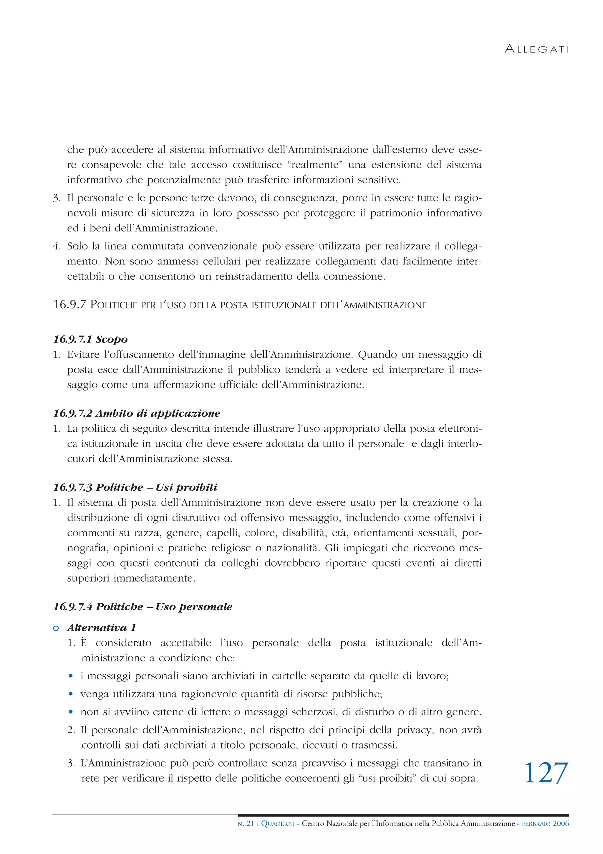 A L L E G AT I




   che può accedere al sistema informativo dell’Amministrazione dall’esterno deve esse-
   re consapevole che tale accesso costituisce “realmente” una estensione del sistema
   informativo che potenzialmente può trasferire informazioni sensitive.
3. Il personale e le persone terze devono, di conseguenza, porre in essere tutte le ragio-
   nevoli misure di sicurezza in loro possesso per proteggere il patrimonio informativo
   ed i beni dell’Amministrazione.
4. Solo la linea commutata convenzionale può essere utilizzata per realizzare il collega-
   mento. Non sono ammessi cellulari per realizzare collegamenti dati facilmente inter-
   cettabili o che consentono un reinstradamento della connessione.

16.9.7 POLITICHE   PER L’USO DELLA POSTA ISTITUZIONALE DELL’AMMINISTRAZIONE


16.9.7.1 Scopo
1. Evitare l’offuscamento dell’immagine dell’Amministrazione. Quando un messaggio di
   posta esce dall’Amministrazione il pubblico tenderà a vedere ed interpretare il mes-
   saggio come una affermazione ufficiale dell’Amministrazione.

16.9.7.2 Ambito di applicazione
1. La politica di seguito descritta intende illustrare l’uso appropriato della posta elettroni-
   ca istituzionale in uscita che deve essere adottata da tutto il personale e dagli interlo-
   cutori dell’Amministrazione stessa.

16.9.7.3 Politiche – Usi proibiti
1. Il sistema di posta dell’Amministrazione non deve essere usato per la creazione o la
   distribuzione di ogni distruttivo od offensivo messaggio, includendo come offensivi i
   commenti su razza, genere, capelli, colore, disabilità, età, orientamenti sessuali, por-
   nografia, opinioni e pratiche religiose o nazionalità. Gli impiegati che ricevono mes-
   saggi con questi contenuti da colleghi dovrebbero riportare questi eventi ai diretti
   superiori immediatamente.

16.9.7.4 Politiche – Uso personale
o Alternativa 1
  1. È considerato accettabile l’uso personale della posta istituzionale dell’Am-
     ministrazione a condizione che:
   • i messaggi personali siano archiviati in cartelle separate da quelle di lavoro;
   • venga utilizzata una ragionevole quantità di risorse pubbliche;
   • non si avviino catene di lettere o messaggi scherzosi, di disturbo o di altro genere.
   2. Il personale dell’Amministrazione, nel rispetto dei principi della privacy, non avrà
      controlli sui dati archiviati a titolo personale, ricevuti o trasmessi.
   3. L’Amministrazione può però controllare senza preavviso i messaggi che transitano in
      rete per verificare il rispetto delle politiche concernenti gli “usi proibiti” di cui sopra.                               127
                                          N.   21 I QUADERNI - Centro Nazionale per l’Informatica nella Pubblica Amministrazione - FEBBRAIO 2006
 
