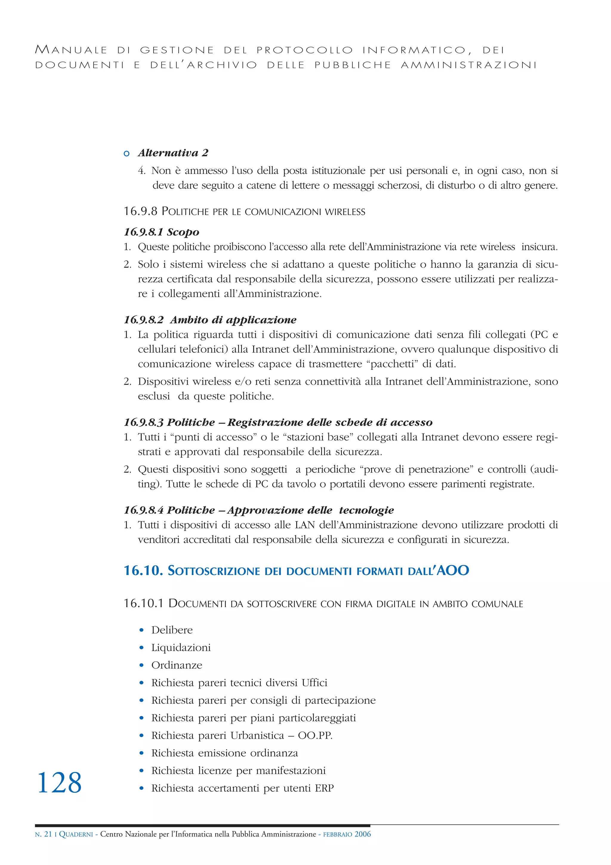 MANUALE                   DI       GESTIONE               DEL       PROTOCOLLO                     I N F O R M AT I C O ,   DEI
DOCUMENTI                      E    D E L L’ A R C H I V I O           DELLE         PUBBLICHE            AMMINISTRAZIONI




                            o Alternativa 2
                                4. Non è ammesso l’uso della posta istituzionale per usi personali e, in ogni caso, non si
                                   deve dare seguito a catene di lettere o messaggi scherzosi, di disturbo o di altro genere.

                            16.9.8 POLITICHE           PER LE COMUNICAZIONI WIRELESS

                            16.9.8.1 Scopo
                            1. Queste politiche proibiscono l’accesso alla rete dell’Amministrazione via rete wireless insicura.
                            2. Solo i sistemi wireless che si adattano a queste politiche o hanno la garanzia di sicu-
                               rezza certificata dal responsabile della sicurezza, possono essere utilizzati per realizza-
                               re i collegamenti all’Amministrazione.

                            16.9.8.2 Ambito di applicazione
                            1. La politica riguarda tutti i dispositivi di comunicazione dati senza fili collegati (PC e
                               cellulari telefonici) alla Intranet dell’Amministrazione, ovvero qualunque dispositivo di
                               comunicazione wireless capace di trasmettere “pacchetti” di dati.
                            2. Dispositivi wireless e/o reti senza connettività alla Intranet dell’Amministrazione, sono
                               esclusi da queste politiche.

                            16.9.8.3 Politiche – Registrazione delle schede di accesso
                            1. Tutti i “punti di accesso” o le “stazioni base” collegati alla Intranet devono essere regi-
                               strati e approvati dal responsabile della sicurezza.
                            2. Questi dispositivi sono soggetti a periodiche “prove di penetrazione” e controlli (audi-
                               ting). Tutte le schede di PC da tavolo o portatili devono essere parimenti registrate.

                            16.9.8.4 Politiche – Approvazione delle tecnologie
                            1. Tutti i dispositivi di accesso alle LAN dell’Amministrazione devono utilizzare prodotti di
                               venditori accreditati dal responsabile della sicurezza e configurati in sicurezza.

                            16.10. SOTTOSCRIZIONE                     DEI DOCUMENTI FORMATI DALL’AOO

                            16.10.1 DOCUMENTI               DA SOTTOSCRIVERE CON FIRMA DIGITALE IN AMBITO COMUNALE

                                • Delibere
                                • Liquidazioni
                                • Ordinanze
                                • Richiesta pareri tecnici diversi Uffici
                                • Richiesta pareri per consigli di partecipazione
                                • Richiesta pareri per piani particolareggiati
                                • Richiesta pareri Urbanistica – OO.PP.
                                • Richiesta emissione ordinanza
                                • Richiesta licenze per manifestazioni
128                             • Richiesta accertamenti per utenti ERP


N.   21 I QUADERNI - Centro Nazionale per l’Informatica nella Pubblica Amministrazione - FEBBRAIO 2006
 