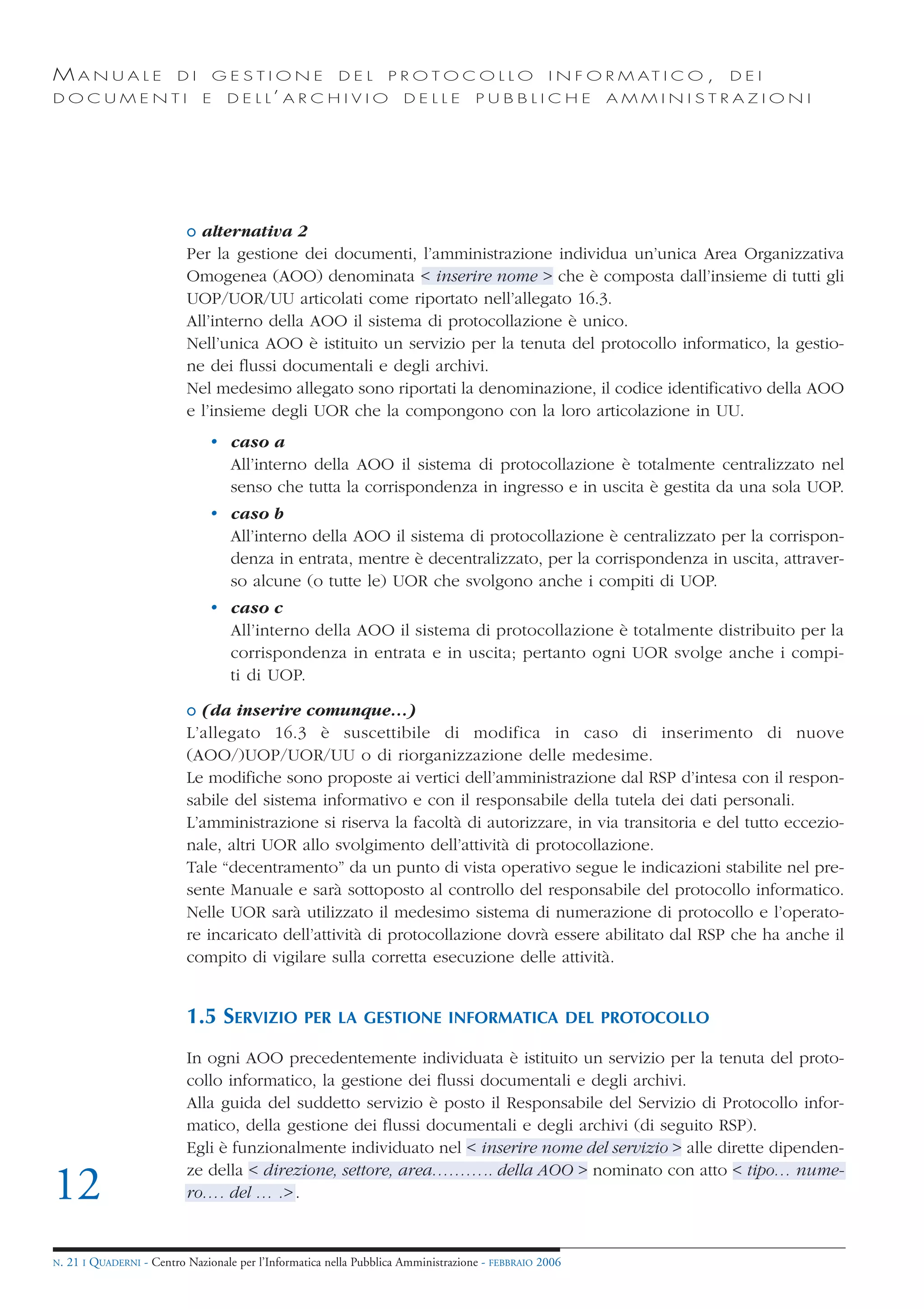 MANUALE                   DI       GESTIONE               DEL       PROTOCOLLO                     I N F O R M AT I C O ,   DEI
DOCUMENTI                      E    D E L L’ A R C H I V I O           DELLE         PUBBLICHE            AMMINISTRAZIONI




                            o alternativa 2
                            Per la gestione dei documenti, l’amministrazione individua un’unica Area Organizzativa
                            Omogenea (AOO) denominata < inserire nome > che è composta dall’insieme di tutti gli
                            UOP/UOR/UU articolati come riportato nell’allegato 16.3.
                            All’interno della AOO il sistema di protocollazione è unico.
                            Nell’unica AOO è istituito un servizio per la tenuta del protocollo informatico, la gestio-
                            ne dei flussi documentali e degli archivi.
                            Nel medesimo allegato sono riportati la denominazione, il codice identificativo della AOO
                            e l’insieme degli UOR che la compongono con la loro articolazione in UU.
                                • caso a
                                  All’interno della AOO il sistema di protocollazione è totalmente centralizzato nel
                                  senso che tutta la corrispondenza in ingresso e in uscita è gestita da una sola UOP.
                                • caso b
                                  All’interno della AOO il sistema di protocollazione è centralizzato per la corrispon-
                                  denza in entrata, mentre è decentralizzato, per la corrispondenza in uscita, attraver-
                                  so alcune (o tutte le) UOR che svolgono anche i compiti di UOP.
                                • caso c
                                  All’interno della AOO il sistema di protocollazione è totalmente distribuito per la
                                  corrispondenza in entrata e in uscita; pertanto ogni UOR svolge anche i compi-
                                  ti di UOP.

                            o (da inserire comunque…)
                            L’allegato 16.3 è suscettibile di modifica in caso di inserimento di nuove
                            (AOO/)UOP/UOR/UU o di riorganizzazione delle medesime.
                            Le modifiche sono proposte ai vertici dell’amministrazione dal RSP d’intesa con il respon-
                            sabile del sistema informativo e con il responsabile della tutela dei dati personali.
                            L’amministrazione si riserva la facoltà di autorizzare, in via transitoria e del tutto eccezio-
                            nale, altri UOR allo svolgimento dell’attività di protocollazione.
                            Tale “decentramento” da un punto di vista operativo segue le indicazioni stabilite nel pre-
                            sente Manuale e sarà sottoposto al controllo del responsabile del protocollo informatico.
                            Nelle UOR sarà utilizzato il medesimo sistema di numerazione di protocollo e l’operato-
                            re incaricato dell’attività di protocollazione dovrà essere abilitato dal RSP che ha anche il
                            compito di vigilare sulla corretta esecuzione delle attività.


                            1.5 SERVIZIO           PER LA GESTIONE INFORMATICA DEL PROTOCOLLO

                            In ogni AOO precedentemente individuata è istituito un servizio per la tenuta del proto-
                            collo informatico, la gestione dei flussi documentali e degli archivi.
                            Alla guida del suddetto servizio è posto il Responsabile del Servizio di Protocollo infor-
                            matico, della gestione dei flussi documentali e degli archivi (di seguito RSP).
                            Egli è funzionalmente individuato nel < inserire nome del servizio > alle dirette dipenden-
                            ze della < direzione, settore, area……….. della AOO > nominato con atto < tipo… nume-
12                          ro…. del … .> .


N.   21 I QUADERNI - Centro Nazionale per l’Informatica nella Pubblica Amministrazione - FEBBRAIO 2006
 