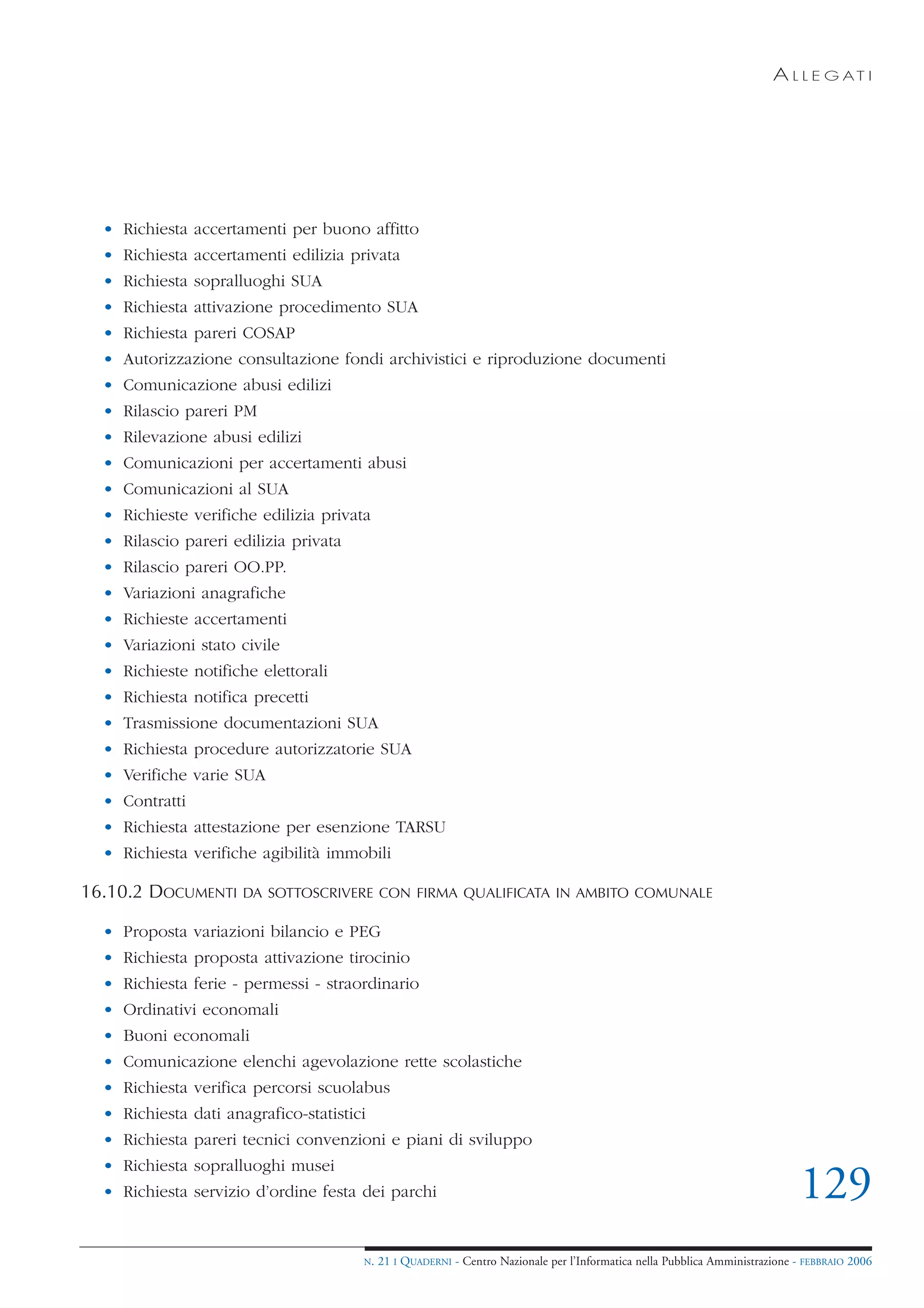 A L L E G AT I




  • Richiesta accertamenti per buono affitto
  • Richiesta accertamenti edilizia privata
  • Richiesta sopralluoghi SUA
  • Richiesta attivazione procedimento SUA
  • Richiesta pareri COSAP
  • Autorizzazione consultazione fondi archivistici e riproduzione documenti
  • Comunicazione abusi edilizi
  • Rilascio pareri PM
  • Rilevazione abusi edilizi
  • Comunicazioni per accertamenti abusi
  • Comunicazioni al SUA
  • Richieste verifiche edilizia privata
  • Rilascio pareri edilizia privata
  • Rilascio pareri OO.PP.
  • Variazioni anagrafiche
  • Richieste accertamenti
  • Variazioni stato civile
  • Richieste notifiche elettorali
  • Richiesta notifica precetti
  • Trasmissione documentazioni SUA
  • Richiesta procedure autorizzatorie SUA
  • Verifiche varie SUA
  • Contratti
  • Richiesta attestazione per esenzione TARSU
  • Richiesta verifiche agibilità immobili

16.10.2 DOCUMENTI     DA SOTTOSCRIVERE CON FIRMA QUALIFICATA IN AMBITO COMUNALE

  • Proposta variazioni bilancio e PEG
  • Richiesta proposta attivazione tirocinio
  • Richiesta ferie - permessi - straordinario
  • Ordinativi economali
  • Buoni economali
  • Comunicazione elenchi agevolazione rette scolastiche
  • Richiesta verifica percorsi scuolabus
  • Richiesta dati anagrafico-statistici
  • Richiesta pareri tecnici convenzioni e piani di sviluppo
  • Richiesta sopralluoghi musei
  • Richiesta servizio d’ordine festa dei parchi                                                                              129
                                       N.   21 I QUADERNI - Centro Nazionale per l’Informatica nella Pubblica Amministrazione - FEBBRAIO 2006
 