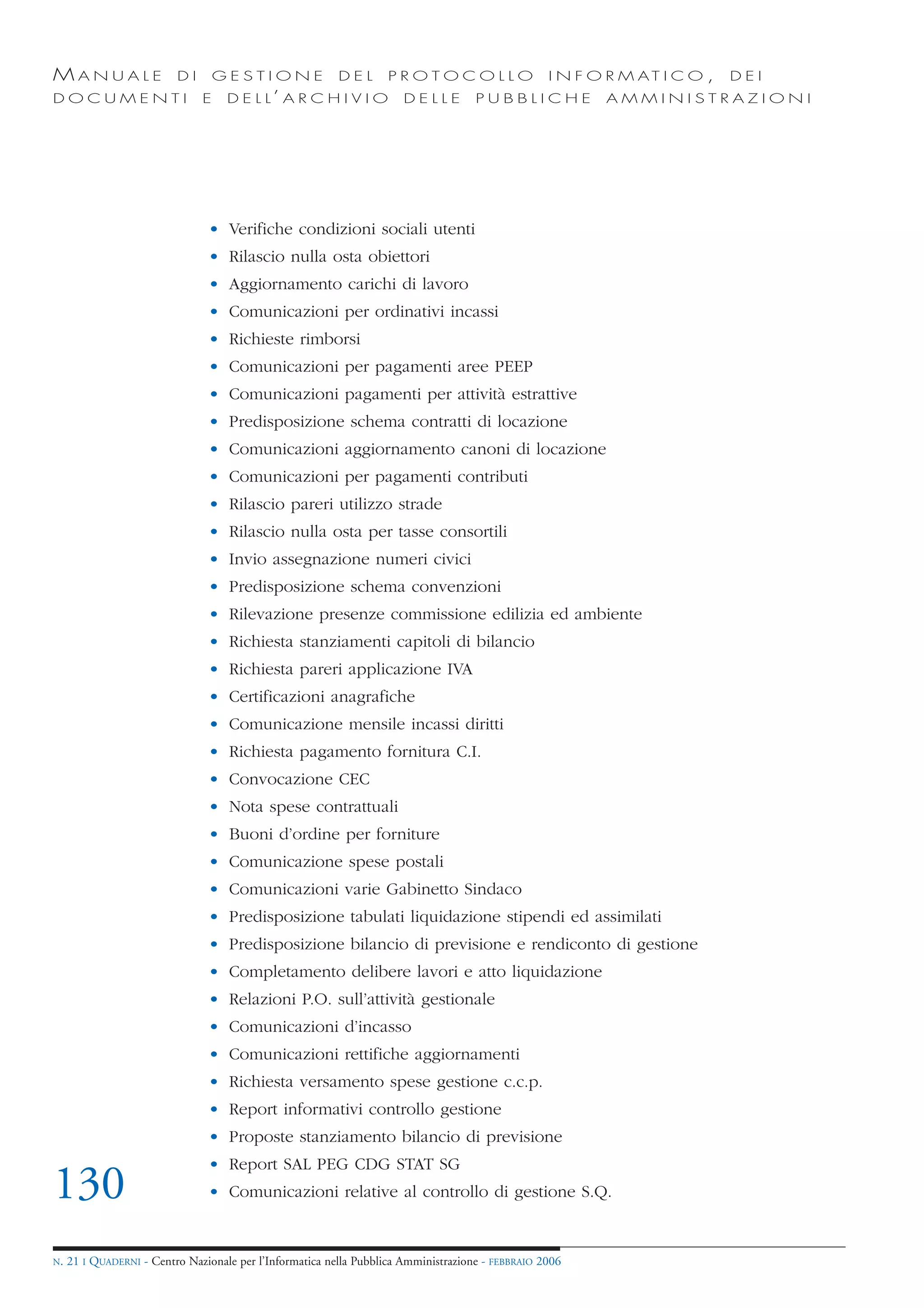 MANUALE                   DI       GESTIONE               DEL       PROTOCOLLO                     I N F O R M AT I C O ,   DEI
DOCUMENTI                      E    D E L L’ A R C H I V I O           DELLE         PUBBLICHE            AMMINISTRAZIONI




                                • Verifiche condizioni sociali utenti
                                • Rilascio nulla osta obiettori
                                • Aggiornamento carichi di lavoro
                                • Comunicazioni per ordinativi incassi
                                • Richieste rimborsi
                                • Comunicazioni per pagamenti aree PEEP
                                • Comunicazioni pagamenti per attività estrattive
                                • Predisposizione schema contratti di locazione
                                • Comunicazioni aggiornamento canoni di locazione
                                • Comunicazioni per pagamenti contributi
                                • Rilascio pareri utilizzo strade
                                • Rilascio nulla osta per tasse consortili
                                • Invio assegnazione numeri civici
                                • Predisposizione schema convenzioni
                                • Rilevazione presenze commissione edilizia ed ambiente
                                • Richiesta stanziamenti capitoli di bilancio
                                • Richiesta pareri applicazione IVA
                                • Certificazioni anagrafiche
                                • Comunicazione mensile incassi diritti
                                • Richiesta pagamento fornitura C.I.
                                • Convocazione CEC
                                • Nota spese contrattuali
                                • Buoni d’ordine per forniture
                                • Comunicazione spese postali
                                • Comunicazioni varie Gabinetto Sindaco
                                • Predisposizione tabulati liquidazione stipendi ed assimilati
                                • Predisposizione bilancio di previsione e rendiconto di gestione
                                • Completamento delibere lavori e atto liquidazione
                                • Relazioni P.O. sull’attività gestionale
                                • Comunicazioni d’incasso
                                • Comunicazioni rettifiche aggiornamenti
                                • Richiesta versamento spese gestione c.c.p.
                                • Report informativi controllo gestione
                                • Proposte stanziamento bilancio di previsione
                                • Report SAL PEG CDG STAT SG
130                             • Comunicazioni relative al controllo di gestione S.Q.


N.   21 I QUADERNI - Centro Nazionale per l’Informatica nella Pubblica Amministrazione - FEBBRAIO 2006
 