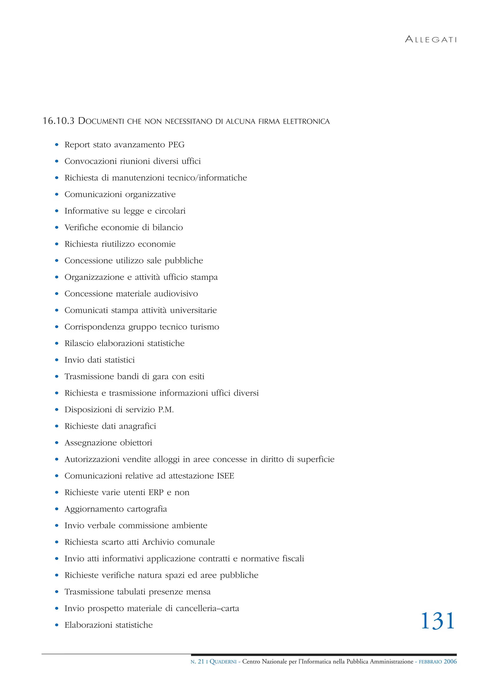 A L L E G AT I




16.10.3 DOCUMENTI     CHE NON NECESSITANO DI ALCUNA FIRMA ELETTRONICA


  • Report stato avanzamento PEG
  • Convocazioni riunioni diversi uffici
  • Richiesta di manutenzioni tecnico/informatiche
  • Comunicazioni organizzative
  • Informative su legge e circolari
  • Verifiche economie di bilancio
  • Richiesta riutilizzo economie
  • Concessione utilizzo sale pubbliche
  • Organizzazione e attività ufficio stampa
  • Concessione materiale audiovisivo
  • Comunicati stampa attività universitarie
  • Corrispondenza gruppo tecnico turismo
  • Rilascio elaborazioni statistiche
  • Invio dati statistici
  • Trasmissione bandi di gara con esiti
  • Richiesta e trasmissione informazioni uffici diversi
  • Disposizioni di servizio P.M.
  • Richieste dati anagrafici
  • Assegnazione obiettori
  • Autorizzazioni vendite alloggi in aree concesse in diritto di superficie
  • Comunicazioni relative ad attestazione ISEE
  • Richieste varie utenti ERP e non
  • Aggiornamento cartografia
  • Invio verbale commissione ambiente
  • Richiesta scarto atti Archivio comunale
  • Invio atti informativi applicazione contratti e normative fiscali
  • Richieste verifiche natura spazi ed aree pubbliche
  • Trasmissione tabulati presenze mensa
  • Invio prospetto materiale di cancelleria–carta
  • Elaborazioni statistiche                                                                                                   131
                                        N.   21 I QUADERNI - Centro Nazionale per l’Informatica nella Pubblica Amministrazione - FEBBRAIO 2006
 