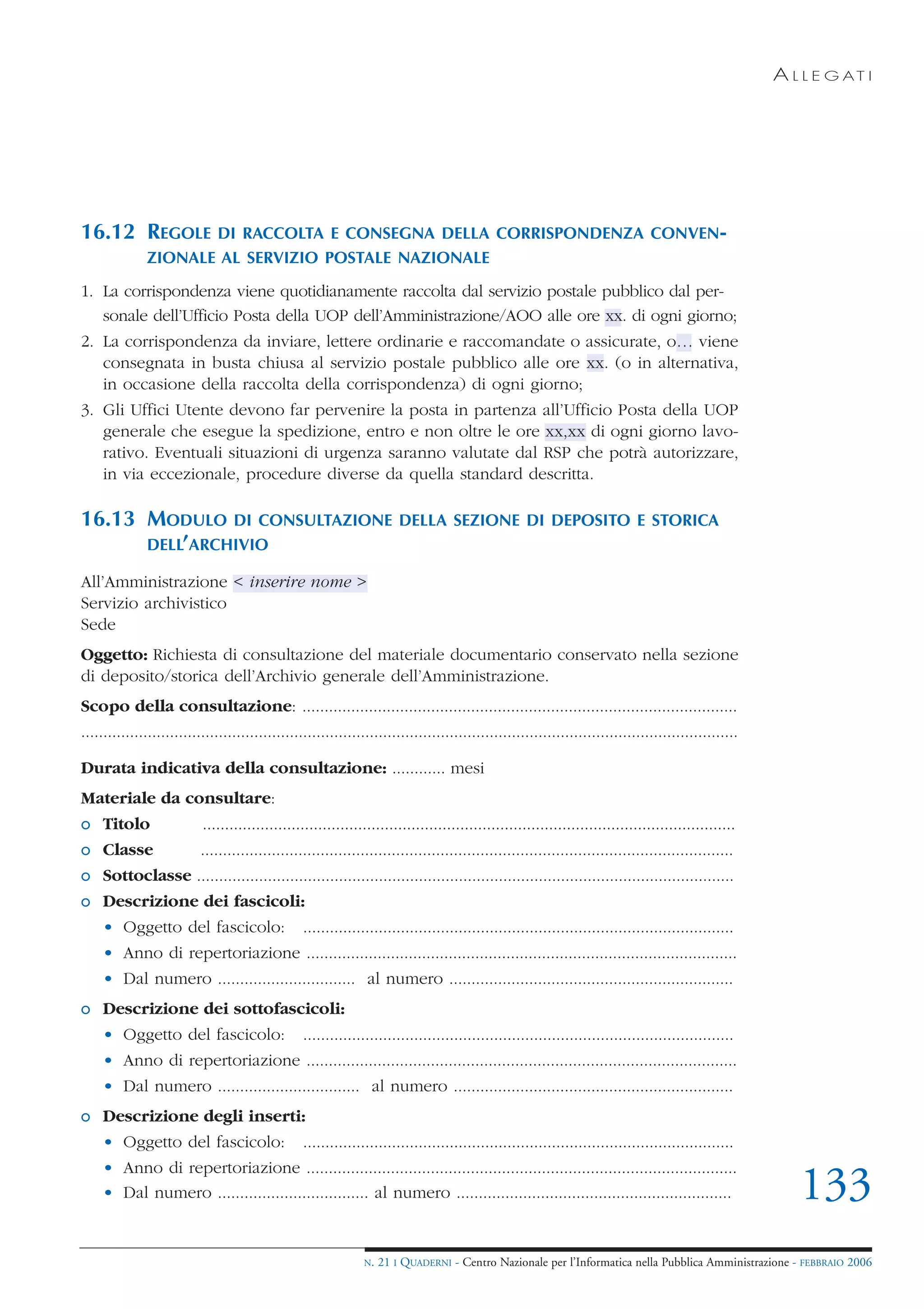 A L L E G AT I




16.12 REGOLE         DI RACCOLTA E CONSEGNA DELLA CORRISPONDENZA CONVEN-
              ZIONALE AL SERVIZIO POSTALE NAZIONALE

1. La corrispondenza viene quotidianamente raccolta dal servizio postale pubblico dal per-
   sonale dell’Ufficio Posta della UOP dell’Amministrazione/AOO alle ore xx. di ogni giorno;
2. La corrispondenza da inviare, lettere ordinarie e raccomandate o assicurate, o… viene
   consegnata in busta chiusa al servizio postale pubblico alle ore xx. (o in alternativa,
   in occasione della raccolta della corrispondenza) di ogni giorno;
3. Gli Uffici Utente devono far pervenire la posta in partenza all’Ufficio Posta della UOP
   generale che esegue la spedizione, entro e non oltre le ore xx,xx di ogni giorno lavo-
   rativo. Eventuali situazioni di urgenza saranno valutate dal RSP che potrà autorizzare,
   in via eccezionale, procedure diverse da quella standard descritta.

16.13 MODULO DI CONSULTAZIONE                                           DELLA SEZIONE DI DEPOSITO E STORICA
      DELL’ARCHIVIO

All’Amministrazione < inserire nome >
Servizio archivistico
Sede
Oggetto: Richiesta di consultazione del materiale documentario conservato nella sezione
di deposito/storica dell’Archivio generale dell’Amministrazione.
Scopo della consultazione: ..................................................................................................
....................................................................................................................................................

Durata indicativa della consultazione: ............ mesi
Materiale da consultare:
o Titolo                   ........................................................................................................................
o Classe                  ........................................................................................................................
o Sottoclasse .........................................................................................................................
o Descrizione dei fascicoli:
    • Oggetto del fascicolo:                      .................................................................................................
    • Anno di repertoriazione .................................................................................................
    • Dal numero ............................... al numero ................................................................
o Descrizione dei sottofascicoli:
    • Oggetto del fascicolo:                      .................................................................................................
    • Anno di repertoriazione .................................................................................................
    • Dal numero ................................ al numero ...............................................................
o Descrizione degli inserti:
    • Oggetto del fascicolo:                      .................................................................................................
    • Anno di repertoriazione .................................................................................................
    • Dal numero .................................. al numero ..............................................................                              133
                                                               N.   21 I QUADERNI - Centro Nazionale per l’Informatica nella Pubblica Amministrazione - FEBBRAIO 2006
 
