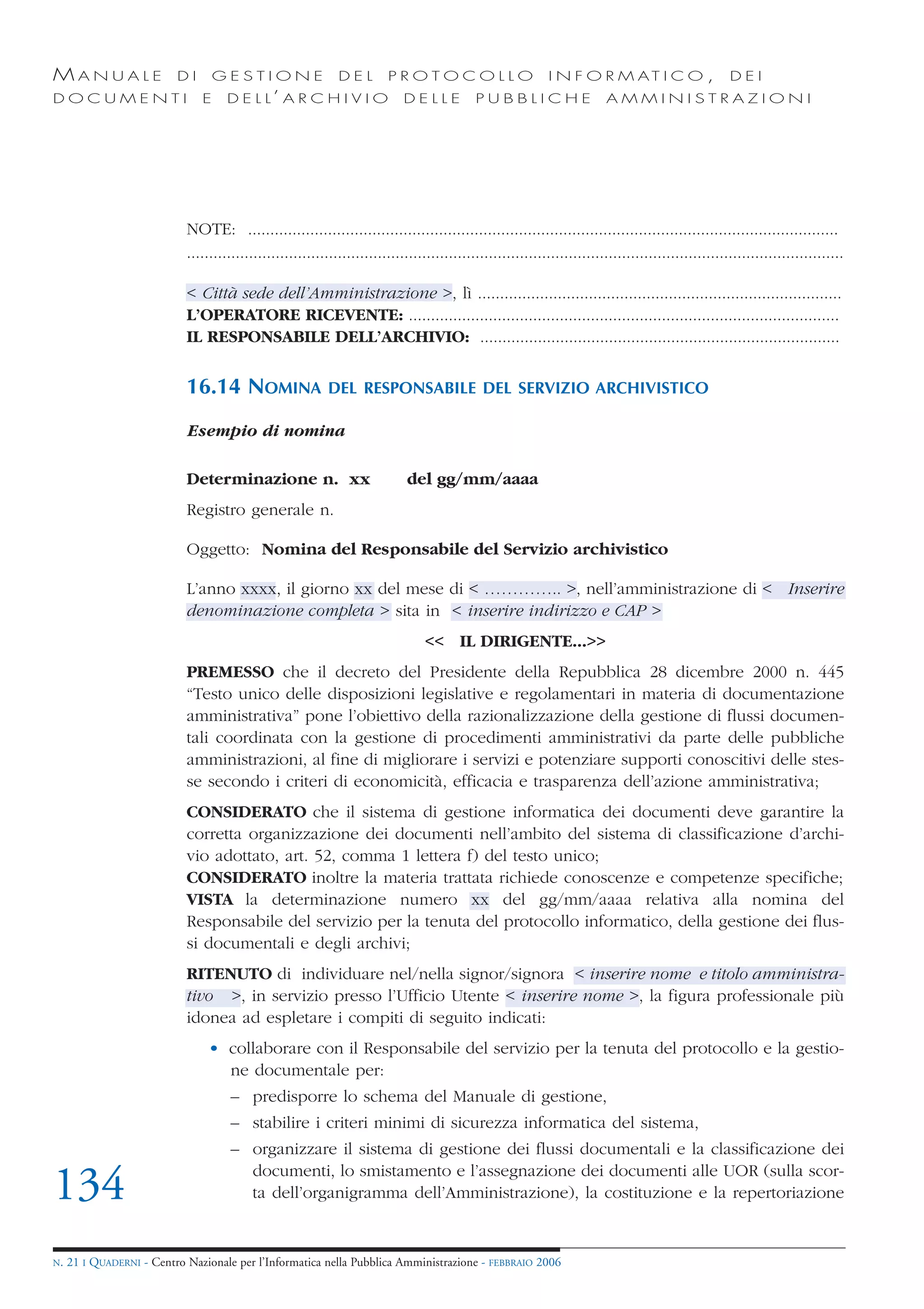 MANUALE                   DI       GESTIONE                   DEL        PROTOCOLLO                          I N F O R M AT I C O ,                   DEI
DOCUMENTI                      E     D E L L’ A R C H I V I O               DELLE            PUBBLICHE                    AMMINISTRAZIONI




                            NOTE: .....................................................................................................................................
                            ....................................................................................................................................................

                            < Città sede dell’Amministrazione >, lì ..................................................................................
                            L’OPERATORE RICEVENTE: .................................................................................................
                            IL RESPONSABILE DELL’ARCHIVIO: .................................................................................


                            16.14 NOMINA                   DEL RESPONSABILE DEL SERVIZIO ARCHIVISTICO

                            Esempio di nomina

                            Determinazione n. xx                             del gg/mm/aaaa
                            Registro generale n.

                            Oggetto: Nomina del Responsabile del Servizio archivistico

                            L’anno xxxx, il giorno xx del mese di < ………….. >, nell’amministrazione di < Inserire
                            denominazione completa > sita in < inserire indirizzo e CAP >
                                                                                 << IL DIRIGENTE...>>
                            PREMESSO che il decreto del Presidente della Repubblica 28 dicembre 2000 n. 445
                            “Testo unico delle disposizioni legislative e regolamentari in materia di documentazione
                            amministrativa” pone l’obiettivo della razionalizzazione della gestione di flussi documen-
                            tali coordinata con la gestione di procedimenti amministrativi da parte delle pubbliche
                            amministrazioni, al fine di migliorare i servizi e potenziare supporti conoscitivi delle stes-
                            se secondo i criteri di economicità, efficacia e trasparenza dell’azione amministrativa;
                            CONSIDERATO che il sistema di gestione informatica dei documenti deve garantire la
                            corretta organizzazione dei documenti nell’ambito del sistema di classificazione d’archi-
                            vio adottato, art. 52, comma 1 lettera f) del testo unico;
                            CONSIDERATO inoltre la materia trattata richiede conoscenze e competenze specifiche;
                            VISTA la determinazione numero xx del gg/mm/aaaa relativa alla nomina del
                            Responsabile del servizio per la tenuta del protocollo informatico, della gestione dei flus-
                            si documentali e degli archivi;
                            RITENUTO di individuare nel/nella signor/signora < inserire nome e titolo amministra-
                            tivo >, in servizio presso l’Ufficio Utente < inserire nome >, la figura professionale più
                            idonea ad espletare i compiti di seguito indicati:
                                • collaborare con il Responsabile del servizio per la tenuta del protocollo e la gestio-
                                  ne documentale per:
                                     – predisporre lo schema del Manuale di gestione,
                                     – stabilire i criteri minimi di sicurezza informatica del sistema,
                                     – organizzare il sistema di gestione dei flussi documentali e la classificazione dei
                                       documenti, lo smistamento e l’assegnazione dei documenti alle UOR (sulla scor-
134                                    ta dell’organigramma dell’Amministrazione), la costituzione e la repertoriazione


N.   21 I QUADERNI - Centro Nazionale per l’Informatica nella Pubblica Amministrazione - FEBBRAIO 2006
 