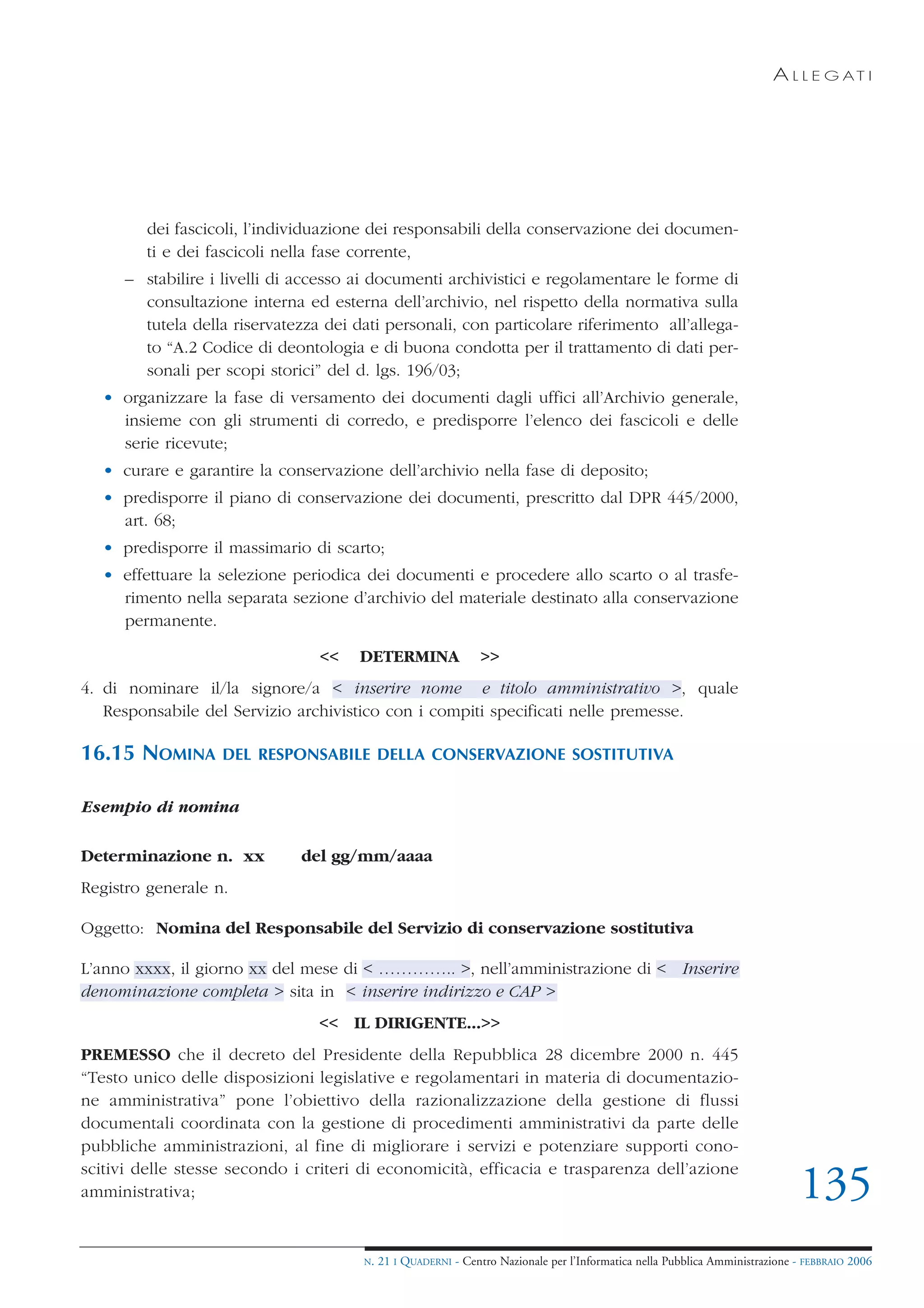 A L L E G AT I




         dei fascicoli, l’individuazione dei responsabili della conservazione dei documen-
         ti e dei fascicoli nella fase corrente,
      – stabilire i livelli di accesso ai documenti archivistici e regolamentare le forme di
        consultazione interna ed esterna dell’archivio, nel rispetto della normativa sulla
        tutela della riservatezza dei dati personali, con particolare riferimento all’allega-
        to “A.2 Codice di deontologia e di buona condotta per il trattamento di dati per-
        sonali per scopi storici” del d. lgs. 196/03;
   • organizzare la fase di versamento dei documenti dagli uffici all’Archivio generale,
     insieme con gli strumenti di corredo, e predisporre l’elenco dei fascicoli e delle
     serie ricevute;
   • curare e garantire la conservazione dell’archivio nella fase di deposito;
   • predisporre il piano di conservazione dei documenti, prescritto dal DPR 445/2000,
     art. 68;
   • predisporre il massimario di scarto;
   • effettuare la selezione periodica dei documenti e procedere allo scarto o al trasfe-
     rimento nella separata sezione d’archivio del materiale destinato alla conservazione
     permanente.

                                 <<    DETERMINA                >>
4. di nominare il/la signore/a < inserire nome e titolo amministrativo >, quale
   Responsabile del Servizio archivistico con i compiti specificati nelle premesse.

16.15 NOMINA       DEL RESPONSABILE DELLA CONSERVAZIONE SOSTITUTIVA


Esempio di nomina

Determinazione n. xx           del gg/mm/aaaa
Registro generale n.

Oggetto: Nomina del Responsabile del Servizio di conservazione sostitutiva

L’anno xxxx, il giorno xx del mese di < ………….. >, nell’amministrazione di < Inserire
denominazione completa > sita in < inserire indirizzo e CAP >
                                 << IL DIRIGENTE...>>
PREMESSO che il decreto del Presidente della Repubblica 28 dicembre 2000 n. 445
“Testo unico delle disposizioni legislative e regolamentari in materia di documentazio-
ne amministrativa” pone l’obiettivo della razionalizzazione della gestione di flussi
documentali coordinata con la gestione di procedimenti amministrativi da parte delle
pubbliche amministrazioni, al fine di migliorare i servizi e potenziare supporti cono-
scitivi delle stesse secondo i criteri di economicità, efficacia e trasparenza dell’azione
amministrativa;                                                                                                               135
                                       N.   21 I QUADERNI - Centro Nazionale per l’Informatica nella Pubblica Amministrazione - FEBBRAIO 2006
 