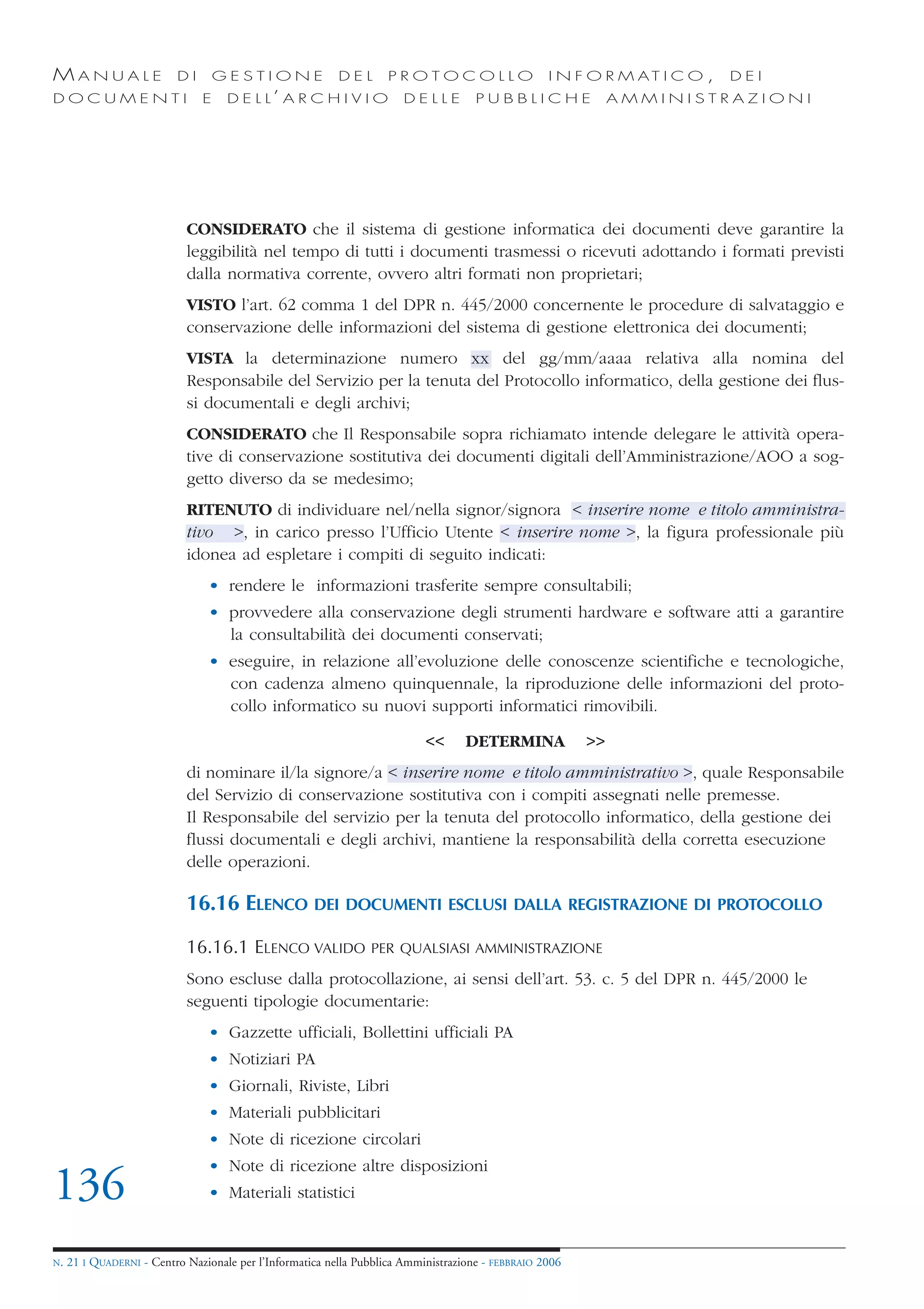 MANUALE                   DI       GESTIONE               DEL       PROTOCOLLO                     I N F O R M AT I C O ,   DEI
DOCUMENTI                      E    D E L L’ A R C H I V I O           DELLE         PUBBLICHE                AMMINISTRAZIONI




                            CONSIDERATO che il sistema di gestione informatica dei documenti deve garantire la
                            leggibilità nel tempo di tutti i documenti trasmessi o ricevuti adottando i formati previsti
                            dalla normativa corrente, ovvero altri formati non proprietari;
                            VISTO l’art. 62 comma 1 del DPR n. 445/2000 concernente le procedure di salvataggio e
                            conservazione delle informazioni del sistema di gestione elettronica dei documenti;
                            VISTA la determinazione numero xx del gg/mm/aaaa relativa alla nomina del
                            Responsabile del Servizio per la tenuta del Protocollo informatico, della gestione dei flus-
                            si documentali e degli archivi;
                            CONSIDERATO che Il Responsabile sopra richiamato intende delegare le attività opera-
                            tive di conservazione sostitutiva dei documenti digitali dell’Amministrazione/AOO a sog-
                            getto diverso da se medesimo;
                            RITENUTO di individuare nel/nella signor/signora < inserire nome e titolo amministra-
                            tivo >, in carico presso l’Ufficio Utente < inserire nome >, la figura professionale più
                            idonea ad espletare i compiti di seguito indicati:
                                • rendere le informazioni trasferite sempre consultabili;
                                • provvedere alla conservazione degli strumenti hardware e software atti a garantire
                                  la consultabilità dei documenti conservati;
                                • eseguire, in relazione all’evoluzione delle conoscenze scientifiche e tecnologiche,
                                  con cadenza almeno quinquennale, la riproduzione delle informazioni del proto-
                                  collo informatico su nuovi supporti informatici rimovibili.

                                                                           <<      DETERMINA             >>
                            di nominare il/la signore/a < inserire nome e titolo amministrativo >, quale Responsabile
                            del Servizio di conservazione sostitutiva con i compiti assegnati nelle premesse.
                            Il Responsabile del servizio per la tenuta del protocollo informatico, della gestione dei
                            flussi documentali e degli archivi, mantiene la responsabilità della corretta esecuzione
                            delle operazioni.

                            16.16 ELENCO DEI DOCUMENTI ESCLUSI DALLA REGISTRAZIONE DI PROTOCOLLO
                            16.16.1 ELENCO VALIDO               PER QUALSIASI AMMINISTRAZIONE

                            Sono escluse dalla protocollazione, ai sensi dell’art. 53. c. 5 del DPR n. 445/2000 le
                            seguenti tipologie documentarie:
                                • Gazzette ufficiali, Bollettini ufficiali PA
                                • Notiziari PA
                                • Giornali, Riviste, Libri
                                • Materiali pubblicitari
                                • Note di ricezione circolari
                                • Note di ricezione altre disposizioni
136                             • Materiali statistici


N.   21 I QUADERNI - Centro Nazionale per l’Informatica nella Pubblica Amministrazione - FEBBRAIO 2006
 