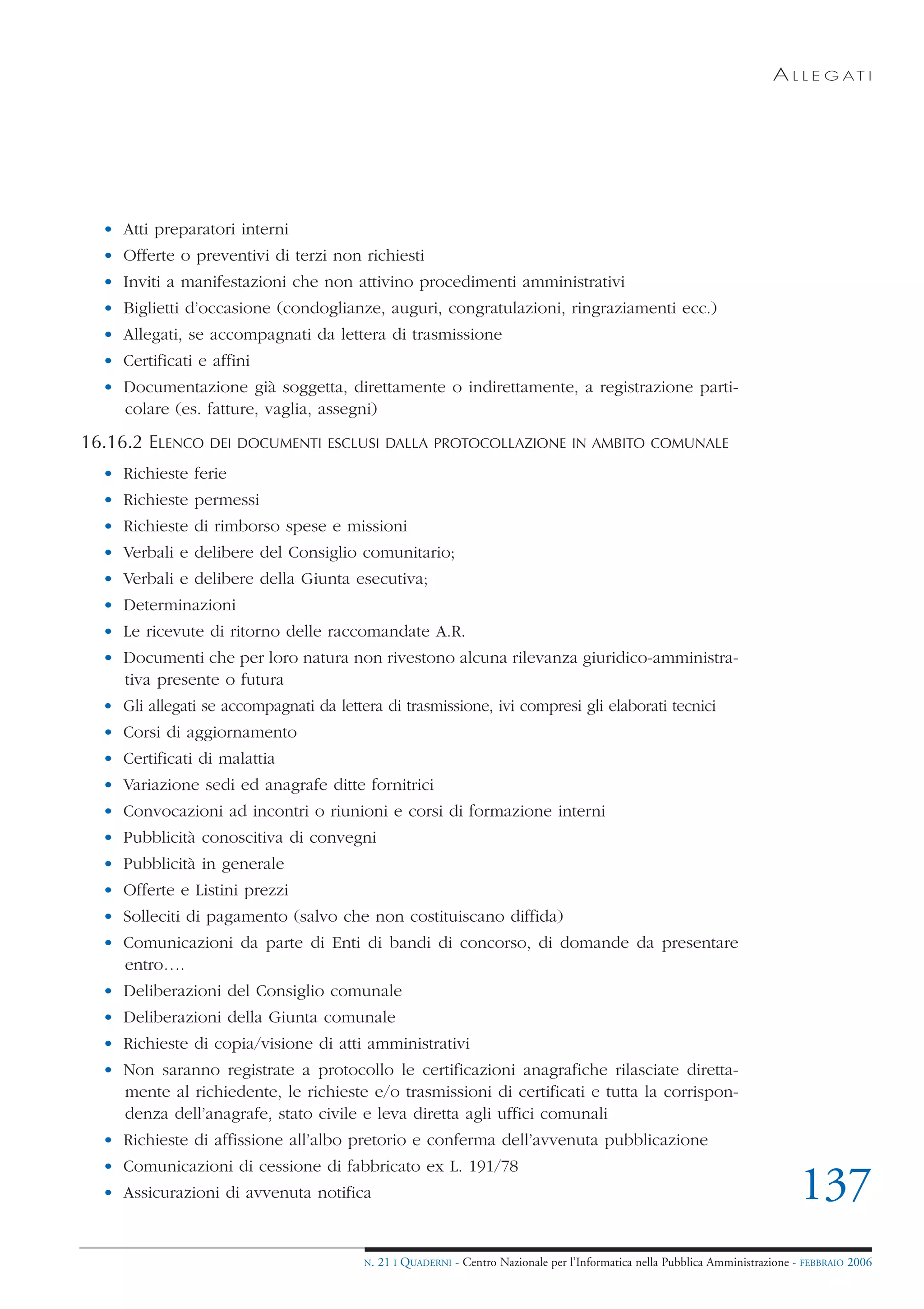A L L E G AT I




  • Atti preparatori interni
  • Offerte o preventivi di terzi non richiesti
  • Inviti a manifestazioni che non attivino procedimenti amministrativi
  • Biglietti d’occasione (condoglianze, auguri, congratulazioni, ringraziamenti ecc.)
  • Allegati, se accompagnati da lettera di trasmissione
  • Certificati e affini
  • Documentazione già soggetta, direttamente o indirettamente, a registrazione parti-
    colare (es. fatture, vaglia, assegni)
16.16.2 ELENCO    DEI DOCUMENTI ESCLUSI DALLA PROTOCOLLAZIONE IN AMBITO COMUNALE

  • Richieste ferie
  • Richieste permessi
  • Richieste di rimborso spese e missioni
  • Verbali e delibere del Consiglio comunitario;
  • Verbali e delibere della Giunta esecutiva;
  • Determinazioni
  • Le ricevute di ritorno delle raccomandate A.R.
  • Documenti che per loro natura non rivestono alcuna rilevanza giuridico-amministra-
    tiva presente o futura
  • Gli allegati se accompagnati da lettera di trasmissione, ivi compresi gli elaborati tecnici
  • Corsi di aggiornamento
  • Certificati di malattia
  • Variazione sedi ed anagrafe ditte fornitrici
  • Convocazioni ad incontri o riunioni e corsi di formazione interni
  • Pubblicità conoscitiva di convegni
  • Pubblicità in generale
  • Offerte e Listini prezzi
  • Solleciti di pagamento (salvo che non costituiscano diffida)
  • Comunicazioni da parte di Enti di bandi di concorso, di domande da presentare
    entro….
  • Deliberazioni del Consiglio comunale
  • Deliberazioni della Giunta comunale
  • Richieste di copia/visione di atti amministrativi
  • Non saranno registrate a protocollo le certificazioni anagrafiche rilasciate diretta-
    mente al richiedente, le richieste e/o trasmissioni di certificati e tutta la corrispon-
    denza dell’anagrafe, stato civile e leva diretta agli uffici comunali
  • Richieste di affissione all’albo pretorio e conferma dell’avvenuta pubblicazione
  • Comunicazioni di cessione di fabbricato ex L. 191/78
  • Assicurazioni di avvenuta notifica                                                                                          137
                                         N.   21 I QUADERNI - Centro Nazionale per l’Informatica nella Pubblica Amministrazione - FEBBRAIO 2006
 