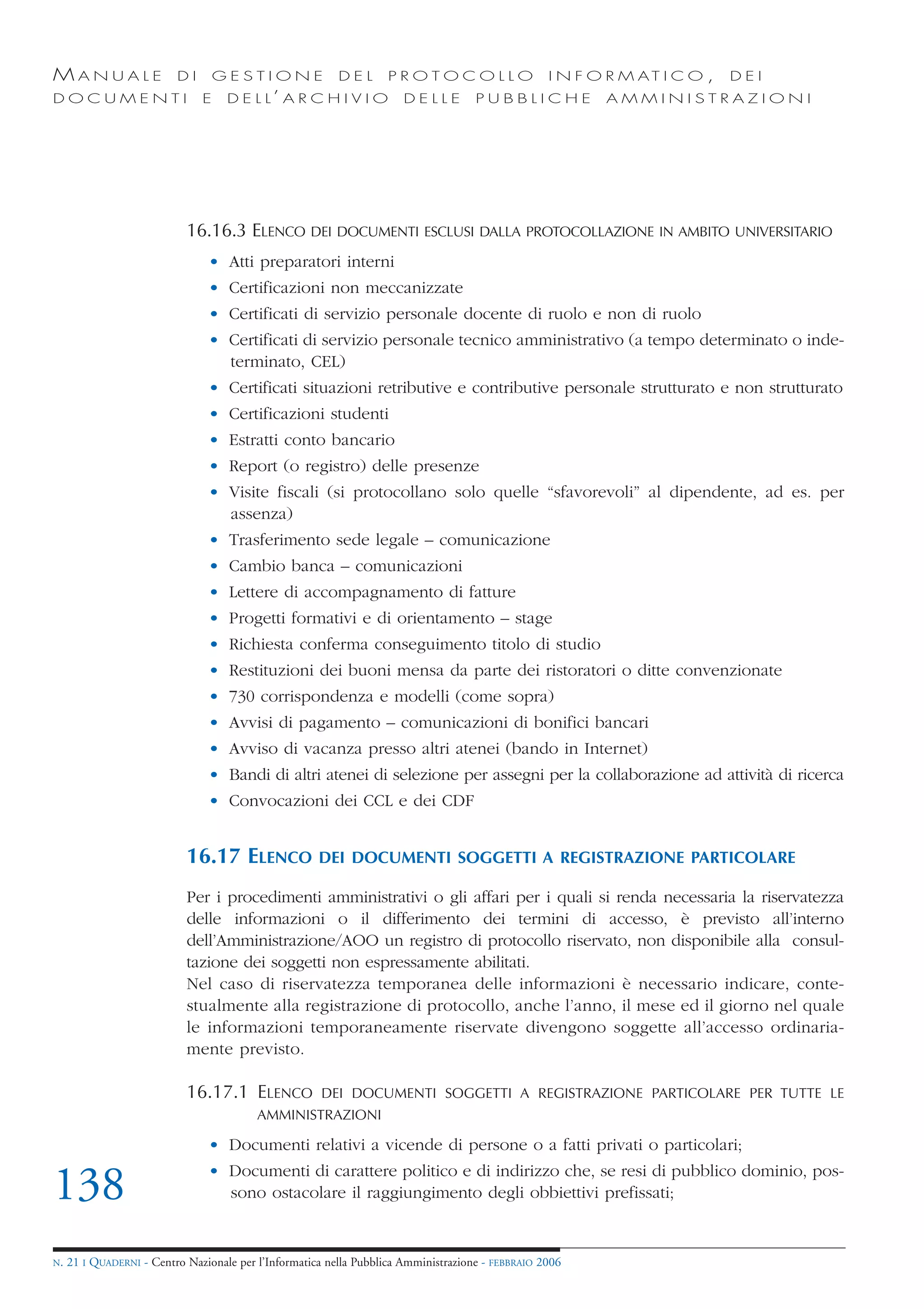 MANUALE                   DI       GESTIONE               DEL       PROTOCOLLO                     I N F O R M AT I C O ,   DEI
DOCUMENTI                      E    D E L L’ A R C H I V I O           DELLE         PUBBLICHE            AMMINISTRAZIONI




                            16.16.3 ELENCO DEI DOCUMENTI ESCLUSI DALLA PROTOCOLLAZIONE IN AMBITO UNIVERSITARIO
                                • Atti preparatori interni
                                • Certificazioni non meccanizzate
                                • Certificati di servizio personale docente di ruolo e non di ruolo
                                • Certificati di servizio personale tecnico amministrativo (a tempo determinato o inde-
                                  terminato, CEL)
                                • Certificati situazioni retributive e contributive personale strutturato e non strutturato
                                • Certificazioni studenti
                                • Estratti conto bancario
                                • Report (o registro) delle presenze
                                • Visite fiscali (si protocollano solo quelle “sfavorevoli” al dipendente, ad es. per
                                  assenza)
                                • Trasferimento sede legale – comunicazione
                                • Cambio banca – comunicazioni
                                • Lettere di accompagnamento di fatture
                                • Progetti formativi e di orientamento – stage
                                • Richiesta conferma conseguimento titolo di studio
                                • Restituzioni dei buoni mensa da parte dei ristoratori o ditte convenzionate
                                • 730 corrispondenza e modelli (come sopra)
                                • Avvisi di pagamento – comunicazioni di bonifici bancari
                                • Avviso di vacanza presso altri atenei (bando in Internet)
                                • Bandi di altri atenei di selezione per assegni per la collaborazione ad attività di ricerca
                                • Convocazioni dei CCL e dei CDF


                            16.17 ELENCO              DEI DOCUMENTI SOGGETTI A REGISTRAZIONE PARTICOLARE

                            Per i procedimenti amministrativi o gli affari per i quali si renda necessaria la riservatezza
                            delle informazioni o il differimento dei termini di accesso, è previsto all’interno
                            dell’Amministrazione/AOO un registro di protocollo riservato, non disponibile alla consul-
                            tazione dei soggetti non espressamente abilitati.
                            Nel caso di riservatezza temporanea delle informazioni è necessario indicare, conte-
                            stualmente alla registrazione di protocollo, anche l’anno, il mese ed il giorno nel quale
                            le informazioni temporaneamente riservate divengono soggette all’accesso ordinaria-
                            mente previsto.

                            16.17.1 ELENCO            DEI DOCUMENTI SOGGETTI A REGISTRAZIONE PARTICOLARE PER TUTTE LE
                                          AMMINISTRAZIONI

                                • Documenti relativi a vicende di persone o a fatti privati o particolari;
                                • Documenti di carattere politico e di indirizzo che, se resi di pubblico dominio, pos-
138                               sono ostacolare il raggiungimento degli obbiettivi prefissati;


N.   21 I QUADERNI - Centro Nazionale per l’Informatica nella Pubblica Amministrazione - FEBBRAIO 2006
 