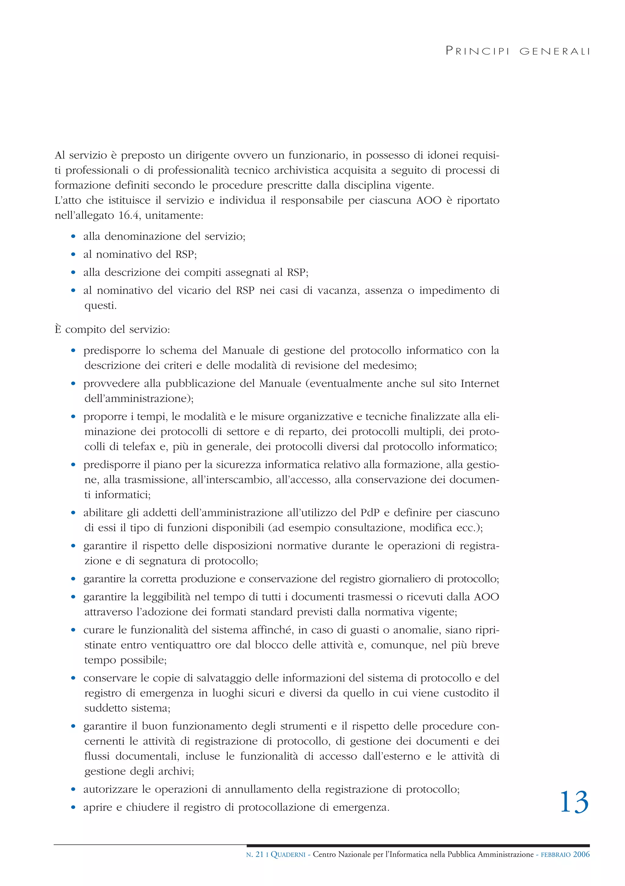 PRINCIPI             GENERALI




Al servizio è preposto un dirigente ovvero un funzionario, in possesso di idonei requisi-
ti professionali o di professionalità tecnico archivistica acquisita a seguito di processi di
formazione definiti secondo le procedure prescritte dalla disciplina vigente.
L’atto che istituisce il servizio e individua il responsabile per ciascuna AOO è riportato
nell’allegato 16.4, unitamente:
   • alla denominazione del servizio;
   • al nominativo del RSP;
   • alla descrizione dei compiti assegnati al RSP;
   • al nominativo del vicario del RSP nei casi di vacanza, assenza o impedimento di
     questi.

È compito del servizio:
   • predisporre lo schema del Manuale di gestione del protocollo informatico con la
     descrizione dei criteri e delle modalità di revisione del medesimo;
   • provvedere alla pubblicazione del Manuale (eventualmente anche sul sito Internet
     dell’amministrazione);
   • proporre i tempi, le modalità e le misure organizzative e tecniche finalizzate alla eli-
     minazione dei protocolli di settore e di reparto, dei protocolli multipli, dei proto-
     colli di telefax e, più in generale, dei protocolli diversi dal protocollo informatico;
   • predisporre il piano per la sicurezza informatica relativo alla formazione, alla gestio-
     ne, alla trasmissione, all’interscambio, all’accesso, alla conservazione dei documen-
     ti informatici;
   • abilitare gli addetti dell’amministrazione all’utilizzo del PdP e definire per ciascuno
     di essi il tipo di funzioni disponibili (ad esempio consultazione, modifica ecc.);
   • garantire il rispetto delle disposizioni normative durante le operazioni di registra-
     zione e di segnatura di protocollo;
   • garantire la corretta produzione e conservazione del registro giornaliero di protocollo;
   • garantire la leggibilità nel tempo di tutti i documenti trasmessi o ricevuti dalla AOO
     attraverso l’adozione dei formati standard previsti dalla normativa vigente;
   • curare le funzionalità del sistema affinché, in caso di guasti o anomalie, siano ripri-
     stinate entro ventiquattro ore dal blocco delle attività e, comunque, nel più breve
     tempo possibile;
   • conservare le copie di salvataggio delle informazioni del sistema di protocollo e del
     registro di emergenza in luoghi sicuri e diversi da quello in cui viene custodito il
     suddetto sistema;
   • garantire il buon funzionamento degli strumenti e il rispetto delle procedure con-
     cernenti le attività di registrazione di protocollo, di gestione dei documenti e dei
     flussi documentali, incluse le funzionalità di accesso dall’esterno e le attività di
     gestione degli archivi;
   • autorizzare le operazioni di annullamento della registrazione di protocollo;
   • aprire e chiudere il registro di protocollazione di emergenza.                                                                 13
                                        N.   21 I QUADERNI - Centro Nazionale per l’Informatica nella Pubblica Amministrazione - FEBBRAIO 2006
 