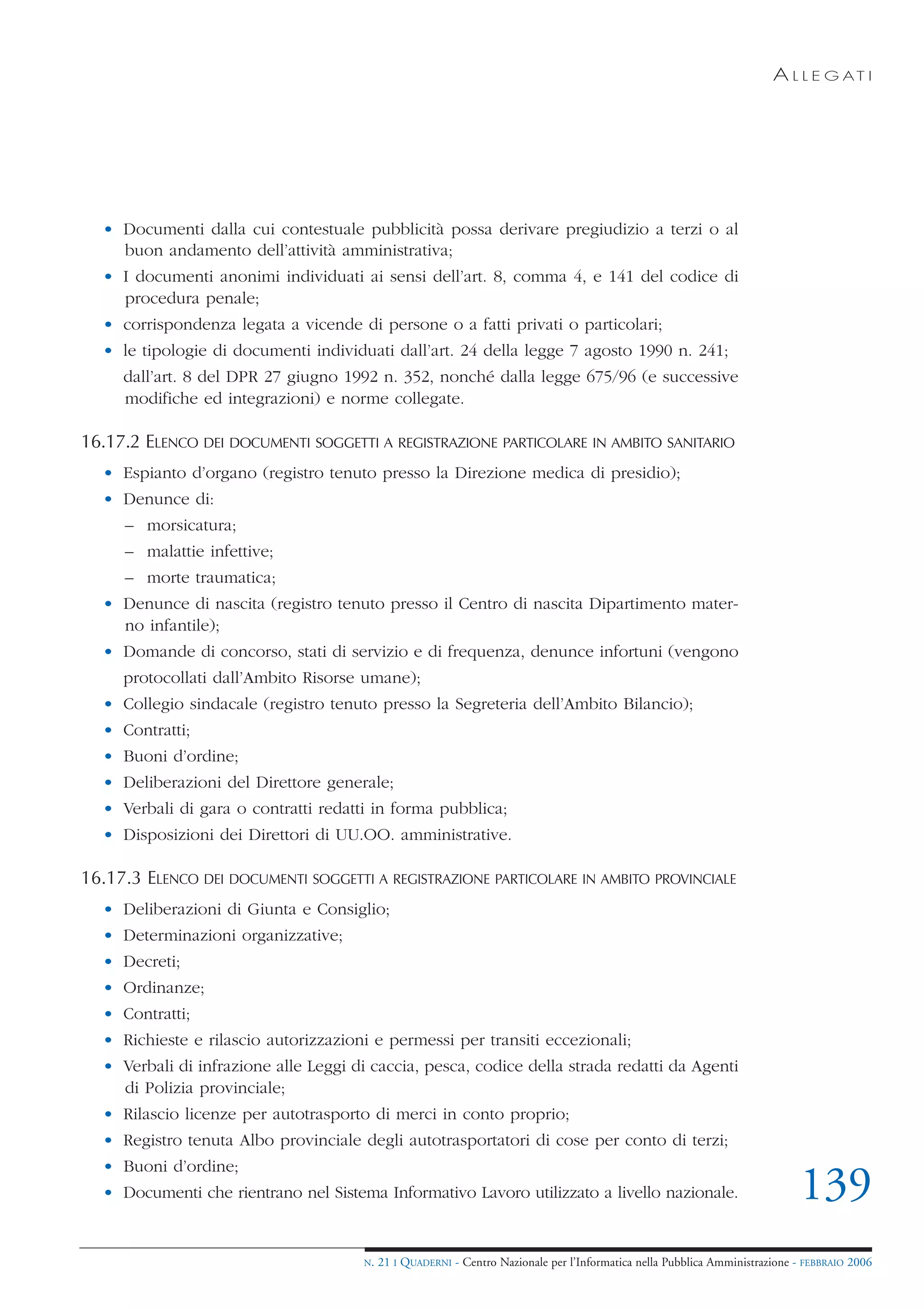 A L L E G AT I




  • Documenti dalla cui contestuale pubblicità possa derivare pregiudizio a terzi o al
    buon andamento dell’attività amministrativa;
  • I documenti anonimi individuati ai sensi dell’art. 8, comma 4, e 141 del codice di
    procedura penale;
  • corrispondenza legata a vicende di persone o a fatti privati o particolari;
  • le tipologie di documenti individuati dall’art. 24 della legge 7 agosto 1990 n. 241;
     dall’art. 8 del DPR 27 giugno 1992 n. 352, nonché dalla legge 675/96 (e successive
     modifiche ed integrazioni) e norme collegate.

16.17.2 ELENCO DEI DOCUMENTI SOGGETTI A REGISTRAZIONE PARTICOLARE IN AMBITO SANITARIO
  • Espianto d’organo (registro tenuto presso la Direzione medica di presidio);
  • Denunce di:
     – morsicatura;
     – malattie infettive;
     – morte traumatica;
  • Denunce di nascita (registro tenuto presso il Centro di nascita Dipartimento mater-
    no infantile);
  • Domande di concorso, stati di servizio e di frequenza, denunce infortuni (vengono
     protocollati dall’Ambito Risorse umane);
  • Collegio sindacale (registro tenuto presso la Segreteria dell’Ambito Bilancio);
  • Contratti;
  • Buoni d’ordine;
  • Deliberazioni del Direttore generale;
  • Verbali di gara o contratti redatti in forma pubblica;
  • Disposizioni dei Direttori di UU.OO. amministrative.

16.17.3 ELENCO DEI DOCUMENTI SOGGETTI A REGISTRAZIONE PARTICOLARE IN AMBITO PROVINCIALE
  • Deliberazioni di Giunta e Consiglio;
  • Determinazioni organizzative;
  • Decreti;
  • Ordinanze;
  • Contratti;
  • Richieste e rilascio autorizzazioni e permessi per transiti eccezionali;
  • Verbali di infrazione alle Leggi di caccia, pesca, codice della strada redatti da Agenti
    di Polizia provinciale;
  • Rilascio licenze per autotrasporto di merci in conto proprio;
  • Registro tenuta Albo provinciale degli autotrasportatori di cose per conto di terzi;
  • Buoni d’ordine;
  • Documenti che rientrano nel Sistema Informativo Lavoro utilizzato a livello nazionale.                                   139
                                      N.   21 I QUADERNI - Centro Nazionale per l’Informatica nella Pubblica Amministrazione - FEBBRAIO 2006
 