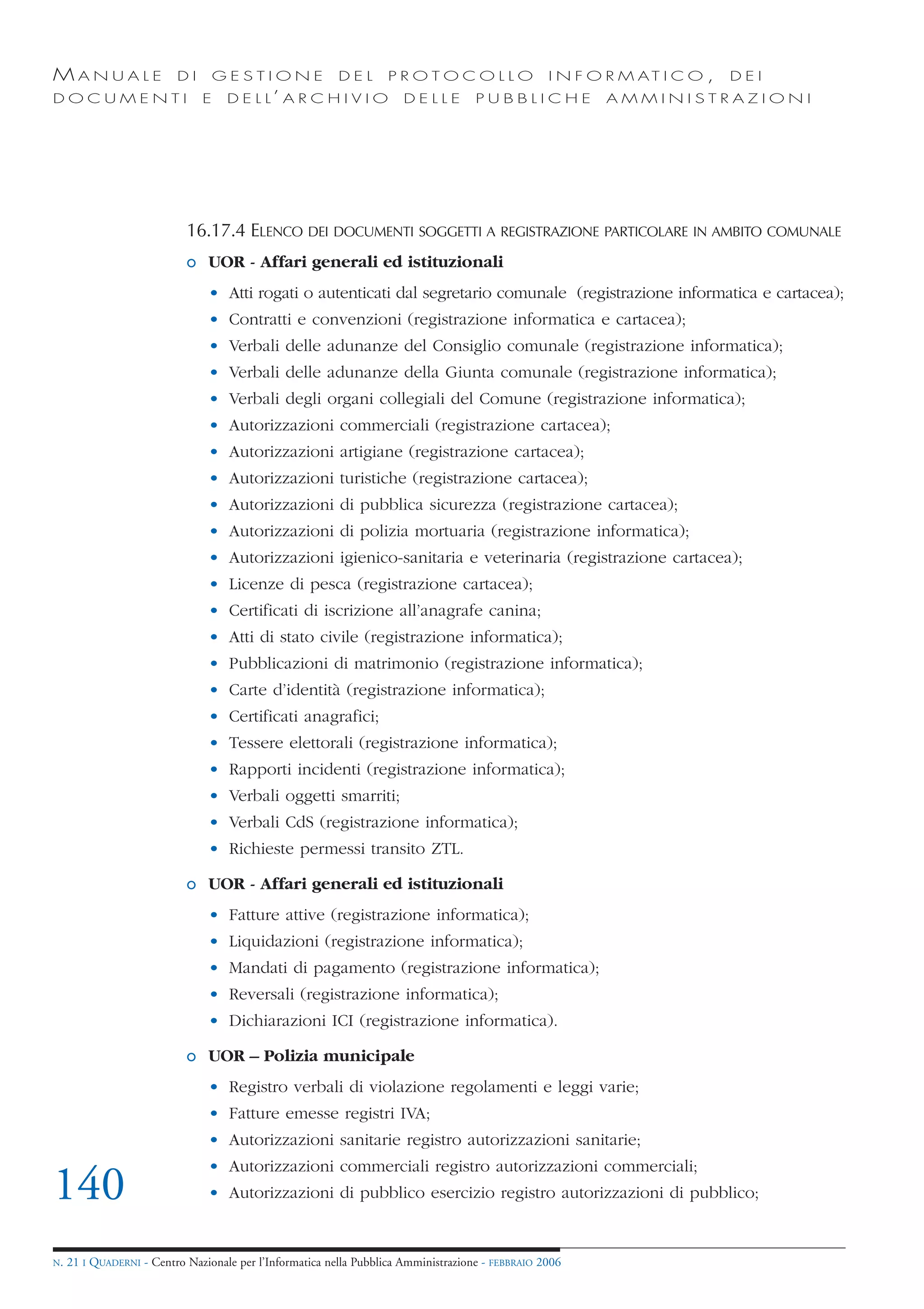 MANUALE                   DI       GESTIONE               DEL       PROTOCOLLO                     I N F O R M AT I C O ,   DEI
DOCUMENTI                      E    D E L L’ A R C H I V I O           DELLE         PUBBLICHE            AMMINISTRAZIONI




                            16.17.4 ELENCO DEI DOCUMENTI SOGGETTI A REGISTRAZIONE PARTICOLARE IN AMBITO COMUNALE
                            o UOR - Affari generali ed istituzionali
                                • Atti rogati o autenticati dal segretario comunale (registrazione informatica e cartacea);
                                • Contratti e convenzioni (registrazione informatica e cartacea);
                                • Verbali delle adunanze del Consiglio comunale (registrazione informatica);
                                • Verbali delle adunanze della Giunta comunale (registrazione informatica);
                                • Verbali degli organi collegiali del Comune (registrazione informatica);
                                • Autorizzazioni commerciali (registrazione cartacea);
                                • Autorizzazioni artigiane (registrazione cartacea);
                                • Autorizzazioni turistiche (registrazione cartacea);
                                • Autorizzazioni di pubblica sicurezza (registrazione cartacea);
                                • Autorizzazioni di polizia mortuaria (registrazione informatica);
                                • Autorizzazioni igienico-sanitaria e veterinaria (registrazione cartacea);
                                • Licenze di pesca (registrazione cartacea);
                                • Certificati di iscrizione all’anagrafe canina;
                                • Atti di stato civile (registrazione informatica);
                                • Pubblicazioni di matrimonio (registrazione informatica);
                                • Carte d’identità (registrazione informatica);
                                • Certificati anagrafici;
                                • Tessere elettorali (registrazione informatica);
                                • Rapporti incidenti (registrazione informatica);
                                • Verbali oggetti smarriti;
                                • Verbali CdS (registrazione informatica);
                                • Richieste permessi transito ZTL.

                            o UOR - Affari generali ed istituzionali
                                • Fatture attive (registrazione informatica);
                                • Liquidazioni (registrazione informatica);
                                • Mandati di pagamento (registrazione informatica);
                                • Reversali (registrazione informatica);
                                • Dichiarazioni ICI (registrazione informatica).

                            o UOR – Polizia municipale
                                • Registro verbali di violazione regolamenti e leggi varie;
                                • Fatture emesse registri IVA;
                                • Autorizzazioni sanitarie registro autorizzazioni sanitarie;
                                • Autorizzazioni commerciali registro autorizzazioni commerciali;
140                             • Autorizzazioni di pubblico esercizio registro autorizzazioni di pubblico;


N.   21 I QUADERNI - Centro Nazionale per l’Informatica nella Pubblica Amministrazione - FEBBRAIO 2006
 