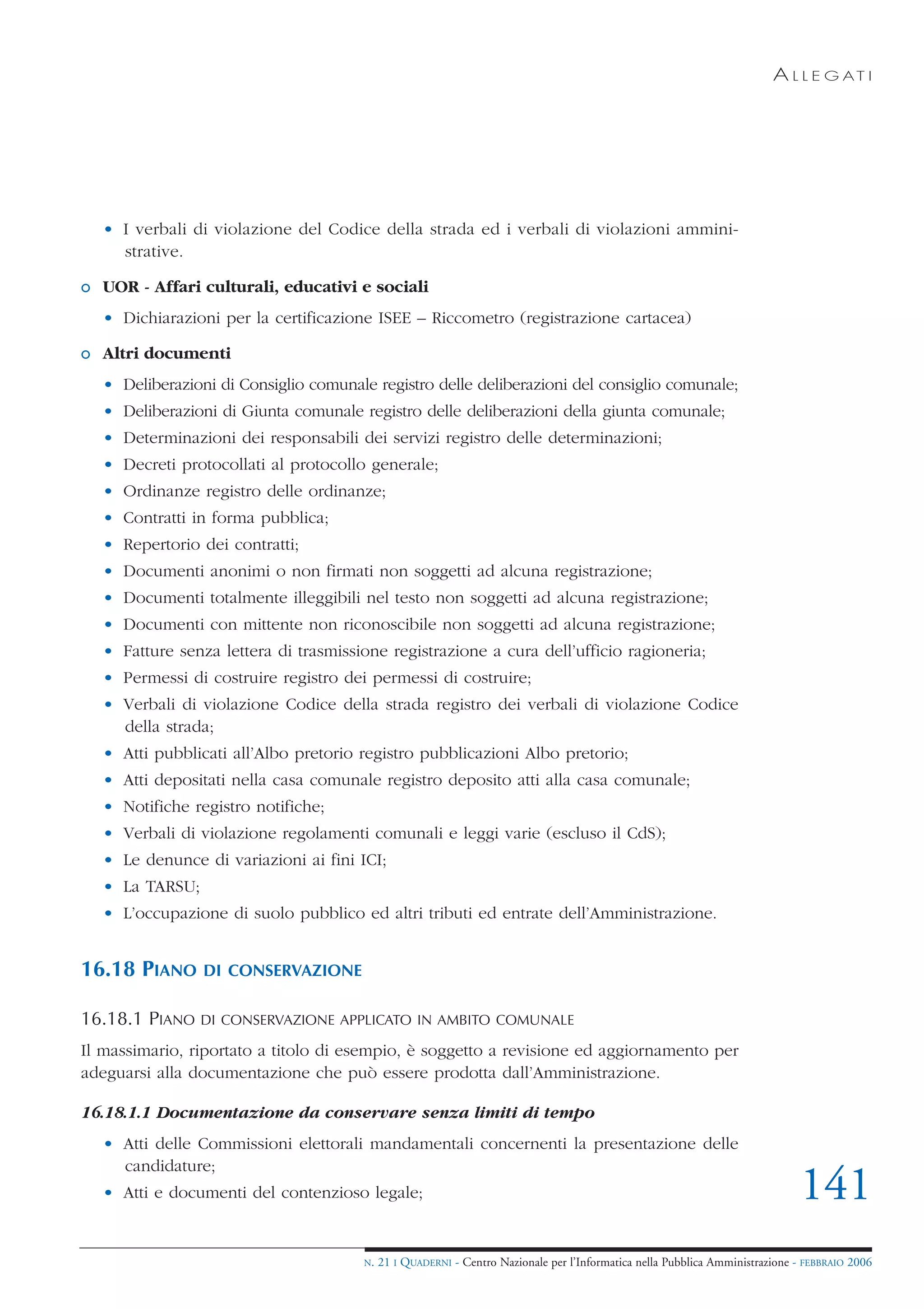 A L L E G AT I




  • I verbali di violazione del Codice della strada ed i verbali di violazioni ammini-
    strative.

o UOR - Affari culturali, educativi e sociali
  • Dichiarazioni per la certificazione ISEE – Riccometro (registrazione cartacea)

o Altri documenti
  • Deliberazioni di Consiglio comunale registro delle deliberazioni del consiglio comunale;
  • Deliberazioni di Giunta comunale registro delle deliberazioni della giunta comunale;
  • Determinazioni dei responsabili dei servizi registro delle determinazioni;
  • Decreti protocollati al protocollo generale;
  • Ordinanze registro delle ordinanze;
  • Contratti in forma pubblica;
  • Repertorio dei contratti;
  • Documenti anonimi o non firmati non soggetti ad alcuna registrazione;
  • Documenti totalmente illeggibili nel testo non soggetti ad alcuna registrazione;
  • Documenti con mittente non riconoscibile non soggetti ad alcuna registrazione;
  • Fatture senza lettera di trasmissione registrazione a cura dell’ufficio ragioneria;
  • Permessi di costruire registro dei permessi di costruire;
  • Verbali di violazione Codice della strada registro dei verbali di violazione Codice
    della strada;
  • Atti pubblicati all’Albo pretorio registro pubblicazioni Albo pretorio;
  • Atti depositati nella casa comunale registro deposito atti alla casa comunale;
  • Notifiche registro notifiche;
  • Verbali di violazione regolamenti comunali e leggi varie (escluso il CdS);
  • Le denunce di variazioni ai fini ICI;
  • La TARSU;
  • L’occupazione di suolo pubblico ed altri tributi ed entrate dell’Amministrazione.


16.18 PIANO     DI CONSERVAZIONE

16.18.1 PIANO   DI CONSERVAZIONE APPLICATO IN AMBITO COMUNALE

Il massimario, riportato a titolo di esempio, è soggetto a revisione ed aggiornamento per
adeguarsi alla documentazione che può essere prodotta dall’Amministrazione.

16.18.1.1 Documentazione da conservare senza limiti di tempo
  • Atti delle Commissioni elettorali mandamentali concernenti la presentazione delle
    candidature;
  • Atti e documenti del contenzioso legale;                                                                                 141
                                      N.   21 I QUADERNI - Centro Nazionale per l’Informatica nella Pubblica Amministrazione - FEBBRAIO 2006
 