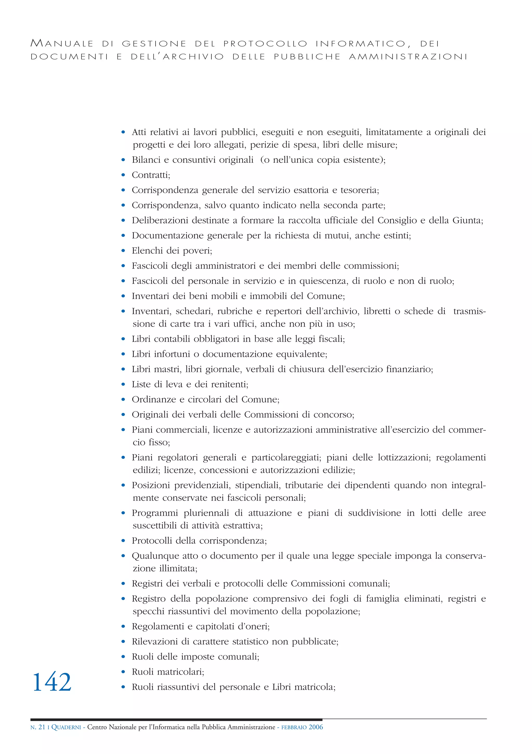 MANUALE                   DI       GESTIONE               DEL       PROTOCOLLO                     I N F O R M AT I C O ,   DEI
DOCUMENTI                      E    D E L L’ A R C H I V I O           DELLE         PUBBLICHE            AMMINISTRAZIONI




                                • Atti relativi ai lavori pubblici, eseguiti e non eseguiti, limitatamente a originali dei
                                  progetti e dei loro allegati, perizie di spesa, libri delle misure;
                                • Bilanci e consuntivi originali (o nell’unica copia esistente);
                                • Contratti;
                                • Corrispondenza generale del servizio esattoria e tesoreria;
                                • Corrispondenza, salvo quanto indicato nella seconda parte;
                                • Deliberazioni destinate a formare la raccolta ufficiale del Consiglio e della Giunta;
                                • Documentazione generale per la richiesta di mutui, anche estinti;
                                • Elenchi dei poveri;
                                • Fascicoli degli amministratori e dei membri delle commissioni;
                                • Fascicoli del personale in servizio e in quiescenza, di ruolo e non di ruolo;
                                • Inventari dei beni mobili e immobili del Comune;
                                • Inventari, schedari, rubriche e repertori dell’archivio, libretti o schede di trasmis-
                                  sione di carte tra i vari uffici, anche non più in uso;
                                • Libri contabili obbligatori in base alle leggi fiscali;
                                • Libri infortuni o documentazione equivalente;
                                • Libri mastri, libri giornale, verbali di chiusura dell’esercizio finanziario;
                                • Liste di leva e dei renitenti;
                                • Ordinanze e circolari del Comune;
                                • Originali dei verbali delle Commissioni di concorso;
                                • Piani commerciali, licenze e autorizzazioni amministrative all’esercizio del commer-
                                  cio fisso;
                                • Piani regolatori generali e particolareggiati; piani delle lottizzazioni; regolamenti
                                  edilizi; licenze, concessioni e autorizzazioni edilizie;
                                • Posizioni previdenziali, stipendiali, tributarie dei dipendenti quando non integral-
                                  mente conservate nei fascicoli personali;
                                • Programmi pluriennali di attuazione e piani di suddivisione in lotti delle aree
                                  suscettibili di attività estrattiva;
                                • Protocolli della corrispondenza;
                                • Qualunque atto o documento per il quale una legge speciale imponga la conserva-
                                  zione illimitata;
                                • Registri dei verbali e protocolli delle Commissioni comunali;
                                • Registro della popolazione comprensivo dei fogli di famiglia eliminati, registri e
                                  specchi riassuntivi del movimento della popolazione;
                                • Regolamenti e capitolati d’oneri;
                                • Rilevazioni di carattere statistico non pubblicate;
                                • Ruoli delle imposte comunali;
                                • Ruoli matricolari;
142                             • Ruoli riassuntivi del personale e Libri matricola;


N.   21 I QUADERNI - Centro Nazionale per l’Informatica nella Pubblica Amministrazione - FEBBRAIO 2006
 