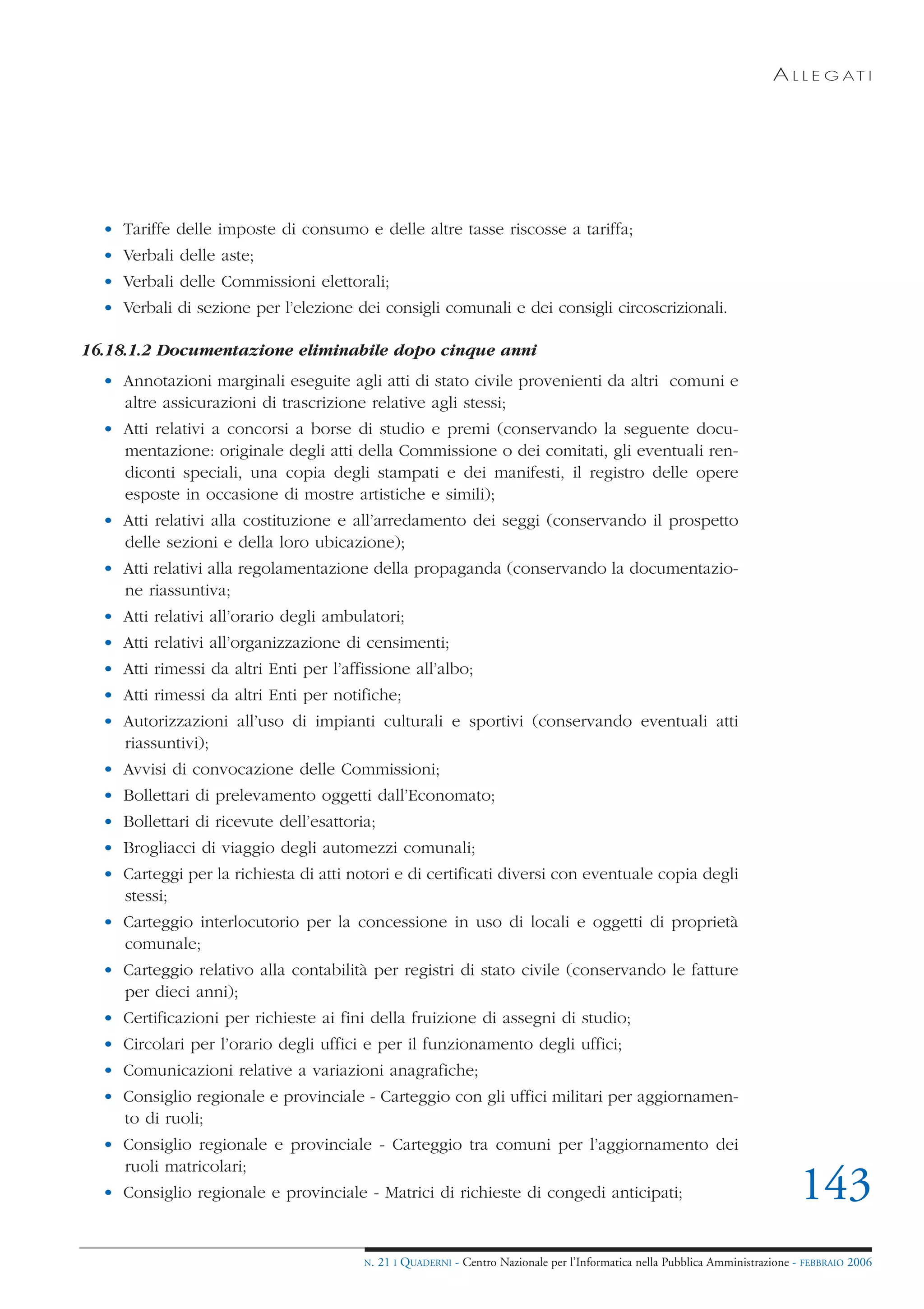 A L L E G AT I




  • Tariffe delle imposte di consumo e delle altre tasse riscosse a tariffa;
  • Verbali delle aste;
  • Verbali delle Commissioni elettorali;
  • Verbali di sezione per l’elezione dei consigli comunali e dei consigli circoscrizionali.

16.18.1.2 Documentazione eliminabile dopo cinque anni
  • Annotazioni marginali eseguite agli atti di stato civile provenienti da altri comuni e
    altre assicurazioni di trascrizione relative agli stessi;
  • Atti relativi a concorsi a borse di studio e premi (conservando la seguente docu-
    mentazione: originale degli atti della Commissione o dei comitati, gli eventuali ren-
    diconti speciali, una copia degli stampati e dei manifesti, il registro delle opere
    esposte in occasione di mostre artistiche e simili);
  • Atti relativi alla costituzione e all’arredamento dei seggi (conservando il prospetto
    delle sezioni e della loro ubicazione);
  • Atti relativi alla regolamentazione della propaganda (conservando la documentazio-
    ne riassuntiva;
  • Atti relativi all’orario degli ambulatori;
  • Atti relativi all’organizzazione di censimenti;
  • Atti rimessi da altri Enti per l’affissione all’albo;
  • Atti rimessi da altri Enti per notifiche;
  • Autorizzazioni all’uso di impianti culturali e sportivi (conservando eventuali atti
    riassuntivi);
  • Avvisi di convocazione delle Commissioni;
  • Bollettari di prelevamento oggetti dall’Economato;
  • Bollettari di ricevute dell’esattoria;
  • Brogliacci di viaggio degli automezzi comunali;
  • Carteggi per la richiesta di atti notori e di certificati diversi con eventuale copia degli
    stessi;
  • Carteggio interlocutorio per la concessione in uso di locali e oggetti di proprietà
    comunale;
  • Carteggio relativo alla contabilità per registri di stato civile (conservando le fatture
    per dieci anni);
  • Certificazioni per richieste ai fini della fruizione di assegni di studio;
  • Circolari per l’orario degli uffici e per il funzionamento degli uffici;
  • Comunicazioni relative a variazioni anagrafiche;
  • Consiglio regionale e provinciale - Carteggio con gli uffici militari per aggiornamen-
    to di ruoli;
  • Consiglio regionale e provinciale - Carteggio tra comuni per l’aggiornamento dei
    ruoli matricolari;
  • Consiglio regionale e provinciale - Matrici di richieste di congedi anticipati;                                            143
                                        N.   21 I QUADERNI - Centro Nazionale per l’Informatica nella Pubblica Amministrazione - FEBBRAIO 2006
 