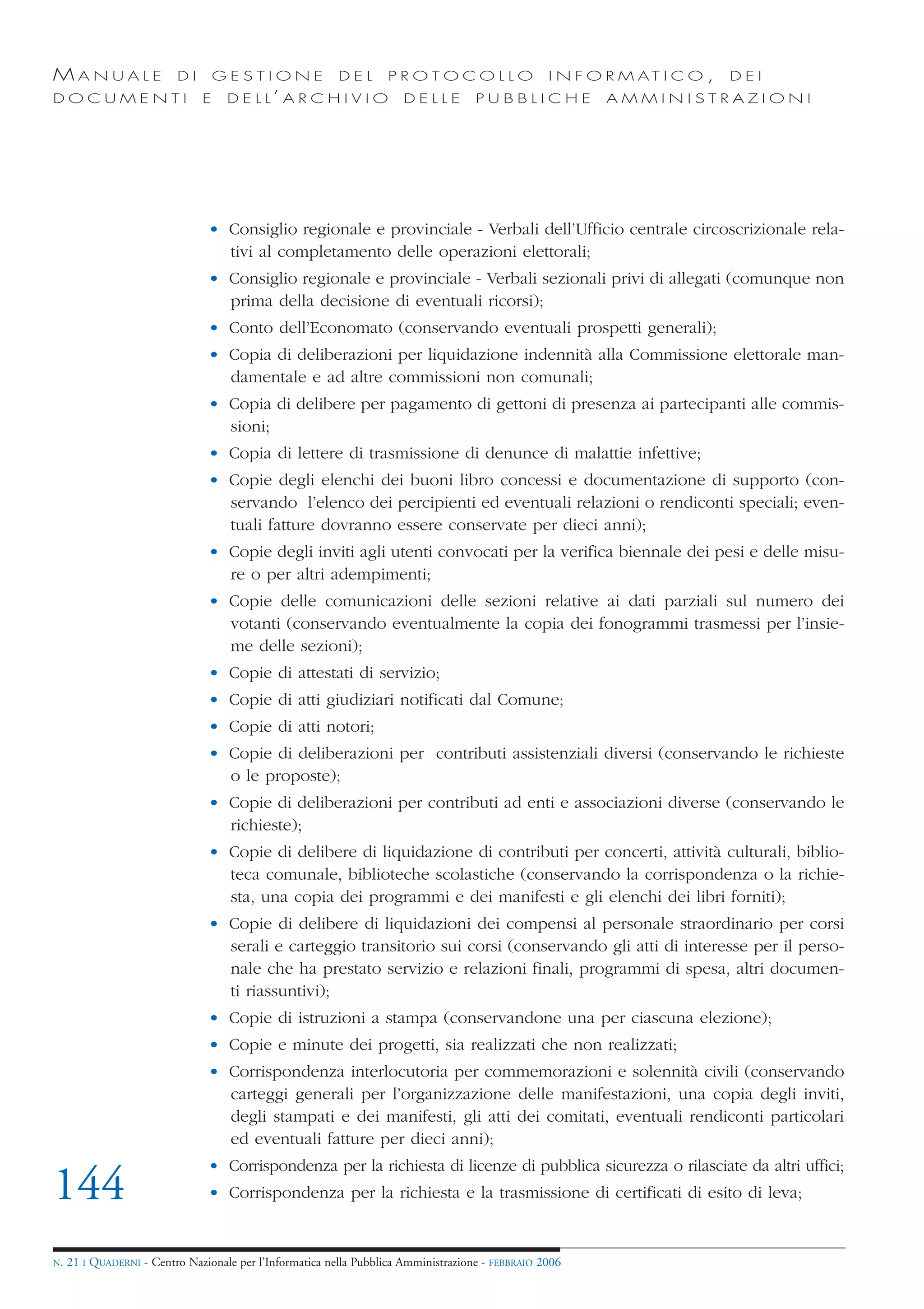 MANUALE                   DI       GESTIONE               DEL       PROTOCOLLO                     I N F O R M AT I C O ,   DEI
DOCUMENTI                      E    D E L L’ A R C H I V I O           DELLE         PUBBLICHE            AMMINISTRAZIONI




                                • Consiglio regionale e provinciale - Verbali dell’Ufficio centrale circoscrizionale rela-
                                  tivi al completamento delle operazioni elettorali;
                                • Consiglio regionale e provinciale - Verbali sezionali privi di allegati (comunque non
                                  prima della decisione di eventuali ricorsi);
                                • Conto dell’Economato (conservando eventuali prospetti generali);
                                • Copia di deliberazioni per liquidazione indennità alla Commissione elettorale man-
                                  damentale e ad altre commissioni non comunali;
                                • Copia di delibere per pagamento di gettoni di presenza ai partecipanti alle commis-
                                  sioni;
                                • Copia di lettere di trasmissione di denunce di malattie infettive;
                                • Copie degli elenchi dei buoni libro concessi e documentazione di supporto (con-
                                  servando l’elenco dei percipienti ed eventuali relazioni o rendiconti speciali; even-
                                  tuali fatture dovranno essere conservate per dieci anni);
                                • Copie degli inviti agli utenti convocati per la verifica biennale dei pesi e delle misu-
                                  re o per altri adempimenti;
                                • Copie delle comunicazioni delle sezioni relative ai dati parziali sul numero dei
                                  votanti (conservando eventualmente la copia dei fonogrammi trasmessi per l’insie-
                                  me delle sezioni);
                                • Copie di attestati di servizio;
                                • Copie di atti giudiziari notificati dal Comune;
                                • Copie di atti notori;
                                • Copie di deliberazioni per contributi assistenziali diversi (conservando le richieste
                                  o le proposte);
                                • Copie di deliberazioni per contributi ad enti e associazioni diverse (conservando le
                                  richieste);
                                • Copie di delibere di liquidazione di contributi per concerti, attività culturali, biblio-
                                  teca comunale, biblioteche scolastiche (conservando la corrispondenza o la richie-
                                  sta, una copia dei programmi e dei manifesti e gli elenchi dei libri forniti);
                                • Copie di delibere di liquidazioni dei compensi al personale straordinario per corsi
                                  serali e carteggio transitorio sui corsi (conservando gli atti di interesse per il perso-
                                  nale che ha prestato servizio e relazioni finali, programmi di spesa, altri documen-
                                  ti riassuntivi);
                                • Copie di istruzioni a stampa (conservandone una per ciascuna elezione);
                                • Copie e minute dei progetti, sia realizzati che non realizzati;
                                • Corrispondenza interlocutoria per commemorazioni e solennità civili (conservando
                                  carteggi generali per l’organizzazione delle manifestazioni, una copia degli inviti,
                                  degli stampati e dei manifesti, gli atti dei comitati, eventuali rendiconti particolari
                                  ed eventuali fatture per dieci anni);
                                • Corrispondenza per la richiesta di licenze di pubblica sicurezza o rilasciate da altri uffici;
144                             • Corrispondenza per la richiesta e la trasmissione di certificati di esito di leva;


N.   21 I QUADERNI - Centro Nazionale per l’Informatica nella Pubblica Amministrazione - FEBBRAIO 2006
 