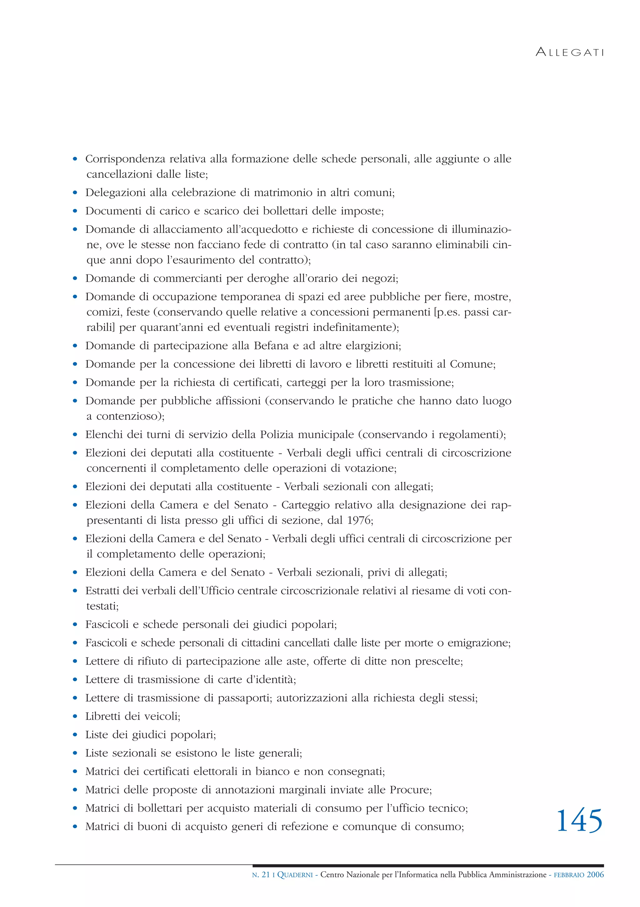 A L L E G AT I




• Corrispondenza relativa alla formazione delle schede personali, alle aggiunte o alle
  cancellazioni dalle liste;
• Delegazioni alla celebrazione di matrimonio in altri comuni;
• Documenti di carico e scarico dei bollettari delle imposte;
• Domande di allacciamento all’acquedotto e richieste di concessione di illuminazio-
  ne, ove le stesse non facciano fede di contratto (in tal caso saranno eliminabili cin-
  que anni dopo l’esaurimento del contratto);
• Domande di commercianti per deroghe all’orario dei negozi;
• Domande di occupazione temporanea di spazi ed aree pubbliche per fiere, mostre,
  comizi, feste (conservando quelle relative a concessioni permanenti [p.es. passi car-
  rabili] per quarant’anni ed eventuali registri indefinitamente);
• Domande di partecipazione alla Befana e ad altre elargizioni;
• Domande per la concessione dei libretti di lavoro e libretti restituiti al Comune;
• Domande per la richiesta di certificati, carteggi per la loro trasmissione;
• Domande per pubbliche affissioni (conservando le pratiche che hanno dato luogo
  a contenzioso);
• Elenchi dei turni di servizio della Polizia municipale (conservando i regolamenti);
• Elezioni dei deputati alla costituente - Verbali degli uffici centrali di circoscrizione
  concernenti il completamento delle operazioni di votazione;
• Elezioni dei deputati alla costituente - Verbali sezionali con allegati;
• Elezioni della Camera e del Senato - Carteggio relativo alla designazione dei rap-
  presentanti di lista presso gli uffici di sezione, dal 1976;
• Elezioni della Camera e del Senato - Verbali degli uffici centrali di circoscrizione per
  il completamento delle operazioni;
• Elezioni della Camera e del Senato - Verbali sezionali, privi di allegati;
• Estratti dei verbali dell’Ufficio centrale circoscrizionale relativi al riesame di voti con-
  testati;
• Fascicoli e schede personali dei giudici popolari;
• Fascicoli e schede personali di cittadini cancellati dalle liste per morte o emigrazione;
• Lettere di rifiuto di partecipazione alle aste, offerte di ditte non prescelte;
• Lettere di trasmissione di carte d’identità;
• Lettere di trasmissione di passaporti; autorizzazioni alla richiesta degli stessi;
• Libretti dei veicoli;
• Liste dei giudici popolari;
• Liste sezionali se esistono le liste generali;
• Matrici dei certificati elettorali in bianco e non consegnati;
• Matrici delle proposte di annotazioni marginali inviate alle Procure;
• Matrici di bollettari per acquisto materiali di consumo per l’ufficio tecnico;
• Matrici di buoni di acquisto generi di refezione e comunque di consumo;                                                    145
                                      N.   21 I QUADERNI - Centro Nazionale per l’Informatica nella Pubblica Amministrazione - FEBBRAIO 2006
 