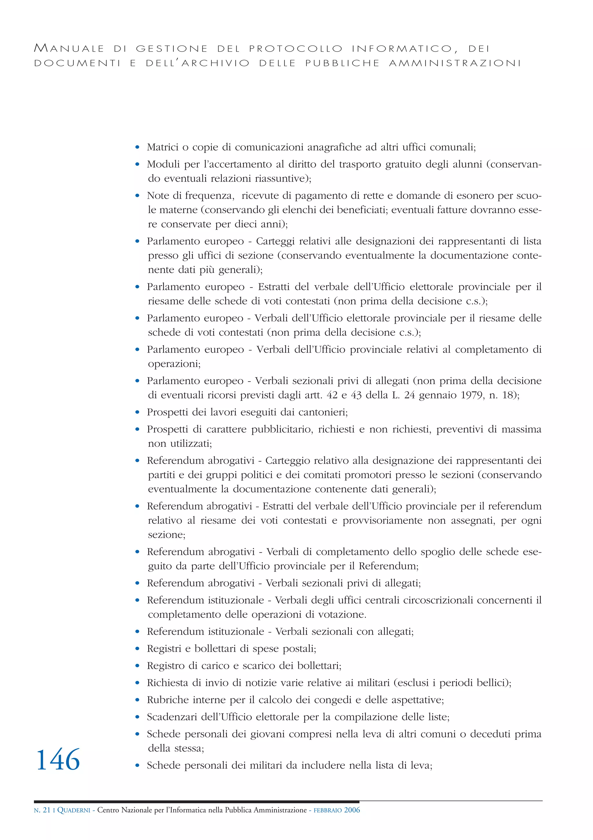 MANUALE                   DI       GESTIONE               DEL       PROTOCOLLO                     I N F O R M AT I C O ,   DEI
DOCUMENTI                      E    D E L L’ A R C H I V I O           DELLE         PUBBLICHE            AMMINISTRAZIONI




                                • Matrici o copie di comunicazioni anagrafiche ad altri uffici comunali;
                                • Moduli per l’accertamento al diritto del trasporto gratuito degli alunni (conservan-
                                  do eventuali relazioni riassuntive);
                                • Note di frequenza, ricevute di pagamento di rette e domande di esonero per scuo-
                                  le materne (conservando gli elenchi dei beneficiati; eventuali fatture dovranno esse-
                                  re conservate per dieci anni);
                                • Parlamento europeo - Carteggi relativi alle designazioni dei rappresentanti di lista
                                  presso gli uffici di sezione (conservando eventualmente la documentazione conte-
                                  nente dati più generali);
                                • Parlamento europeo - Estratti del verbale dell’Ufficio elettorale provinciale per il
                                  riesame delle schede di voti contestati (non prima della decisione c.s.);
                                • Parlamento europeo - Verbali dell’Ufficio elettorale provinciale per il riesame delle
                                  schede di voti contestati (non prima della decisione c.s.);
                                • Parlamento europeo - Verbali dell’Ufficio provinciale relativi al completamento di
                                  operazioni;
                                • Parlamento europeo - Verbali sezionali privi di allegati (non prima della decisione
                                  di eventuali ricorsi previsti dagli artt. 42 e 43 della L. 24 gennaio 1979, n. 18);
                                • Prospetti dei lavori eseguiti dai cantonieri;
                                • Prospetti di carattere pubblicitario, richiesti e non richiesti, preventivi di massima
                                  non utilizzati;
                                • Referendum abrogativi - Carteggio relativo alla designazione dei rappresentanti dei
                                  partiti e dei gruppi politici e dei comitati promotori presso le sezioni (conservando
                                  eventualmente la documentazione contenente dati generali);
                                • Referendum abrogativi - Estratti del verbale dell’Ufficio provinciale per il referendum
                                  relativo al riesame dei voti contestati e provvisoriamente non assegnati, per ogni
                                  sezione;
                                • Referendum abrogativi - Verbali di completamento dello spoglio delle schede ese-
                                  guito da parte dell’Ufficio provinciale per il Referendum;
                                • Referendum abrogativi - Verbali sezionali privi di allegati;
                                • Referendum istituzionale - Verbali degli uffici centrali circoscrizionali concernenti il
                                  completamento delle operazioni di votazione.
                                • Referendum istituzionale - Verbali sezionali con allegati;
                                • Registri e bollettari di spese postali;
                                • Registro di carico e scarico dei bollettari;
                                • Richiesta di invio di notizie varie relative ai militari (esclusi i periodi bellici);
                                • Rubriche interne per il calcolo dei congedi e delle aspettative;
                                • Scadenzari dell’Ufficio elettorale per la compilazione delle liste;
                                • Schede personali dei giovani compresi nella leva di altri comuni o deceduti prima
                                  della stessa;
146                             • Schede personali dei militari da includere nella lista di leva;


N.   21 I QUADERNI - Centro Nazionale per l’Informatica nella Pubblica Amministrazione - FEBBRAIO 2006
 
