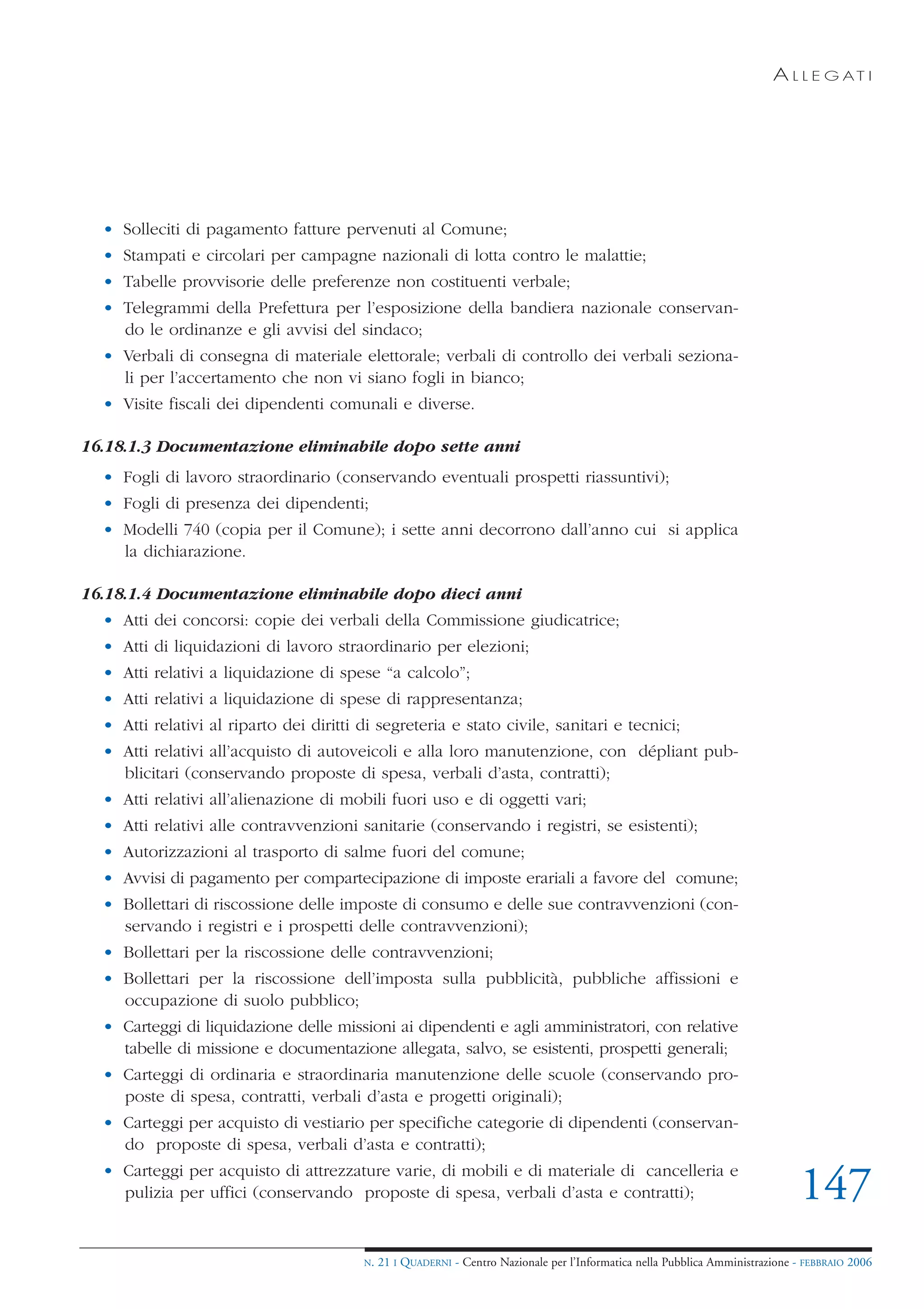 A L L E G AT I




  • Solleciti di pagamento fatture pervenuti al Comune;
  • Stampati e circolari per campagne nazionali di lotta contro le malattie;
  • Tabelle provvisorie delle preferenze non costituenti verbale;
  • Telegrammi della Prefettura per l’esposizione della bandiera nazionale conservan-
    do le ordinanze e gli avvisi del sindaco;
  • Verbali di consegna di materiale elettorale; verbali di controllo dei verbali seziona-
    li per l’accertamento che non vi siano fogli in bianco;
  • Visite fiscali dei dipendenti comunali e diverse.

16.18.1.3 Documentazione eliminabile dopo sette anni
  • Fogli di lavoro straordinario (conservando eventuali prospetti riassuntivi);
  • Fogli di presenza dei dipendenti;
  • Modelli 740 (copia per il Comune); i sette anni decorrono dall’anno cui si applica
    la dichiarazione.

16.18.1.4 Documentazione eliminabile dopo dieci anni
  • Atti dei concorsi: copie dei verbali della Commissione giudicatrice;
  • Atti di liquidazioni di lavoro straordinario per elezioni;
  • Atti relativi a liquidazione di spese “a calcolo”;
  • Atti relativi a liquidazione di spese di rappresentanza;
  • Atti relativi al riparto dei diritti di segreteria e stato civile, sanitari e tecnici;
  • Atti relativi all’acquisto di autoveicoli e alla loro manutenzione, con dépliant pub-
    blicitari (conservando proposte di spesa, verbali d’asta, contratti);
  • Atti relativi all’alienazione di mobili fuori uso e di oggetti vari;
  • Atti relativi alle contravvenzioni sanitarie (conservando i registri, se esistenti);
  • Autorizzazioni al trasporto di salme fuori del comune;
  • Avvisi di pagamento per compartecipazione di imposte erariali a favore del comune;
  • Bollettari di riscossione delle imposte di consumo e delle sue contravvenzioni (con-
    servando i registri e i prospetti delle contravvenzioni);
  • Bollettari per la riscossione delle contravvenzioni;
  • Bollettari per la riscossione dell’imposta sulla pubblicità, pubbliche affissioni e
    occupazione di suolo pubblico;
  • Carteggi di liquidazione delle missioni ai dipendenti e agli amministratori, con relative
    tabelle di missione e documentazione allegata, salvo, se esistenti, prospetti generali;
  • Carteggi di ordinaria e straordinaria manutenzione delle scuole (conservando pro-
    poste di spesa, contratti, verbali d’asta e progetti originali);
  • Carteggi per acquisto di vestiario per specifiche categorie di dipendenti (conservan-
    do proposte di spesa, verbali d’asta e contratti);
  • Carteggi per acquisto di attrezzature varie, di mobili e di materiale di cancelleria e
    pulizia per uffici (conservando proposte di spesa, verbali d’asta e contratti);                                             147
                                         N.   21 I QUADERNI - Centro Nazionale per l’Informatica nella Pubblica Amministrazione - FEBBRAIO 2006
 