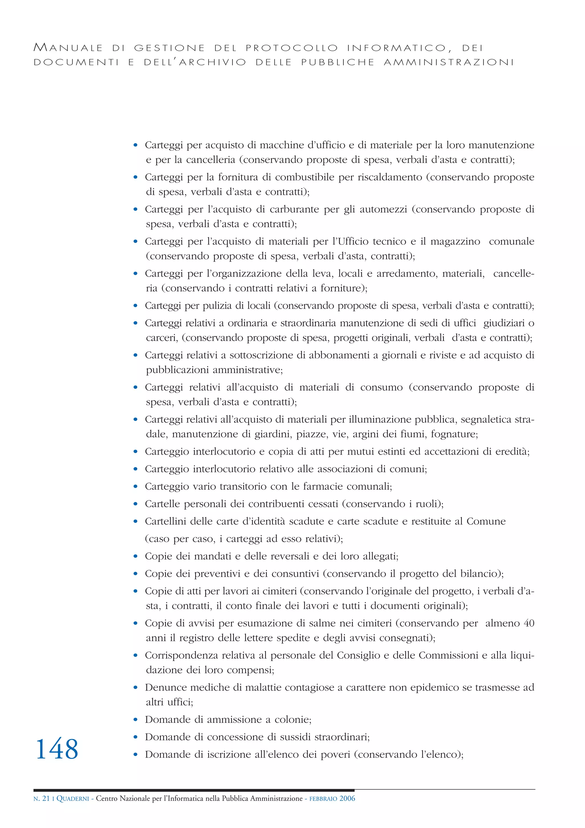 MANUALE                   DI       GESTIONE               DEL       PROTOCOLLO                     I N F O R M AT I C O ,   DEI
DOCUMENTI                      E    D E L L’ A R C H I V I O           DELLE         PUBBLICHE            AMMINISTRAZIONI




                                • Carteggi per acquisto di macchine d’ufficio e di materiale per la loro manutenzione
                                  e per la cancelleria (conservando proposte di spesa, verbali d’asta e contratti);
                                • Carteggi per la fornitura di combustibile per riscaldamento (conservando proposte
                                  di spesa, verbali d’asta e contratti);
                                • Carteggi per l’acquisto di carburante per gli automezzi (conservando proposte di
                                  spesa, verbali d’asta e contratti);
                                • Carteggi per l’acquisto di materiali per l’Ufficio tecnico e il magazzino comunale
                                  (conservando proposte di spesa, verbali d’asta, contratti);
                                • Carteggi per l’organizzazione della leva, locali e arredamento, materiali, cancelle-
                                  ria (conservando i contratti relativi a forniture);
                                • Carteggi per pulizia di locali (conservando proposte di spesa, verbali d’asta e contratti);
                                • Carteggi relativi a ordinaria e straordinaria manutenzione di sedi di uffici giudiziari o
                                  carceri, (conservando proposte di spesa, progetti originali, verbali d’asta e contratti);
                                • Carteggi relativi a sottoscrizione di abbonamenti a giornali e riviste e ad acquisto di
                                  pubblicazioni amministrative;
                                • Carteggi relativi all’acquisto di materiali di consumo (conservando proposte di
                                  spesa, verbali d’asta e contratti);
                                • Carteggi relativi all’acquisto di materiali per illuminazione pubblica, segnaletica stra-
                                  dale, manutenzione di giardini, piazze, vie, argini dei fiumi, fognature;
                                • Carteggio interlocutorio e copia di atti per mutui estinti ed accettazioni di eredità;
                                • Carteggio interlocutorio relativo alle associazioni di comuni;
                                • Carteggio vario transitorio con le farmacie comunali;
                                • Cartelle personali dei contribuenti cessati (conservando i ruoli);
                                • Cartellini delle carte d’identità scadute e carte scadute e restituite al Comune
                                    (caso per caso, i carteggi ad esso relativi);
                                • Copie dei mandati e delle reversali e dei loro allegati;
                                • Copie dei preventivi e dei consuntivi (conservando il progetto del bilancio);
                                • Copie di atti per lavori ai cimiteri (conservando l’originale del progetto, i verbali d’a-
                                  sta, i contratti, il conto finale dei lavori e tutti i documenti originali);
                                • Copie di avvisi per esumazione di salme nei cimiteri (conservando per almeno 40
                                  anni il registro delle lettere spedite e degli avvisi consegnati);
                                • Corrispondenza relativa al personale del Consiglio e delle Commissioni e alla liqui-
                                  dazione dei loro compensi;
                                • Denunce mediche di malattie contagiose a carattere non epidemico se trasmesse ad
                                  altri uffici;
                                • Domande di ammissione a colonie;
                                • Domande di concessione di sussidi straordinari;
148                             • Domande di iscrizione all’elenco dei poveri (conservando l’elenco);


N.   21 I QUADERNI - Centro Nazionale per l’Informatica nella Pubblica Amministrazione - FEBBRAIO 2006
 