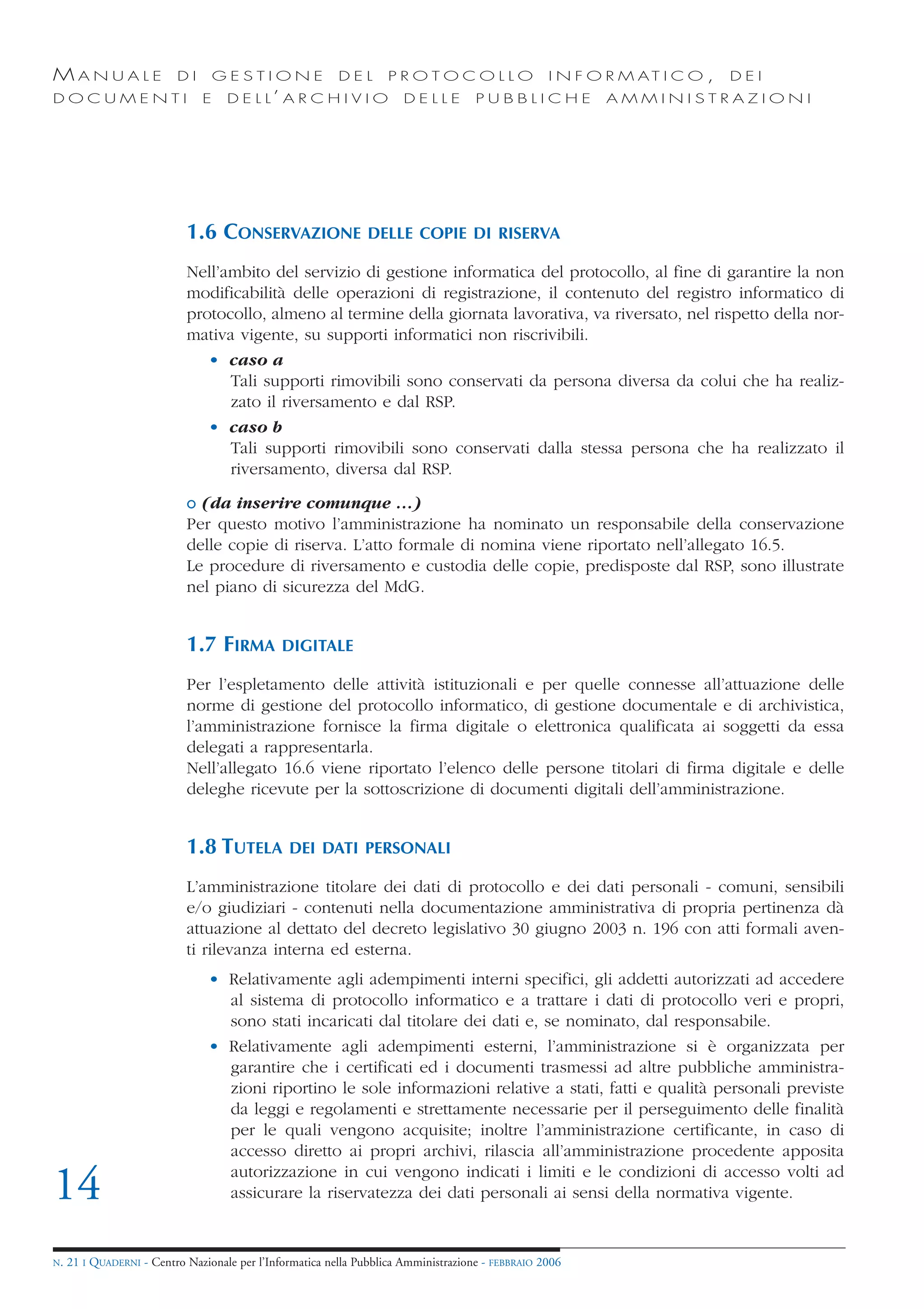 MANUALE                   DI       GESTIONE               DEL       PROTOCOLLO                     I N F O R M AT I C O ,   DEI
DOCUMENTI                      E    D E L L’ A R C H I V I O           DELLE         PUBBLICHE            AMMINISTRAZIONI




                            1.6 CONSERVAZIONE                   DELLE COPIE DI RISERVA

                            Nell’ambito del servizio di gestione informatica del protocollo, al fine di garantire la non
                            modificabilità delle operazioni di registrazione, il contenuto del registro informatico di
                            protocollo, almeno al termine della giornata lavorativa, va riversato, nel rispetto della nor-
                            mativa vigente, su supporti informatici non riscrivibili.
                               • caso a
                                  Tali supporti rimovibili sono conservati da persona diversa da colui che ha realiz-
                                  zato il riversamento e dal RSP.
                               • caso b
                                  Tali supporti rimovibili sono conservati dalla stessa persona che ha realizzato il
                                  riversamento, diversa dal RSP.
                            o (da inserire comunque …)
                            Per questo motivo l’amministrazione ha nominato un responsabile della conservazione
                            delle copie di riserva. L’atto formale di nomina viene riportato nell’allegato 16.5.
                            Le procedure di riversamento e custodia delle copie, predisposte dal RSP, sono illustrate
                            nel piano di sicurezza del MdG.


                            1.7 FIRMA          DIGITALE

                            Per l’espletamento delle attività istituzionali e per quelle connesse all’attuazione delle
                            norme di gestione del protocollo informatico, di gestione documentale e di archivistica,
                            l’amministrazione fornisce la firma digitale o elettronica qualificata ai soggetti da essa
                            delegati a rappresentarla.
                            Nell’allegato 16.6 viene riportato l’elenco delle persone titolari di firma digitale e delle
                            deleghe ricevute per la sottoscrizione di documenti digitali dell’amministrazione.


                            1.8 TUTELA          DEI DATI PERSONALI

                            L’amministrazione titolare dei dati di protocollo e dei dati personali - comuni, sensibili
                            e/o giudiziari - contenuti nella documentazione amministrativa di propria pertinenza dà
                            attuazione al dettato del decreto legislativo 30 giugno 2003 n. 196 con atti formali aven-
                            ti rilevanza interna ed esterna.
                                • Relativamente agli adempimenti interni specifici, gli addetti autorizzati ad accedere
                                  al sistema di protocollo informatico e a trattare i dati di protocollo veri e propri,
                                  sono stati incaricati dal titolare dei dati e, se nominato, dal responsabile.
                                • Relativamente agli adempimenti esterni, l’amministrazione si è organizzata per
                                  garantire che i certificati ed i documenti trasmessi ad altre pubbliche amministra-
                                  zioni riportino le sole informazioni relative a stati, fatti e qualità personali previste
                                  da leggi e regolamenti e strettamente necessarie per il perseguimento delle finalità
                                  per le quali vengono acquisite; inoltre l’amministrazione certificante, in caso di
                                  accesso diretto ai propri archivi, rilascia all’amministrazione procedente apposita

14                                autorizzazione in cui vengono indicati i limiti e le condizioni di accesso volti ad
                                  assicurare la riservatezza dei dati personali ai sensi della normativa vigente.


N.   21 I QUADERNI - Centro Nazionale per l’Informatica nella Pubblica Amministrazione - FEBBRAIO 2006
 