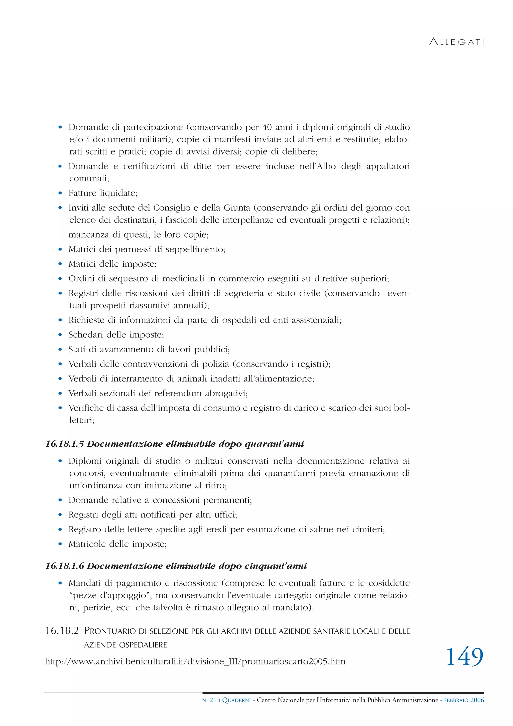 A L L E G AT I




   • Domande di partecipazione (conservando per 40 anni i diplomi originali di studio
     e/o i documenti militari); copie di manifesti inviate ad altri enti e restituite; elabo-
     rati scritti e pratici; copie di avvisi diversi; copie di delibere;
   • Domande e certificazioni di ditte per essere incluse nell’Albo degli appaltatori
     comunali;
   • Fatture liquidate;
   • Inviti alle sedute del Consiglio e della Giunta (conservando gli ordini del giorno con
     elenco dei destinatari, i fascicoli delle interpellanze ed eventuali progetti e relazioni);
      mancanza di questi, le loro copie;
   • Matrici dei permessi di seppellimento;
   • Matrici delle imposte;
   • Ordini di sequestro di medicinali in commercio eseguiti su direttive superiori;
   • Registri delle riscossioni dei diritti di segreteria e stato civile (conservando even-
     tuali prospetti riassuntivi annuali);
   • Richieste di informazioni da parte di ospedali ed enti assistenziali;
   • Schedari delle imposte;
   • Stati di avanzamento di lavori pubblici;
   • Verbali delle contravvenzioni di polizia (conservando i registri);
   • Verbali di interramento di animali inadatti all’alimentazione;
   • Verbali sezionali dei referendum abrogativi;
   • Verifiche di cassa dell’imposta di consumo e registro di carico e scarico dei suoi bol-
     lettari;

16.18.1.5 Documentazione eliminabile dopo quarant’anni
   • Diplomi originali di studio o militari conservati nella documentazione relativa ai
     concorsi, eventualmente eliminabili prima dei quarant’anni previa emanazione di
     un’ordinanza con intimazione al ritiro;
   • Domande relative a concessioni permanenti;
   • Registri degli atti notificati per altri uffici;
   • Registro delle lettere spedite agli eredi per esumazione di salme nei cimiteri;
   • Matricole delle imposte;

16.18.1.6 Documentazione eliminabile dopo cinquant’anni
   • Mandati di pagamento e riscossione (comprese le eventuali fatture e le cosiddette
     “pezze d’appoggio”, ma conservando l’eventuale carteggio originale come relazio-
     ni, perizie, ecc. che talvolta è rimasto allegato al mandato).

16.18.2 PRONTUARIO DI SELEZIONE PER GLI ARCHIVI DELLE AZIENDE SANITARIE LOCALI E DELLE
          AZIENDE OSPEDALIERE

http://www.archivi.beniculturali.it/divisione_III/prontuarioscarto2005.htm                                                        149
                                           N.   21 I QUADERNI - Centro Nazionale per l’Informatica nella Pubblica Amministrazione - FEBBRAIO 2006
 