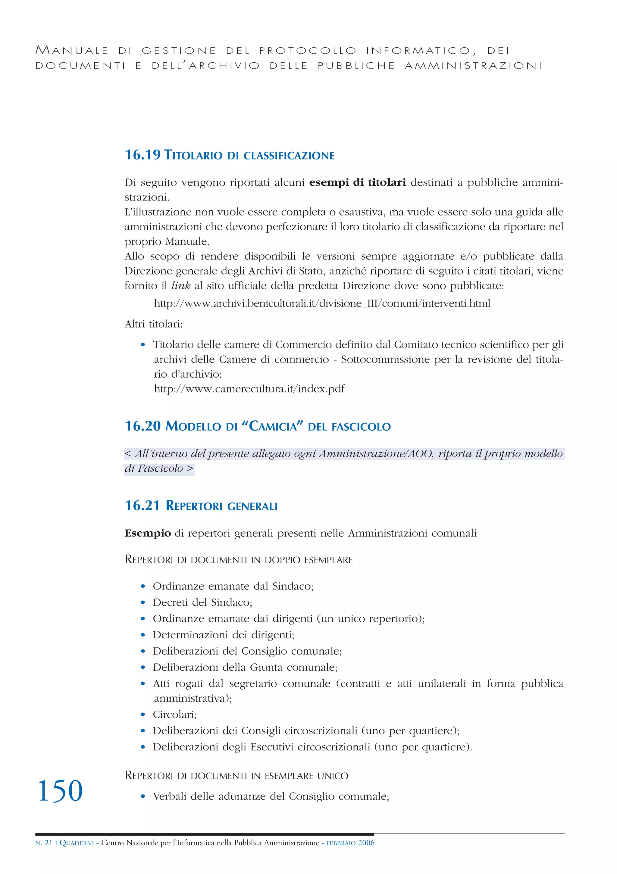 MANUALE                   DI       GESTIONE               DEL       PROTOCOLLO                     I N F O R M AT I C O ,   DEI
DOCUMENTI                      E    D E L L’ A R C H I V I O           DELLE         PUBBLICHE            AMMINISTRAZIONI




                            16.19 TITOLARIO               DI CLASSIFICAZIONE

                            Di seguito vengono riportati alcuni esempi di titolari destinati a pubbliche ammini-
                            strazioni.
                            L’illustrazione non vuole essere completa o esaustiva, ma vuole essere solo una guida alle
                            amministrazioni che devono perfezionare il loro titolario di classificazione da riportare nel
                            proprio Manuale.
                            Allo scopo di rendere disponibili le versioni sempre aggiornate e/o pubblicate dalla
                            Direzione generale degli Archivi di Stato, anziché riportare di seguito i citati titolari, viene
                            fornito il link al sito ufficiale della predetta Direzione dove sono pubblicate:
                                     http://www.archivi.beniculturali.it/divisione_III/comuni/interventi.html
                            Altri titolari:
                                • Titolario delle camere di Commercio definito dal Comitato tecnico scientifico per gli
                                  archivi delle Camere di commercio - Sottocommissione per la revisione del titola-
                                  rio d’archivio:
                                  http://www.camerecultura.it/index.pdf


                            16.20 MODELLO                 DI   “CAMICIA”          DEL FASCICOLO

                            < All’interno del presente allegato ogni Amministrazione/AOO, riporta il proprio modello
                            di Fascicolo >


                            16.21 REPERTORI               GENERALI

                            Esempio di repertori generali presenti nelle Amministrazioni comunali

                            REPERTORI      DI DOCUMENTI IN DOPPIO ESEMPLARE

                                • Ordinanze emanate dal Sindaco;
                                • Decreti del Sindaco;
                                • Ordinanze emanate dai dirigenti (un unico repertorio);
                                • Determinazioni dei dirigenti;
                                • Deliberazioni del Consiglio comunale;
                                • Deliberazioni della Giunta comunale;
                                • Atti rogati dal segretario comunale (contratti e atti unilaterali in forma pubblica
                                  amministrativa);
                                • Circolari;
                                • Deliberazioni dei Consigli circoscrizionali (uno per quartiere);
                                • Deliberazioni degli Esecutivi circoscrizionali (uno per quartiere).

                            REPERTORI      DI DOCUMENTI IN ESEMPLARE UNICO

150                             • Verbali delle adunanze del Consiglio comunale;


N.   21 I QUADERNI - Centro Nazionale per l’Informatica nella Pubblica Amministrazione - FEBBRAIO 2006
 