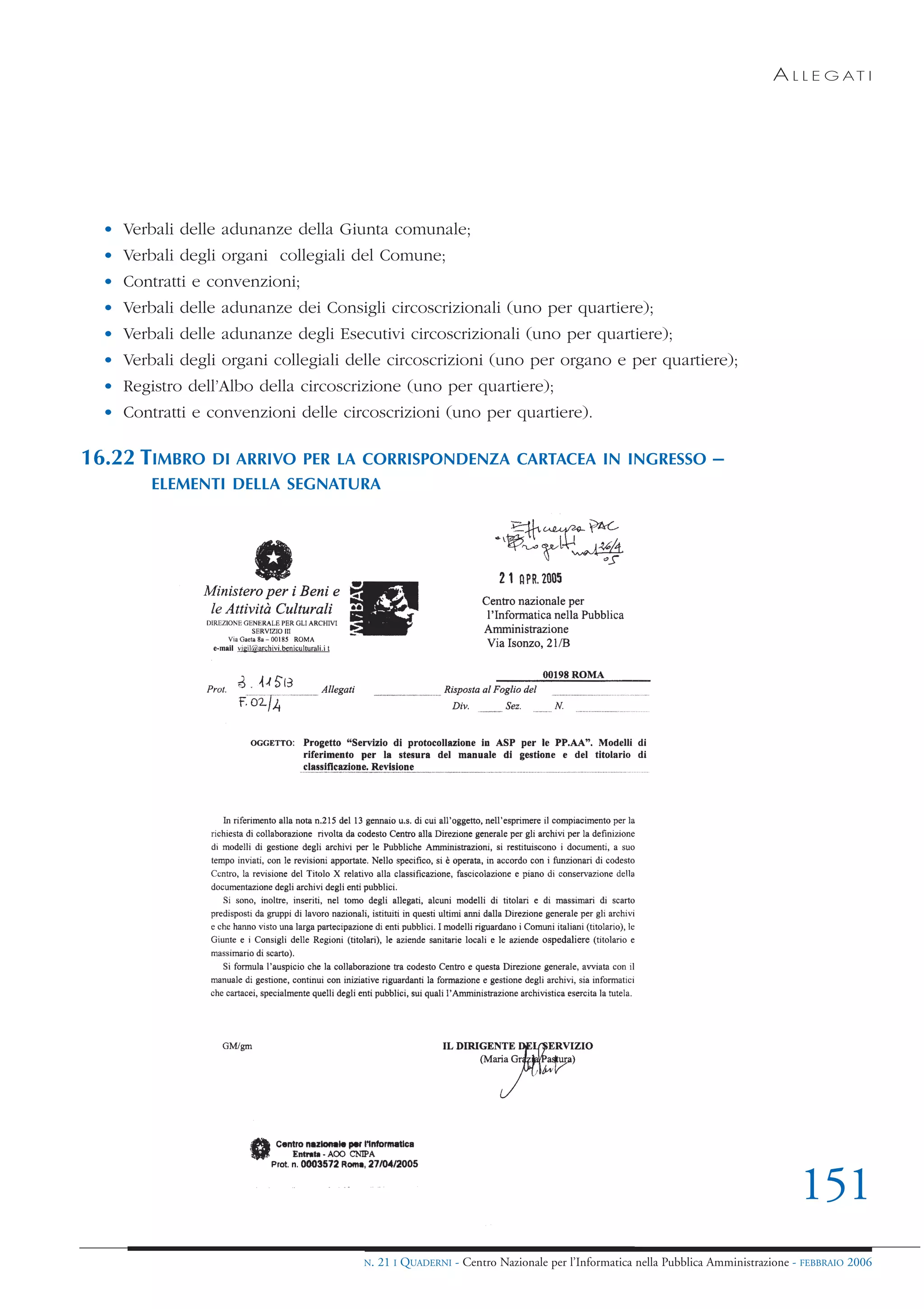 A L L E G AT I




  • Verbali delle adunanze della Giunta comunale;
  • Verbali degli organi collegiali del Comune;
  • Contratti e convenzioni;
  • Verbali delle adunanze dei Consigli circoscrizionali (uno per quartiere);
  • Verbali delle adunanze degli Esecutivi circoscrizionali (uno per quartiere);
  • Verbali degli organi collegiali delle circoscrizioni (uno per organo e per quartiere);
  • Registro dell’Albo della circoscrizione (uno per quartiere);
  • Contratti e convenzioni delle circoscrizioni (uno per quartiere).

16.22 TIMBRO     DI ARRIVO PER LA CORRISPONDENZA CARTACEA IN INGRESSO                                       –
        ELEMENTI DELLA SEGNATURA




                                                                                                                             151
                                      N.   21 I QUADERNI - Centro Nazionale per l’Informatica nella Pubblica Amministrazione - FEBBRAIO 2006
 