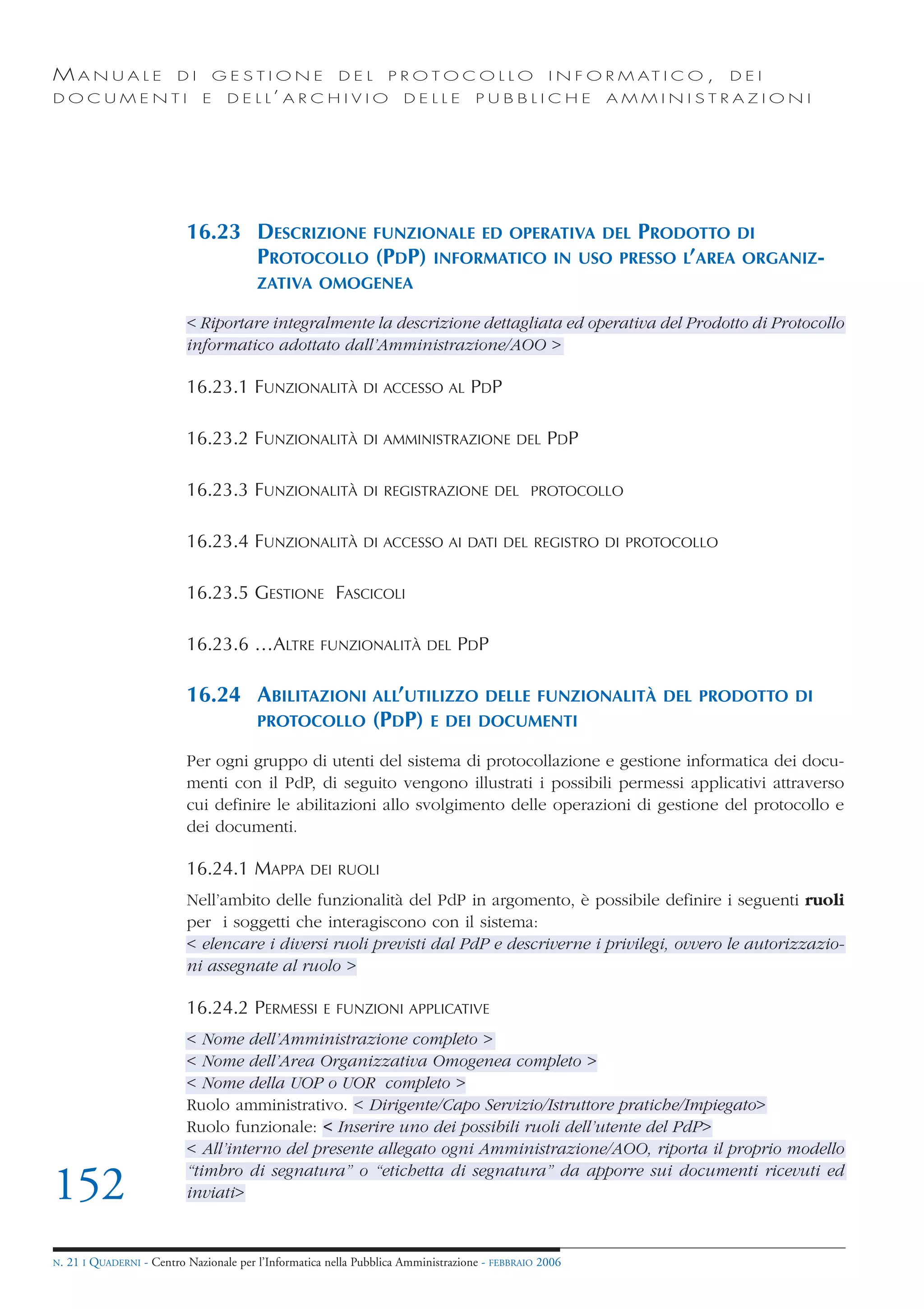 MANUALE                   DI       GESTIONE               DEL       PROTOCOLLO                     I N F O R M AT I C O ,   DEI
DOCUMENTI                      E    D E L L’ A R C H I V I O           DELLE         PUBBLICHE            AMMINISTRAZIONI




                            16.23 DESCRIZIONE FUNZIONALE ED OPERATIVA DEL PRODOTTO DI
                                  PROTOCOLLO (PDP) INFORMATICO IN USO PRESSO L’AREA ORGANIZ-
                                          ZATIVA OMOGENEA

                            < Riportare integralmente la descrizione dettagliata ed operativa del Prodotto di Protocollo
                            informatico adottato dall’Amministrazione/AOO >

                            16.23.1 FUNZIONALITÀ               DI ACCESSO AL        PDP

                            16.23.2 FUNZIONALITÀ               DI AMMINISTRAZIONE DEL              PDP

                            16.23.3 FUNZIONALITÀ               DI REGISTRAZIONE DEL PROTOCOLLO


                            16.23.4 FUNZIONALITÀ               DI ACCESSO AI DATI DEL REGISTRO DI PROTOCOLLO


                            16.23.5 GESTIONE FASCICOLI

                            16.23.6 …ALTRE            FUNZIONALITÀ DEL           PDP

                            16.24 ABILITAZIONI ALL’UTILIZZO DELLE FUNZIONALITÀ                                    DEL PRODOTTO DI
                                  PROTOCOLLO (PDP) E DEI DOCUMENTI

                            Per ogni gruppo di utenti del sistema di protocollazione e gestione informatica dei docu-
                            menti con il PdP, di seguito vengono illustrati i possibili permessi applicativi attraverso
                            cui definire le abilitazioni allo svolgimento delle operazioni di gestione del protocollo e
                            dei documenti.

                            16.24.1 MAPPA           DEI RUOLI

                            Nell’ambito delle funzionalità del PdP in argomento, è possibile definire i seguenti ruoli
                            per i soggetti che interagiscono con il sistema:
                            < elencare i diversi ruoli previsti dal PdP e descriverne i privilegi, ovvero le autorizzazio-
                            ni assegnate al ruolo >

                            16.24.2 PERMESSI           E FUNZIONI APPLICATIVE

                            < Nome dell’Amministrazione completo >
                            < Nome dell’Area Organizzativa Omogenea completo >
                            < Nome della UOP o UOR completo >
                            Ruolo amministrativo. < Dirigente/Capo Servizio/Istruttore pratiche/Impiegato>
                            Ruolo funzionale: < Inserire uno dei possibili ruoli dell’utente del PdP>
                            < All’interno del presente allegato ogni Amministrazione/AOO, riporta il proprio modello
                            “timbro di segnatura” o “etichetta di segnatura” da apporre sui documenti ricevuti ed
152                         inviati>


N.   21 I QUADERNI - Centro Nazionale per l’Informatica nella Pubblica Amministrazione - FEBBRAIO 2006
 