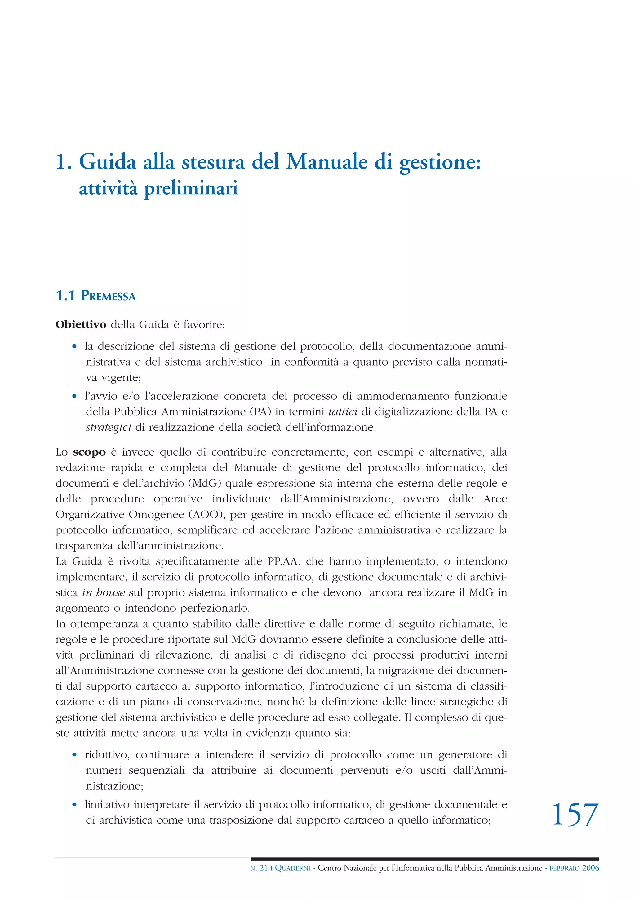 1. Guida alla stesura del Manuale di gestione:
    attività preliminari



1.1 PREMESSA
Obiettivo della Guida è favorire:
   • la descrizione del sistema di gestione del protocollo, della documentazione ammi-
     nistrativa e del sistema archivistico in conformità a quanto previsto dalla normati-
     va vigente;
   • l’avvio e/o l’accelerazione concreta del processo di ammodernamento funzionale
     della Pubblica Amministrazione (PA) in termini tattici di digitalizzazione della PA e
     strategici di realizzazione della società dell’informazione.

Lo scopo è invece quello di contribuire concretamente, con esempi e alternative, alla
redazione rapida e completa del Manuale di gestione del protocollo informatico, dei
documenti e dell’archivio (MdG) quale espressione sia interna che esterna delle regole e
delle procedure operative individuate dall’Amministrazione, ovvero dalle Aree
Organizzative Omogenee (AOO), per gestire in modo efficace ed efficiente il servizio di
protocollo informatico, semplificare ed accelerare l’azione amministrativa e realizzare la
trasparenza dell’amministrazione.
La Guida è rivolta specificatamente alle PP.AA. che hanno implementato, o intendono
implementare, il servizio di protocollo informatico, di gestione documentale e di archivi-
stica in house sul proprio sistema informatico e che devono ancora realizzare il MdG in
argomento o intendono perfezionarlo.
In ottemperanza a quanto stabilito dalle direttive e dalle norme di seguito richiamate, le
regole e le procedure riportate sul MdG dovranno essere definite a conclusione delle atti-
vità preliminari di rilevazione, di analisi e di ridisegno dei processi produttivi interni
all’Amministrazione connesse con la gestione dei documenti, la migrazione dei documen-
ti dal supporto cartaceo al supporto informatico, l’introduzione di un sistema di classifi-
cazione e di un piano di conservazione, nonché la definizione delle linee strategiche di
gestione del sistema archivistico e delle procedure ad esso collegate. Il complesso di que-
ste attività mette ancora una volta in evidenza quanto sia:
   • riduttivo, continuare a intendere il servizio di protocollo come un generatore di
     numeri sequenziali da attribuire ai documenti pervenuti e/o usciti dall’Ammi-
     nistrazione;
   • limitativo interpretare il servizio di protocollo informatico, di gestione documentale e
     di archivistica come una trasposizione dal supporto cartaceo a quello informatico;                                       157
                                       N.   21 I QUADERNI - Centro Nazionale per l’Informatica nella Pubblica Amministrazione - FEBBRAIO 2006
 