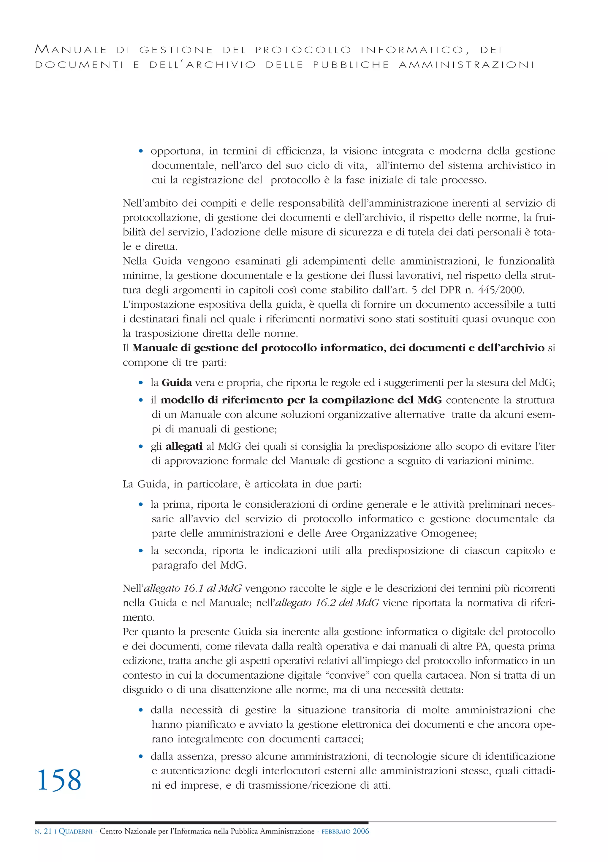 MANUALE                   DI       GESTIONE               DEL       PROTOCOLLO                     I N F O R M AT I C O ,   DEI
DOCUMENTI                      E    D E L L’ A R C H I V I O           DELLE         PUBBLICHE            AMMINISTRAZIONI




                                • opportuna, in termini di efficienza, la visione integrata e moderna della gestione
                                  documentale, nell’arco del suo ciclo di vita, all’interno del sistema archivistico in
                                  cui la registrazione del protocollo è la fase iniziale di tale processo.

                            Nell’ambito dei compiti e delle responsabilità dell’amministrazione inerenti al servizio di
                            protocollazione, di gestione dei documenti e dell’archivio, il rispetto delle norme, la frui-
                            bilità del servizio, l’adozione delle misure di sicurezza e di tutela dei dati personali è tota-
                            le e diretta.
                            Nella Guida vengono esaminati gli adempimenti delle amministrazioni, le funzionalità
                            minime, la gestione documentale e la gestione dei flussi lavorativi, nel rispetto della strut-
                            tura degli argomenti in capitoli così come stabilito dall’art. 5 del DPR n. 445/2000.
                            L’impostazione espositiva della guida, è quella di fornire un documento accessibile a tutti
                            i destinatari finali nel quale i riferimenti normativi sono stati sostituiti quasi ovunque con
                            la trasposizione diretta delle norme.
                            Il Manuale di gestione del protocollo informatico, dei documenti e dell’archivio si
                            compone di tre parti:
                                • la Guida vera e propria, che riporta le regole ed i suggerimenti per la stesura del MdG;
                                • il modello di riferimento per la compilazione del MdG contenente la struttura
                                  di un Manuale con alcune soluzioni organizzative alternative tratte da alcuni esem-
                                  pi di manuali di gestione;
                                • gli allegati al MdG dei quali si consiglia la predisposizione allo scopo di evitare l’iter
                                  di approvazione formale del Manuale di gestione a seguito di variazioni minime.

                            La Guida, in particolare, è articolata in due parti:
                                • la prima, riporta le considerazioni di ordine generale e le attività preliminari neces-
                                  sarie all’avvio del servizio di protocollo informatico e gestione documentale da
                                  parte delle amministrazioni e delle Aree Organizzative Omogenee;
                                • la seconda, riporta le indicazioni utili alla predisposizione di ciascun capitolo e
                                  paragrafo del MdG.

                            Nell’allegato 16.1 al MdG vengono raccolte le sigle e le descrizioni dei termini più ricorrenti
                            nella Guida e nel Manuale; nell’allegato 16.2 del MdG viene riportata la normativa di riferi-
                            mento.
                            Per quanto la presente Guida sia inerente alla gestione informatica o digitale del protocollo
                            e dei documenti, come rilevata dalla realtà operativa e dai manuali di altre PA, questa prima
                            edizione, tratta anche gli aspetti operativi relativi all’impiego del protocollo informatico in un
                            contesto in cui la documentazione digitale “convive” con quella cartacea. Non si tratta di un
                            disguido o di una disattenzione alle norme, ma di una necessità dettata:
                                • dalla necessità di gestire la situazione transitoria di molte amministrazioni che
                                  hanno pianificato e avviato la gestione elettronica dei documenti e che ancora ope-
                                  rano integralmente con documenti cartacei;
                                • dalla assenza, presso alcune amministrazioni, di tecnologie sicure di identificazione
                                  e autenticazione degli interlocutori esterni alle amministrazioni stesse, quali cittadi-
158                               ni ed imprese, e di trasmissione/ricezione di atti.


N.   21 I QUADERNI - Centro Nazionale per l’Informatica nella Pubblica Amministrazione - FEBBRAIO 2006
 